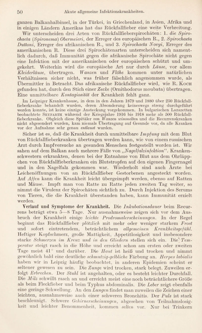 ganzen Balkanhalbinsel, in der Türkei, in Griechenland, in Asien, Afrika und in einigen Ländern Amerikas hat das Rückfallfieber eine weite Verbreitung. Wir unterscheiden drei Arten von Rückfallfieberspirochäten: 1. die Spiro- chaeta (Spironema) Obermeieri, der Erreger des europäischen R., 2. Spirochaeta Duttoni, Erreger des afrikanischen R., und 3. Spirochaeta Novyi, Erreger des amerikanischen R. Diese drei Spirochätenarten unterscheiden sich nament¬ lich dadurch, daß Immunität gegen die afrikanische Spirochäte nicht gegen eine Infektion mit der amerikanischen oder europäischen schützt und um¬ gekehrt. Weiterhin wird die europäische Art nur durch Läuse, vor allem Kleiderläuse, übertragen. Wanzen und Flöhe kommen unter natürlichen Verhältnissen sicher nicht, was früher fälschlich angenommen wurde, als Übermittler in Betracht. Das afrikanische Rückfallfieber wird, wie R. Koch gefunden hat, durch den Stich einer Zecke (Ornithodorus moubata) übertragen. Eine unmittelbare Kontagiosität der Krankheit fehlt ganz. Im Leipziger Krankenhause, in dem in den Jahren 1879 und 1880 über 250 Rückfall- fieberkranke behandelt wurden, deren Absonderung keineswegs streng durchgeführt werden konnte, ist keine einzige Ansteckung vorgekommen. In bulgarischen Lazaretten beobachtete Seyearth während der Kriegsjahre 1916 bis 1918 mehr als 500 Rückfall- fieberkranke. Obgleich diese Spitäler von Wanzen wimmelten und die Recurrenskranken nicht abgesondert wurden, kam niemals Übertragung auf Gesunde vor, da alle Kranken vor der Aufnahme sehr genau entlaust wurden. Sicher ist es, daß die Krankheit durch unmittelbare Impfung mit dem Blut von Rückfallfieberkranken übertragen werden kann, wie von einem russischen Arzt durch Impfversuche an gesunden Menschen festgestellt worden ist. Wir sahen auf dem Balkan auch mehrere Eälle von ,,Nagelfalzinfektion“. Kranken¬ schwestern erkrankten, denen bei der Entnahme von Blut aus dem Ohrläpp¬ chen von Rückfallfieberkranken ein Blutstropfen auf den eigenen Fingernagel und in den Nagelfalz gekommen war. Wiederholt sind auch Ärzte bei Leichenöffnungen von an Rückfallfieber Gestorbenen angesteckt worden. Auf Affen kann die Krankheit leicht übergeimpft werden, ebenso auf Ratten und Mäuse. Impft man von Ratte zu Ratte jeden zweiten Tag weiter, so nimmt die Virulenz der Spirochäten sichtlich zu. Durch Injektion des Serums von Tieren, die die Krankheit überstanden haben, kann Immunität erzielt werden. Verlauf und Symptome der Krankheit. Die Inkubationsdauer beim Recur¬ rens beträgt etwa 5—8 Tage. Nur ausnahmsweise zeigen sich vor dem Aus¬ bruch der Krankheit einige leichte Prodromalerscheinungen. In der Regel beginnt das Rückfallfieber plötzlich mit mehr oder weniger starkem Frost und sofort eintretendem, beträchtlichem allgemeinen Krankheitsgefühl. Heftiger Kopfschmerz, große Mattigkeit, Appetitlosigkeit und insbesondere starke Schmerzen im, Kreuz und in den Gliedern stellen sich ein. Die” Tem¬ peratur steigt rasch in die Höhe und erreicht schon am ersten oder zweiten Tage meist 41 und darüber. Die Haut ist heiß und trocken und nimmt gewöhnlich bald eine deutliche schmutzig-gelbliche Färbung an. Herpes labialis haben wir in Leipzig häufig beobachtet, in anderen Epidemien scheint er seltener gewesen zu sein. Die Zunge wird trocken, stark belegt. Zuweilen er¬ folgt Erbrechen. Der Stuhl ist angehalten, oder es besteht leichter Durchfall. Die Milz schwillt rasch an und erreicht meist eine noch beträchtlichere Größe als beim Fleckfieber und beim Typhus abdominalis. Die Leber zeigt ebenfalls eine geringe Schwellung. An den Lungen findet man zuweilen die Zeichen einer leichten, ausnahmsweise auch einer schweren Bronchitis. Der Puls ist stark beschleunigt. Schwere Gehirnerscheinungen, abgesehen von Teilnahmslosig¬ keit und leichter Benommenheit, kommen selten vor. Nur bei Trinkern