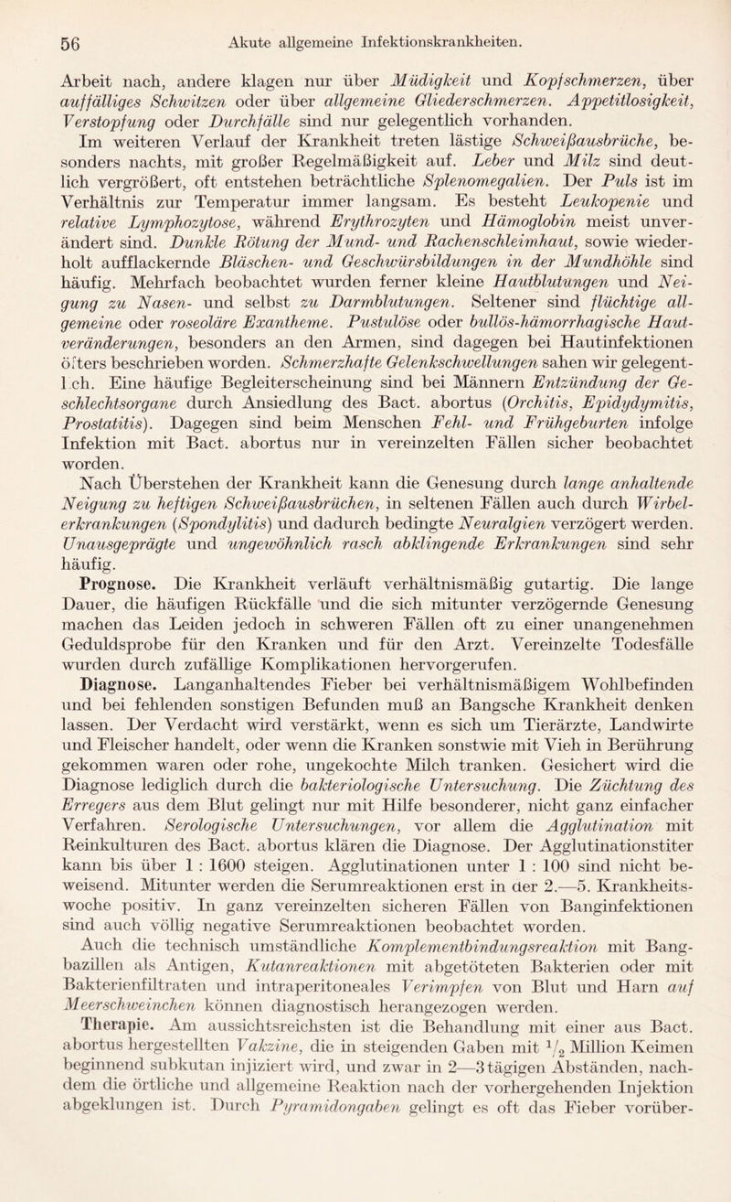 Arbeit nach, andere klagen nur über Müdigkeit und Kopfschmerzen, über auffälliges Schwitzen oder über allgemeine Gliederschmerzen. Appetitlosigkeit, Verstopfung oder Durchfälle sind nur gelegentlich vorhanden. Im weiteren Verlauf der Krankheit treten lästige Schweißausbrüche, be¬ sonders nachts, mit großer Regelmäßigkeit auf. Leber und Milz sind deut¬ lich vergrößert, oft entstehen beträchtliche Splenomegalien. Der Puls ist im Verhältnis zur Temperatur immer langsam. Es besteht Leukopenie und relative Lymphozytose, während Erythrozyten und Hämoglobin meist unver¬ ändert sind. Dunkle Rötung der Mund- und Rachenschleimhaut, sowie wieder¬ holt aufflackernde Bläschen- und Geschwürsbildungen in der Mundhöhle sind häufig. Mehrfach beobachtet wurden ferner kleine Hautblutungen und Nei¬ gung zu Nasen- und selbst zu Darmblutungen. Seltener sind flüchtige all¬ gemeine oder roseoläre Exantheme. Pustulöse oder bullös-hämorrhagische Haut¬ veränderungen, besonders an den Armen, sind dagegen bei Hautinfektionen öfters beschrieben worden. Schmerzhafte Gelenkschwellungen sahen wir gelegent¬ lich. Eine häufige Begleiterscheinung sind bei Männern Entzündung der Ge¬ schlechtsorgane durch Ansiedlung des Bact. abortus (Orchitis, Epidydymitis, Prostatitis). Dagegen sind beim Menschen Fehl- und Frühgeburten infolge Infektion mit Bact. abortus nur in vereinzelten Eällen sicher beobachtet worden. Nach Über stehen der Krankheit kann die Genesung durch lange anhaltende Neigung zu heftigen Schweißausbrüchen, in seltenen Eällen auch durch Wirbel¬ erkrankungen (Spondylitis) und dadurch bedingte Neuralgien verzögert werden. Unausgeprägte und ungewöhnlich rasch abklingende Erkrankungen sind sehr häufig. Prognose. Die Krankheit verläuft verhältnismäßig gutartig. Die lange Dauer, die häufigen Rückfälle und die sich mitunter verzögernde Genesung machen das Leiden jedoch in schweren Eällen oft zu einer unangenehmen Geduldsprobe für den Kranken und für den Arzt. Vereinzelte Todesfälle wurden durch zufällige Komplikationen hervorgerufen. Diagnose. Langanhaltendes Fieber bei verhältnismäßigem Wohlbefinden und bei fehlenden sonstigen Befunden muß an Bangsche Krankheit denken lassen. Der Verdacht wird verstärkt, wenn es sich um Tierärzte, Landwirte und Fleischer handelt, oder wenn die Kranken sonstwie mit Vieh in Berührung gekommen waren oder rohe, ungekochte Milch tranken. Gesichert wird die Diagnose lediglich durch die bakteriologische Untersuchung. Die Züchtung des Erregers aus dem Blut gelingt nur mit Hilfe besonderer, nicht ganz einfacher Verfahren. Serologische Untersuchungen, vor allem die Agglutination mit Reinkulturen des Bact. abortus klären die Diagnose. Der Agglutinationstiter kann bis über 1 : 1600 steigen. Agglutinationen unter 1 : 100 sind nicht be¬ weisend. Mitunter werden die Serumreaktionen erst in der 2.—5. Krankheits¬ woche positiv. In ganz vereinzelten sicheren Fällen von Banginfektionen sind auch völlig negative Serumreaktionen beobachtet worden. Auch die technisch umständliche Komplementbindungsreaktion mit Bang- bazülen als Antigen, Kutanreaktionen mit abgetöteten Bakterien oder mit Bakterienfiltraten und intraperitoneales Verimpfen von Blut und Harn auf Meerschweinchen können diagnostisch herangezogen werden. Therapie. Am aussichtsreichsten ist die Behandlung mit einer aus Bact. abortus hergestellten Vakzine, die in steigenden Gaben mit 1/2 Million Keimen beginnend subkutan injiziert wird, und zwar in 2—3 tägigen Abständen, nach¬ dem die örtliche und allgemeine Reaktion nach der vorhergehenden Injektion abgeklungen ist. Durch Pyramidongaben gelingt es oft das Fieber vorüber-