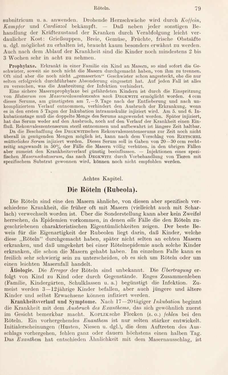 subnitricum u. a. anwenden. Drohende Herzschwäche wird durch Koffein, Kampfer und Cardiazol bekämpft. — Daß neben jeder sonstigen Be¬ handlung der Kräftezustand der Kranken durch Verabfolgung leicht ver¬ daulicher Kost: Grießsuppen, Breie, Gemüse, Früchte, frische Obstsäfte u. dgl. möglichst zu erhalten ist, braucht kaum besonders erwähnt zu werden. Auch nach dem Ablauf der Krankheit sind die Kinder noch mindestens 2 bis 3 Wochen sehr in acht zu nehmen. Prophylaxe. Erkrankt in einer Familie ein Kind an Masern, so sind sofort die Ge¬ schwister, soweit sie noch nicht die Masern durchgemacht haben, von ihm zu trennen. Oft sind aber die noch nicht ,,gemaserten“ Geschwister schon angesteckt, ehe die nur selten erfolgreich durchführbare Absonderung eingesetzt hat. Auf jeden Fall ist alles zu versuchen, was die Ausbreitung der Infektion verhindert. Eine sichere Masernprophylaxe bei gefährdeten Kindern ist durch die Einspritzung von Blutserum von Masernrekonvaleszenten nach Degkwitz ermöglicht worden. 4 ccm dieses Serums, am günstigsten am 7.-9. Tage nach der Entfieberung und nach un¬ kompliziertem Verlauf entnommen, verhindert den Ausbruch der Erkrankung, wenn es in den ersten 5 Tagen der Inkubation intramuskulär injiziert wird. Am 5. und 6. In¬ kubationstage muß die doppelte Menge des Serums angewendet werden. Später injiziert, hat das Serum weder auf den Ausbruch, noch auf den Verlauf der Krankheit einen Ein¬ fluß. Rekonvaleszentenserum steril entnommen und aufbewahrt ist längere Zeit haltbar. Da die Beschaffung des DEGKWiTZSchen Rekonvaleszentenserums zur Zeit noch nicht überall in genügenden Mengen möglich ist, kann nach dem Vorschlag von Rietschel mütterliches Serum injiziert werden. Dieses Serum soll in Gaben von 20—30 ccm recht¬ zeitig angewandt in 50% der Fälle die Masern völlig verhüten, in den übrigen Fällen aber zumeist den Krankheitsverlauf günstig beeinflussen. — Injektionen eines spezi¬ fischen Masernschutzserum, das nach Degkwitz durch Vorbehandlung von Tieren mit spezifischem Substrat gewonnen wird, können noch nicht empfohlen werden. Achtes Kapitel. Die Röteln (Rubeola). Die Köteln sind eine den Masern ähnliche, von diesen aber spezifisch ver¬ schiedene Krankheit, die früher oft mit Masern (vielleicht auch mit Schar¬ lach) verwechselt worden ist. Über die Sonderstellung kann aber kein Zweifel herrschen, da Epidemien Vorkommen, in denen alle Fälle die den Röteln zu¬ geschriebenen charakteristischen Eigentümlichkeiten zeigen. Der beste Be¬ weis für die Eigenartigkeit der Rubeolen liegt darin, daß Kinder, welche diese ,,Röteln“ durchgemacht haben, später nicht selten an echten Masern erkranken, und daß umgekehrt bei einer Rötelnepidemie auch solche Kinder erkranken, die schon die Masern gehabt haben. Im einzelnen Falle kann es freilich sehr schwierig sein zu unterscheiden, ob es sich um Röteln oder um einen leichten Masernfall handelt. Ätiologie. Die Erreger der Röteln sind unbekannt. Die Übertragung er¬ folgt von Kind zu Kind oder durch Gegenstände. Enges Zusammenleben (Familie, Kindergärten, Schulklassen u. a.) begünstigt die Infektion. Zu¬ meist werden 3 — 12jährige Kinder befallen, aber auch jüngere und ältere Kinder und selbst Erwachsene können infiziert werden. Krankheitsverlauf und Symptome. Nach 17—20 tägiger Inkubation beginnt die Krankheit mit dem Ausbruch des Exanthems, das sich gewöhnlich zuerst im Gesicht bemerkbar macht. Koplik sehe Flecken (s. o.) fehlen bei den Röteln. Ein vorhergehendes Enanthem ist nur selten stärker entwickelt. Initialerscheinungen (Husten, Niesen u. dgl.), die dem Auftreten des Aus¬ schlags vorhergehen, fehlen ganz oder dauern höchstens einen halben Tag. Das Exanthem hat entschieden Ähnlichkeit mit dem Masernausschlag, ist