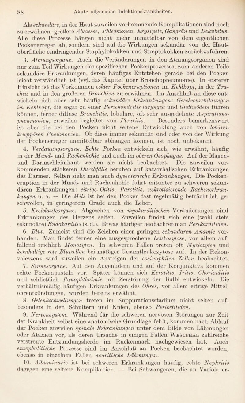 Als sekundäre, in der Haut zuweilen vorkommende Komplikationen sind noch zu erwähnen: größere Abszesse, Phlegmonen, Erysipele, Gangrän und Dekubitus. Alle diese Prozesse hängen nicht mehr unmittelbar von dem eigentlichen Pockenerreger ab, sondern sind auf die Wirkungen sekundär von der Haut¬ oberfläche eindringender Staphylokokken und Streptokokken zurückzuführen. 3. Atmungsorgane. Auch die Veränderungen in den Atmungsorganen sind nur zum Teil Wirkungen des spezifischen Pockenprozesses, zum anderen Teile sekundäre Erkrankungen, deren häufiges Entstehen gerade bei den Pocken leicht verständlich ist (vgl. das Kapitel über Bronchopneumonie). In ersterer Hinsicht ist das Vorkommen echter Pockeneruptionen im Kehlkopf, in der Tra¬ chea und in den größeren Bronchien zu erwähnen. Im Anschluß an diese ent¬ wickeln sich aber sehr häufig sekundäre Erkrankungen: Geschwürsbildungen im Kehlkopf, die sogar zu einer Perichondritis läryngea und Glottisödem führen können, ferner diffuse Bronchitis, lobuläre, oft sehr ausgedehnte Aspirations¬ pneumonien, zuweilen begleitet von Pleuritis. — Besonders bemerkenswert ist aber die bei den Pocken nicht seltene Entwicklung auch von lobären kruppösen Pneumonien. Ob diese immer sekundär sind oder von der Wirkung der Pockenerreger unmittelbar abhängen können, ist noch unbekannt. 4. Verdauungsorgane. Echte Pocken entwickeln sich, wie erwähnt, häufig in der Mund- und Bachenhöhle und auch im oberen Ösophagus. Auf der Magen- und Darmschleimhaut werden sie nicht beobachtet. Die zuweilen vor¬ kommenden stärkeren Durchfälle beruhen auf katarrhalischen Erkrankungen des Darmes. Selten sieht man auch dysenterische Erkrankungen. Die Pocken- eruption in der Mund- und Bachenhöhle führt mitunter zu schweren sekun¬ dären Erkrankungen: eitrige Otitis, Parotitis, nekrotisierende Bachenerkran¬ kungen u. a. — Die Milz ist bei den Pocken fast regelmäßig beträchtlich ge¬ schwollen, in geringerem Grade auch die Leber. 5. Kreislaufsorgane. Abgesehen von myokarditischen Veränderungen sind Erkrankungen des Herzens selten. Zuweilen findet sich eine (wohl stets sekundäre) Endokarditis (s. d.). Etwas häufiger beobachtet man Perikarditiden. 6. Blut. Zumeist sind die Zeichen einer geringen sekundären Anämie vor¬ handen. Man findet ferner eine ausgesprochene Leukozytose, vor allem auf¬ fallend reichlich Monozyten. In schweren Fällen treten oft Myelozyten und kernhaltige rote Blutzellen bei mäßiger Gesamtleukozytose auf. In der Bekon- valeszenz wird zuweilen ein Ansteigen der eosinophilen Zellen beobachtet. 7. Sinnesorgane. Auf den Augenlidern und auf der Konjunktiva kommen echte Pockenpusteln vor. Später können sich Keratitis, Iritis, Chorioiditis und schließlich Panophthalmie mit Zerstörung der Bulbi entwickeln. Die verhältnismäßig häufigen Erkrankungen des Ohres, vor allem eitrige Mittel¬ ohrentzündungen, wurden bereits erwähnt. 8. Gelenkschwellungen treten im Suppurationsstadium nicht selten auf, besonders in den Schultern und Knien, ebenso Periostitiden. 9. Nervensystem. Während für die schweren nervösen Störungen zur Zeit der Krankheit selbst eine anatomische Grundlage fehlt, kommen nach Ablauf der Pocken zuweilen spinale Erkrankungen unter dem Bilde von Lähmungen oder Ataxien vor, als deren Ursache in einigen Fällen Westphal zahlreiche verstreute Entzündungsherde im Bückenmark nachgewiesen hat. Auch enzephalitische Prozesse sind im Anschluß an Pocken beobachtet worden, ebenso in einzelnen Fällen neuritische Lähmungen. 10. Albuminurie ist bei schweren Erkrankungen häufig, echte Nephritis dagegen eine seltene Komplikation. — Bei Schwangeren, die an Variola er-