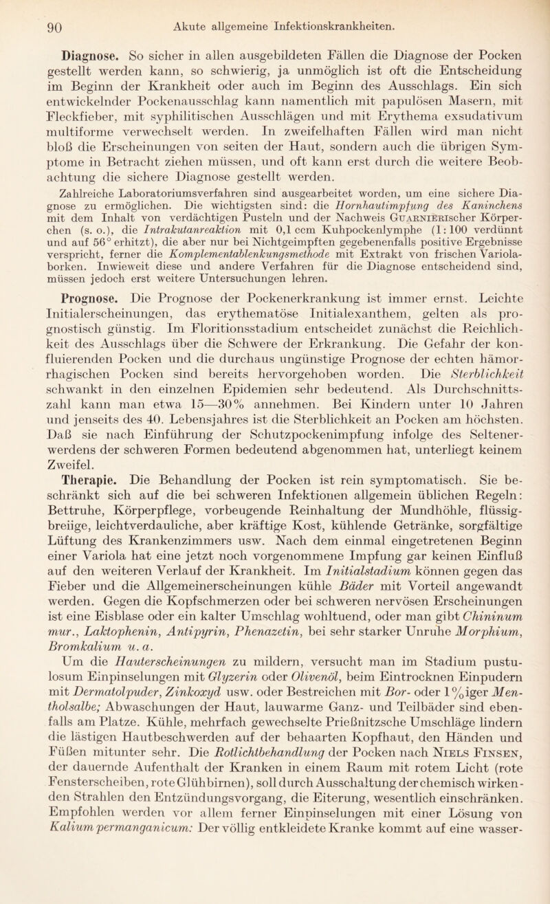 Diagnose. So sicher in allen ausgebildeten Fällen die Diagnose der Pocken gestellt werden kann, so schwierig, ja unmöglich ist oft die Entscheidung im Beginn der Krankheit oder auch im Beginn des Ausschlags. Ein sich entwickelnder Pockenausschlag kann namentlich mit papulösen Masern, mit Fleckfieber, mit syphilitischen Ausschlägen und mit Erythema exsudativum multiforme verwechselt werden. In zweifelhaften Fällen wird man nicht bloß die Erscheinungen von seiten der Haut, sondern auch die übrigen Sym¬ ptome in Betracht ziehen müssen, und oft kann erst durch die weitere Beob¬ achtung die sichere Diagnose gestellt werden. Zahlreiche Laboratoriumsverfahren sind ausgearbeitet worden, um eine sichere Dia¬ gnose zu ermöglichen. Die wichtigsten sind: die Hornhautimpfung des Kaninchens mit dem Inhalt von verdächtigen Pusteln und der Nachweis GuARNiERischer Körper¬ chen (s. o.), die Intrakutanreaktion mit 0,1 ccm Kuhpockenlymphe (1:100 verdünnt und auf 56° erhitzt), die aber nur bei Nichtgeimpften gegebenenfalls positive Ergebnisse verspricht, ferner die Komplementablenkungsmethode mit Extrakt von frischen Variola¬ borken. Inwieweit diese und andere Verfahren für die Diagnose entscheidend sind, müssen jedoch erst weitere Untersuchungen lehren. Prognose. Die Prognose der Pockenerkrankung ist immer ernst. Leichte Initialerscheinungen, das erythematöse Initialexanthem, gelten als pro¬ gnostisch günstig. Im Floritionsstadium entscheidet zunächst die Reichlich¬ keit des Ausschlags über die Schwere der Erkrankung. Die Gefahr der kon- fluierenden Pocken und die durchaus ungünstige Prognose der echten hämor¬ rhagischen Pocken sind bereits hervorgehoben worden. Die Sterblichkeit schwankt in den einzelnen Epidemien sehr bedeutend. Als Durchschnitts¬ zahl kann man etwa 15—30% annehmen. Bei Kindern unter 10 Jahren und jenseits des 40. Lebensjahres ist die Sterblichkeit an Pocken am höchsten. Daß sie nach Einführung der Schutzpockenimpfung infolge des Seltener¬ werdens der schweren Formen bedeutend abgenommen hat, unterliegt keinem Zweifel. Therapie. Die Behandlung der Pocken ist rein symptomatisch. Sie be¬ schränkt sich auf die bei schweren Infektionen allgemein üblichen Regeln: Bettruhe, Körperpflege, vorbeugende Reinhaltung der Mundhöhle, flüssig¬ breiige, leichtverdauliche, aber kräftige Kost, kühlende Getränke, sorgfältige Lüftung des Krankenzimmers usw. Nach dem einmal eingetretenen Beginn einer Variola hat eine jetzt noch vorgenommene Impfung gar keinen Einfluß auf den weiteren Verlauf der Krankheit. Im Initialstadium können gegen das Fieber und die Allgemeinerscheinungen kühle Bäder mit Vorteil angewandt werden. Gegen die Kopfschmerzen oder bei schweren nervösen Erscheinungen ist eine Eisblase oder ein kalter Umschlag wohltuend, oder man gibt Chininum mur., Laktophenin, Antipyrin, Phenazetin, bei sehr starker Unruhe Morphium, Bromkalium u.a. Um die Ilauterscheinungen zu mildern, versucht man im Stadium pustu- losum Einpinselungen mit Glyzerin oder Olivenöl, beim Eintrocknen Einpudern mit Dermatolpuder, Zinkoxyd usw. oder Bestreichen mit Bor- oder l%iger Men¬ tholsalbe; Abwaschungen der Haut, lauwarme Ganz- und Teilbäder sind eben¬ falls am Platze. Kühle, mehrfach gewechselte Prießnitzsche Umschläge lindern die lästigen Hautbeschwerden auf der behaarten Kopfhaut, den Händen und Füßen mitunter sehr. Die Rotlichtbehandlung der Pocken nach Niels Finsen, der dauernde Aufenthalt der Kranken in einem Raum mit rotem Licht (rote Fensterscheiben, rote Glühbirnen), soll durch Ausschaltung der chemisch wirken¬ den Strahlen den Entzündungsvorgang, die Eiterung, wesentlich einschränken. Empfohlen werden vor allem ferner Einpinselungen mit einer Lösung von Kalium permanganicum: Der völlig entkleidete Kranke kommt auf eine wasser-