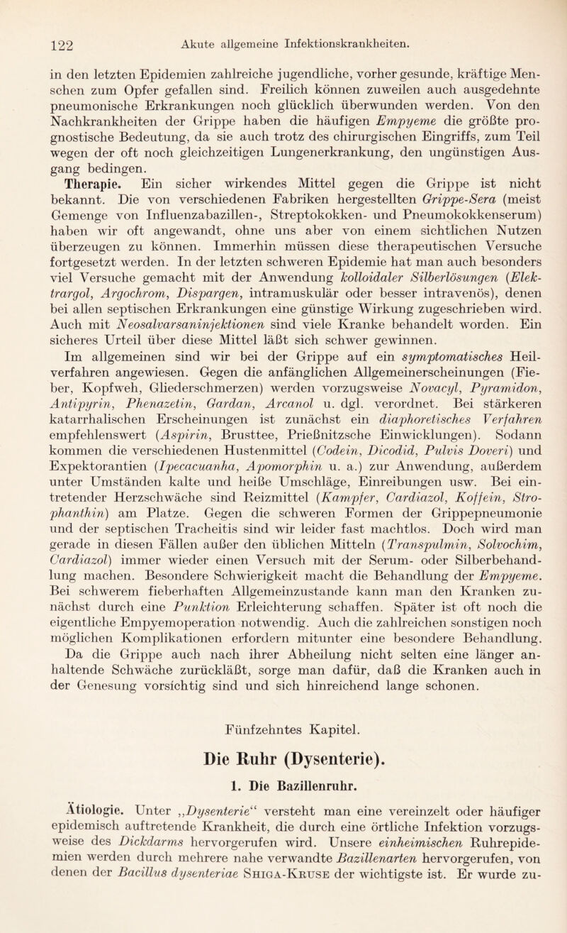 in den letzten Epidemien zahlreiche jugendliche, vorher gesunde, kräftige Men¬ schen zum Opfer gefallen sind. Freilich können zuweilen auch ausgedehnte pneumonische Erkrankungen noch glücklich überwunden werden. Von den Nachkrankheiten der Grippe haben die häufigen Empyeme die größte pro¬ gnostische Bedeutung, da sie auch trotz des chirurgischen Eingriffs, zum Teil wegen der oft noch gleichzeitigen Lungenerkrankung, den ungünstigen Aus¬ gang bedingen. Therapie. Ein sicher wirkendes Mittel gegen die Grippe ist nicht bekannt. Die von verschiedenen Fabriken hergestellten Grippe-Sera (meist Gemenge von Influenzabazillen-, Streptokokken- und Pneumokokkenserum) haben wir oft angewandt, ohne uns aber von einem sichtlichen Nutzen überzeugen zu können. Immerhin müssen diese therapeutischen Versuche fortgesetzt werden. In der letzten schweren Epidemie hat man auch besonders viel Versuche gemacht mit der Anwendung kolloidaler Silberlösungen (Elek- trargol, Argochrom, Eispargen, intramuskulär oder besser intravenös), denen bei allen septischen Erkrankungen eine günstige Wirkung zugeschrieben wird. Auch mit Neosalvarsaninjektionen sind viele Kranke behandelt worden. Ein sicheres Urteil über diese Mittel läßt sich schwer gewinnen. Im allgemeinen sind wir bei der Grippe auf ein symptomatisches Heil¬ verfahren angewiesen. Gegen die anfänglichen Allgemeinerscheinungen (Fie¬ ber, Kopfweh, Gliederschmerzen) werden vorzugsweise Novacyl, Pyramidon, Antipyrin, Phenazetin, Gardan, Arcanol u. dgl. verordnet. Bei stärkeren katarrhalischen Erscheinungen ist zunächst ein diaphoretisches Verfahren empfehlenswert (Aspirin, Brusttee, Prießnitzsche Einwicklungen). Sodann kommen die verschiedenen Hustenmittel (Codein, Dicodid, Pulvis Doveri) und Expektorantien (Ipecacuanha, Apomorphin u. a.) zur Anwendung, außerdem unter Umständen kalte und heiße Umschläge, Einreibungen usw. Bei ein¬ tretender Herzschwäche sind Reizmittel (Kampfer, Cardiazol, Koffein, Stro¬ phanthin) am Platze. Gegen die schweren Formen der Grippepneumonie und der septischen Tracheitis sind wir leider fast machtlos. Doch wird man gerade in diesen Fällen außer den üblichen Mitteln (Transpulmin, Solvochim, Cardiazol) immer wieder einen Versuch mit der Serum- oder Silberbehand- lung machen. Besondere Schwierigkeit macht die Behandlung der Empyeme. Bei schwerem fieberhaften Allgemeinzustande kann man den Kranken zu¬ nächst durch eine Punktion Erleichterung schaffen. Später ist oft noch die eigentliche Empyemoperation notwendig. Auch die zahlreichen sonstigen noch möglichen Komplikationen erfordern mitunter eine besondere Behandlung. Da die Grippe auch nach ihrer Abheilung nicht selten eine länger an¬ haltende Schwäche zurückläßt, sorge man dafür, daß die Kranken auch in der Genesung vorsichtig sind und sich hinreichend lange schonen. Fünfzehntes Kapitel. Die Ruhr (Dysenterie). 1. Die Bazillenruhr. Ätiologie. Unter ,,Dysenterie“ versteht man eine vereinzelt oder häufiger epidemisch auftretende Krankheit, die durch eine örtliche Infektion vorzugs¬ weise des Dickdarms hervorgerufen wird. Unsere einheimischen Ruhrepide¬ mien werden durch mehrere nahe verwandte Bazillenarten hervorgerufen, von denen der Bacillus dysenteriae Shiga-Krttse der wichtigste ist. Er wurde zu-