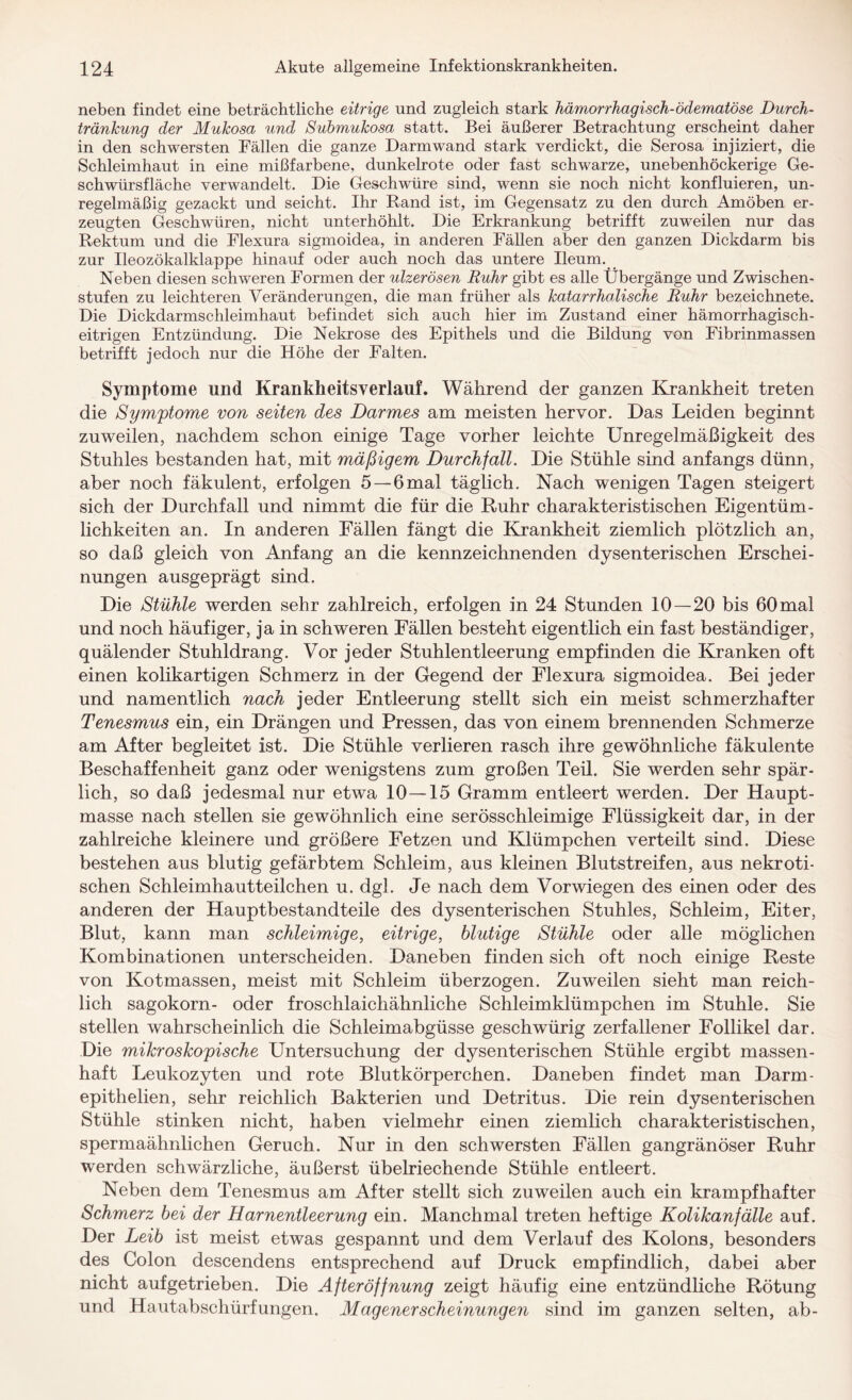 neben findet eine beträchtliche eitrige und zugleich stark hämorrhagisch-ödematöse Durch¬ tränkung der Mukosa und Submukosa statt. Bei äußerer Betrachtung erscheint daher in den schwersten Fällen die ganze Darm wand stark verdickt, die Serosa injiziert, die Schleimhaut in eine mißfarbene, dunkelrote oder fast schwarze, unebenhöckerige Ge¬ schwürsfläche verwandelt. Die Geschwüre sind, wenn sie noch nicht konfluieren, un¬ regelmäßig gezackt und seicht. Ihr Rand ist, im Gegensatz zu den durch Amöben er¬ zeugten Geschwüren, nicht unterhöhlt. Die Erkrankung betrifft zuweilen nur das Rektum und die Flexura sigmoidea, in anderen Fällen aber den ganzen Dickdarm bis zur Ileozökalklappe hinauf oder auch noch das untere Ileum. Neben diesen schweren Formen der ulzerösen Ruhr gibt es alle Übergänge und Zwischen¬ stufen zu leichteren Veränderungen, die man früher als katarrhalische Ruhr bezeichnete. Die Dickdarmschleimhaut befindet sich auch hier im Zustand einer hämorrhagisch¬ eitrigen Entzündung. Die Nekrose des Epithels und die Bildung von Fibrinmassen betrifft jedoch nur die Höhe der Falten. Symptome und Krankheitsverlauf. Während der ganzen Krankheit treten die Symptome von seiten des Darmes am meisten hervor. Das Leiden beginnt zuweilen, nachdem schon einige Tage vorher leichte Unregelmäßigkeit des Stuhles bestanden hat, mit mäßigem Durchfall. Die Stühle sind anfangs dünn, aber noch fäkulent, erfolgen 5 — 6mal täglich. Nach wenigen Tagen steigert sich der Durchfall und nimmt die für die Ruhr charakteristischen Eigentüm¬ lichkeiten an. In anderen Fällen fängt die Krankheit ziemlich plötzlich an, so daß gleich von Anfang an die kennzeichnenden dysenterischen Erschei¬ nungen ausgeprägt sind. Die Stühle werden sehr zahlreich, erfolgen in 24 Stunden 10—20 bis 60mal und noch häufiger, ja in schweren Fällen besteht eigentlich ein fast beständiger, quälender Stuhldrang. Vor jeder Stuhlentleerung empfinden die Kranken oft einen kolikartigen Schmerz in der Gegend der Flexura sigmoidea. Bei jeder und namentlich nach jeder Entleerung stellt sich ein meist schmerzhafter Tenesmus ein, ein Drängen und Pressen, das von einem brennenden Schmerze am After begleitet ist. Die Stühle verlieren rasch ihre gewöhnliche fäkulente Beschaffenheit ganz oder wenigstens zum großen Teil. Sie werden sehr spär¬ lich, so daß jedesmal nur etwa 10 — 15 Gramm entleert werden. Der Haupt¬ masse nach stellen sie gewöhnlich eine serösschleimige Flüssigkeit dar, in der zahlreiche kleinere und größere Fetzen und Klümpchen verteilt sind. Diese bestehen aus blutig gefärbtem Schleim, aus kleinen Blutstreifen, aus nekroti¬ schen Schleimhautteilchen u. dgl. Je nach dem Vorwiegen des einen oder des anderen der Hauptbestandteile des dysenterischen Stuhles, Schleim, Eiter, Blut, kann man schleimige, eitrige, blutige Stühle oder alle möglichen Kombinationen unterscheiden. Daneben finden sich oft noch einige Reste von Kotmassen, meist mit Schleim überzogen. Zuweilen sieht man reich¬ lich sagokorn- oder froschlaichähnliche Schleimklümpchen im Stuhle. Sie stellen wahrscheinlich die Schleimabgüsse geschwürig zerfallener Follikel dar. Die mikroskopische Untersuchung der dysenterischen Stühle ergibt massen¬ haft Leukozyten und rote Blutkörperchen. Daneben findet man Darm- epithelien, sehr reichlich Bakterien und Detritus. Die rein dysenterischen Stühle stinken nicht, haben vielmehr einen ziemlich charakteristischen, spermaähnlichen Geruch. Nur in den schwersten Fällen gangränöser Ruhr werden schwärzliche, äußerst übelriechende Stühle entleert. Neben dem Tenesmus am After stellt sich zuweilen auch ein krampfhafter Schmerz bei der Harnentleerung ein. Manchmal treten heftige Kolikanfälle auf. Der Leib ist meist etwas gespannt und dem Verlauf des Kolons, besonders des Colon descendens entsprechend auf Druck empfindlich, dabei aber nicht aufgetrieben. Die Afteröffnung zeigt häufig eine entzündliche Rötung und Hautabschürfungen. Magenerscheinungen sind im ganzen selten, ab-