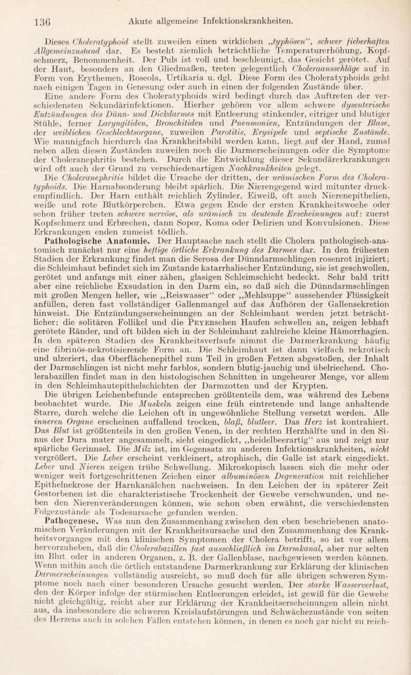 Dieses Choleratyphoid stellt zuweilen einen wirklichen „typhösen“, schwer fieberhaften Allgemeinzustand dar. Es besteht ziemlich beträchtliche Temperaturerhöhung, Kopf¬ schmerz, Benommenheit. Der Puls ist voll und beschleunigt, das Gesicht gerötet. Auf der Haut, besonders an den Gliedmaßen, treten gelegentlich Choleraausschläge auf in Form von Erythemen, Roseola, Urtikaria u. dgl. Diese Form des Choleratyphoids geht nach einigen Tagen in Genesung oder auch in einen der folgenden Zustände über. Eine andere Form des Choleratyphoids wird bedingt durch das Auftreten der ver¬ schiedensten Sekundärinfektionen. Hierher gehören vor allem schwere dysenterische Entzündungen des Dünn- und Dickdarmes mit Entleerung stinkender, eitriger und blutiger Stühle, ferner Laryngitiden, Bronchitiden und Pneumonien, Entzündungen der Blase, der weiblichen Geschlechtsorgane, zuweilen Parotitis, Erysipele und septische Zustände. Wie mannigfach hierdurch das Krankheitsbild werden kann, liegt auf der Hand, zumal neben allen diesen Zuständen zuweilen noch die Darmerscheinungen oder die Symptome der Choleranephritis bestehen. Durch die Entwicklung dieser Sekundärerkrankungen wird oft auch der Grund zu verschiedenartigen Nachkrankheiten gelegt. Die Choleranephritis bildet die Ursache der dritten, der urämischen Form des Cholera¬ typhoids. Die Harnabsonderung bleibt spärlich. Die Nierengegend wird mitunter druck¬ empfindlich. Der Harn enthält reichlich Zylinder, Eiweiß, oft auch Nierenepithelien, weiße und rote Blutkörperchen. Etwa gegen Ende der ersten Krankheitswoche oder schon früher treten schwere nervöse, als urämisch zu deutende Erscheinungen auf: zuerst Kopfschmerz und Erbrechen, dann Sopor, Koma oder Delirien und Konvulsionen. Diese Erkrankungen enden zumeist tödlich. Pathologische Anatomie. Der Hauptsache nach stellt die Cholera pathologisch-ana¬ tomisch zunächst nur eine heftige örtliche Erkrankung des Darmes dar. In den frühesten Stadien der Erkrankung findet man die Serosa der Dünndarmschlingen rosenrot injiziert; die Schleimhaut befindet sich im Zustande katarrhalischer Entzündung, sie ist geschwollen, gerötet und anfangs mit einer zähen, glasigen Schleimschicht bedeckt. Sehr bald tritt aber eine reichliche Exsudation in den Darm ein, so daß sich die Dünndarmschlingen mit großen Mengen heller, wie ,,Reiswasser“ oder ,,Mehlsuppe“ aussehender Flüssigkeit anfüllen, deren fast vollständiger Gallenmangel auf das Auf hören der Gallensekretion hinweist. Die Entzündungserscheinungen an der Schleimhaut werden jetzt beträcht¬ licher: die solitären Follikel und die PEYERSchen Haufen schwellen an, zeigen lebhaft gerötete Ränder, und oft bilden sich in der Schleimhaut zahlreiche kleine Hämorrhagien. In den späteren Stadien des Krankheitsverlaufs nimmt die Darmerkrankung häufig eine fibrinös-nekrotisierende Form an. Die Schleimhaut ist dann vielfach nekrotisch und ulzeriert, das Oberflächenepithel zum Teil in großen Fetzen abgestoßen, der Inhalt der Darmschlingen ist nicht mehr farblos, sondern blutig-jauchig und übelriechend. Cho¬ lerabazillen findet man in den histologischen Schnitten in ungeheurer Menge, vor allem in den Schleimhautepithelschichten der Darmzotten und der Krypten. Die übrigen Leichenbefunde entsprechen größtenteils dem, was während des Lebens beobachtet wurde. Die Muskeln zeigen eine früh eintretende und lange anhaltende Starre, durch welche die Leichen oft in ungewöhnliche Stellung versetzt werden. Alle inneren Organe erscheinen auffallend trocken, blaß, blutleer. Das Herz ist kontrahiert. Das Blut ist größtenteils in den großen Venen, in der rechten Herzhälfte und in den Si¬ nus der Dura mater angesammelt, sieht eingedickt, ,,heidelbeerartig“ aus und zeigt nur spärliche Gerinnsel. Die Milz ist, im Gegensatz zu anderen Infektionskrankheiten, nicht vergrößert. Die Leber erscheint verkleinert, atrophisch, die Galle ist stark eingedickt. Leber und Nieren zeigen trübe Schwellung. Mikroskopisch lassen sich die mehr oder weniger weit fortgeschrittenen Zeichen einer albuminösen Degeneration mit reichlicher Epithelnekrose der Harnkanälchen nachweisen. In den Leichen der in späterer Zeit Gestorbenen ist die charakteristische Trockenheit der Gewebe verschwunden, und ne¬ ben den Nierenveränderungen können, wie schon oben erwähnt, die verschiedensten Folgezustände als Todesursache gefunden werden. Pathogenese. Was nun den Zusammenhang zwischen den eben beschriebenen anato¬ mischen Veränderungen mit der Krankheitsursache und den Zusammenhang des Krank - heitsvorganges mit den klinischen Symptomen der Cholera betrifft, so ist vor allem hervorzuheben, daß die Cholerabazillen fast ausschließlich im Darmkanal, aber nur selten im Blut oder in anderen Organen, z. B. der Gallenblase, nachgewiesen werden können. Wenn mithin auch die örtlich entstandene Darmerkrankung zur Erklärung der klinischen Darmerscheinungen vollständig ausreicht, so muß doch für alle übrigen schweren Sym¬ ptome noch nach einer besonderen Ursache gesucht werden. Der starke Wasserverlust, den der Körper infolge der stürmischen Entleerungen erleidet, ist gewiß für die Gewebe nicht gleichgültig, reicht aber zur Erklärung der Krankheitserscheinungen allein nicht aus, da insbesondere die schweren Kreislaufstörungen und Schwächezustände von seiten des Herzens auch in solchen Fällen entstehen können, in denen es noch gar nicht zu reich-