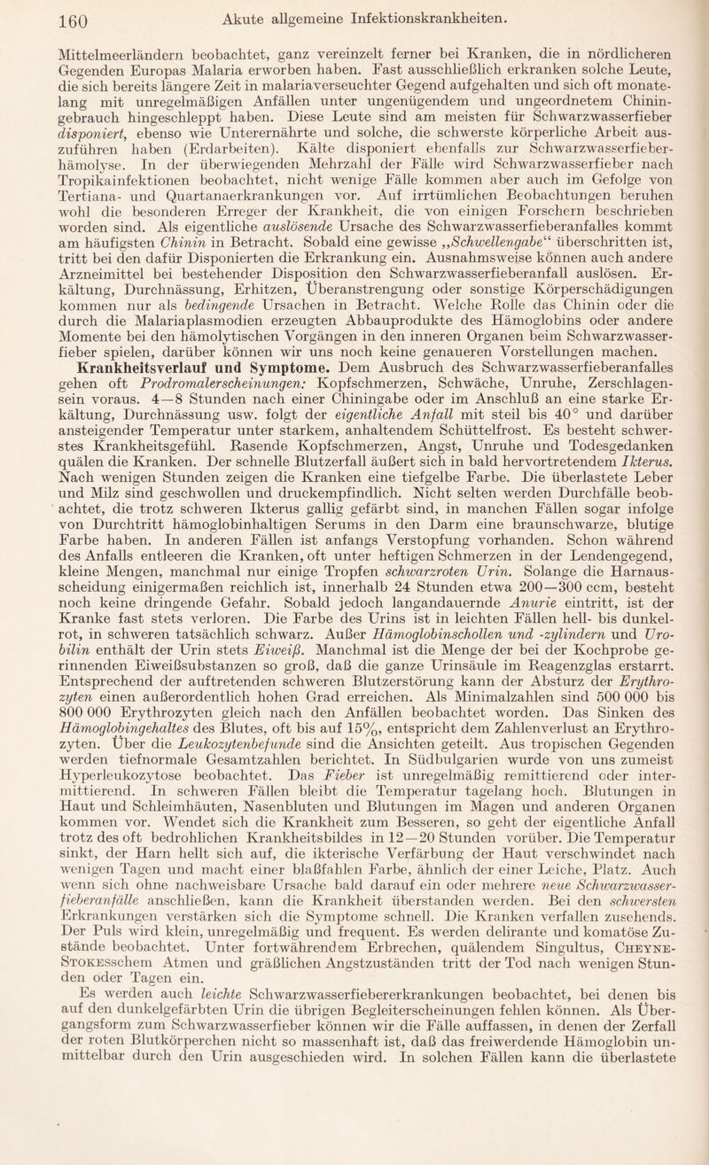 Mittelmeerländern beobachtet, ganz vereinzelt ferner bei Kranken, die in nördlicheren Gegenden Europas Malaria erworben haben. Fast ausschließlich erkranken solche Leute, die sich bereits längere Zeit in malariaverseuchter Gegend aufgehalten und sich oft monate¬ lang mit unregelmäßigen Anfällen unter ungenügendem und ungeordnetem Chinin¬ gebrauch hingeschleppt haben. Diese Leute sind am meisten für Schwarzwasserfieber disponiert, ebenso wie Unterernährte und solche, die schwerste körperliche Arbeit aus¬ zuführen haben (Erdarbeiten). Kälte disponiert ebenfalls zur Schwarzwasserfieber¬ hämolyse. In der überwiegenden Mehrzahl der Fälle wird Schwarzwasserfieber nach Tropikainfektionen beobachtet, nicht wenige Fälle kommen aber auch im Gefolge von Tertiana- und Quartanaerkrankungen vor. Auf irrtümlichen Beobachtungen beruhen wohl die besonderen Erreger der Krankheit, die von einigen Forschern beschrieben worden sind. Als eigentliche auslösende Ursache des Schwarzwasserfieberanfalles kommt am häufigsten Chinin in Betracht. Sobald eine gewisse ,,Schwellengabe“ überschritten ist, tritt bei den dafür Disponierten die Erkrankung ein. Ausnahmsweise können auch andere Arzneimittel bei bestehender Disposition den Schwarzwasserfieberanfall auslösen. Er¬ kältung, Durchnässung, Erhitzen, Überanstrengung oder sonstige Körperschädigungen kommen nur als bedingende Ursachen in Betracht. Welche Bolle das Chinin oder die durch die Malariaplasmodien erzeugten Abbauprodukte des Hämoglobins oder andere Momente bei den hämolytischen Vorgängen in den inneren Organen beim Schwarzwasser¬ fieber spielen, darüber können wir uns noch keine genaueren Vorstellungen machen. Krankheitsverlauf und Symptome. Dem Ausbruch des Schwarzwasserfieberanfalles gehen oft Prodromalerscheinungen: Kopfschmerzen, Schwäche, Unruhe, Zerschlagen¬ sein voraus. 4—8 Stunden nach einer Chiningabe oder im Anschluß an eine starke Er¬ kältung, Durchnässung usw. folgt der eigentliche Anfall mit steil bis 40° und darüber ansteigender Temperatur unter starkem, anhaltendem Schüttelfrost. Es besteht schwer¬ stes Krankheitsgefühl. Rasende Kopfschmerzen, Angst, Unruhe und Todesgedanken quälen die Kranken. Der schnelle Blutzerfall äußert sich in bald hervortretendem Ikterus. Nach wenigen Stunden zeigen die Kranken eine tiefgelbe Farbe. Die überlastete Leber und Milz sind geschwollen und druckempfindlich. Nicht selten werden Durchfälle beob¬ achtet, die trotz schweren Ikterus gallig gefärbt sind, in manchen Fällen sogar infolge von Durchtritt hämoglobinhaltigen Serums in den Darm eine braunschwarze, blutige Farbe haben. In anderen Fällen ist anfangs Verstopfung vorhanden. Schon während des Anfalls entleeren die Kranken, oft unter heftigen Schmerzen in der Lendengegend, kleine Mengen, manchmal nur einige Tropfen schwarzroten Urin. Solange die Harnaus¬ scheidung einigermaßen reichlich ist, innerhalb 24 Stunden etwa 200—300 ccm, besteht noch keine dringende Gefahr. Sobald jedoch langandauernde Anurie eintritt, ist der Kranke fast stets verloren. Die Farbe des Urins ist in leichten Fällen hell- bis dunkel¬ rot, in schweren tatsächlich schwarz. Außer Hämoglobinschollen und -Zylindern und Uro¬ bilin enthält der Urin stets Eiweiß. Manchmal ist die Menge der bei der Kochprobe ge¬ rinnenden Eiweißsubstanzen so groß, daß die ganze Urinsäule im Reagenzglas erstarrt. Entsprechend der auftretenden schweren Blutzerstörung kann der Absturz der Erythro¬ zyten einen außerordentlich hohen Grad erreichen. Als Minimalzahlen sind 500 000 bis 800 000 Erythrozyten gleich nach den Anfällen beobachtet worden. Das Sinken des Hämoglobingehaltes des Blutes, oft bis auf 15%, entspricht dem Zahlenverlust an Erythro¬ zyten. Über die Leukozytenbefunde sind die Ansichten geteilt. Aus tropischen Gegenden werden tiefnormale Gesamtzahlen berichtet. In Südbulgarien wurde von uns zumeist Hyperleukozytose beobachtet. Das Fieber ist unregelmäßig remittierend oder inter¬ mittierend. In schweren Fällen bleibt die Temperatur tagelang hoch. Blutungen in Haut und Schleimhäuten, Nasenbluten und Blutungen im Magen und anderen Organen kommen vor. Wendet sich die Krankheit zum Besseren, so geht der eigentliche Anfall trotz des oft bedrohlichen Krankheitsbildes in 12—20 Stunden vorüber. Die Temperatur sinkt, der Harn hellt sich auf, die ikterische Verfärbung der Haut verschwindet nach wenigen Tagen und macht einer blaßfahlen Farbe, ähnlich der einer Leiche, Platz. Auch wenn sich ohne nachweisbare Ursache bald darauf ein oder mehrere neue Schwarzwasser¬ fieberanfälle anschließen, kann die Krankheit überstanden werden. Bei den schwersten Erkrankungen verstärken sich die Symptome schnell. Die Kranken verfallen zusehends. Der Puls wird klein, unregelmäßig und frequent. Es werden delirante und komatöse Zu¬ stände beobachtet. Unter fortwährendem Erbrechen, quälendem Singultus, Cheyne- STOKESschem Atmen und gräßlichen Angstzuständen tritt der Tod nach wenigen Stun¬ den oder Tagen ein. Es werden auch leichte Schwarzwasserfiebererkrankungen beobachtet, bei denen bis auf den dunkelgefärbten Urin die übrigen Begleiterscheinungen fehlen können. Als Über¬ gangsform zum Schwarzwasserfieber können wir die Fälle auf fassen, in denen der Zerfall der roten Blutkörperchen nicht so massenhaft ist, daß das freiwerdende Hämoglobin un¬ mittelbar durch den Urin ausgeschieden wird. In solchen Fällen kann die überlastete