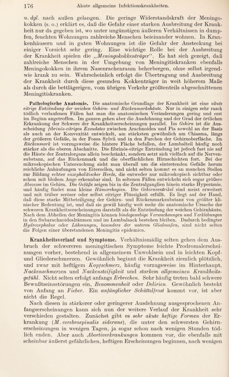 u. dgl. nach außen gelangen. Die geringe Widerstandskraft der Meningo¬ kokken (s. o.) erklärt es, daß die Gefahr einer starken Ausbreitung der Krank¬ heit nur da gegeben ist, wo unter ungünstigen äußeren Verhältnissen in dump¬ fen, feuchten Wohnungen zahlreiche Menschen beieinander wohnen. In Kran¬ kenhäusern und in guten Wohnungen ist die Gefahr der Ansteckung bei einiger Vorsicht sehr gering. Eine wichtige Rolle bei der Ausbreitung der Krankheit spielen die „Meningokokkenträger“. Es hat sich gezeigt, daß zahlreiche Menschen in der Umgebung von Meningitiskranken ebenfalls Meningokokken in ihrem Nasenrachenraum beherbergen, ohne selbst irgend¬ wie krank zu sein. Wahrscheinlich erfolgt die Übertragung und Ausbreitung der Krankheit durch diese gesunden Kokkenträger in weit höherem Maße als durch die bettlägerigen, vom übrigen Verkehr größtenteils abgeschnittenen Meningitiskranken. Pathologische Anatomie. Die anatomische Grundlage der Krankheit ist eine akute eitrige Entzündung der weichen Gehirn- und Rückenmarkshäute. Nur in einigen sehr rasch tödlich verlaufenen Fällen hat man die anatomischen Veränderungen gering und erst im Beginn angetroffen. Im ganzen gehen aber die Ausdehnung und der Grad der örtlichen Erkrankung der Schwere der Krankheitserscheinungen parallel. Im Gehirn ist die Aus¬ scheidung fibrinös-eitrigen Exsudates zwischen Arachnoidea und Pia sowohl an der Basis als auch an der Konvexität entwickelt, am stärksten gewöhnlich am Chiasma, längs der größeren Gefäße, in der Fossa Sylvii und in den Furchen der Gehirnoberfläche. Im Rückenmark ist vorzugsweise die hintere Fläche befallen, der Lumbalteil häufig noch stärker als die oberen Abschnitte. Die fibrinös-eitrige Entzündung ist jedoch fast nie auf die Häute der Zentralorgane allein beschränkt, sondern setzt sich vielfach auf die Nerven- substanz, auf das Rückenmark und die oberflächlichen Hirnschichten fort. Bei der mikroskopischen Untersuchung sieht man überall um die eintretenden Gefäße herum reichliche Anhäufungen von Eiterzellen, und nicht selten kommt es an manchen Stellen zur Bildung echter enzephalitischer Herde, die entweder nur mikroskopisch sichtbar oder schon mit bloßem Auge erkennbar sind. In seltenen Fällen entwickeln sich sogar größere Abszesse im Gehirn. Die Gefäße zeigen bis in die Zentralganglien hinein starke Hyperämie, und häufig findet man kleine Hämorrhagien. Die Gehirnventrikel sind meist erweitert und mit trüber seröser oder selbst eitriger Flüssigkeit erfüllt. Es liegt auf der Hand, daß diese starke Mitbeteiligung der Gehirn- und Rückenmarksubstanz von größter kli¬ nischer Bedeutung ist, und daß sie gewiß häufig weit mehr die anatomische Ursache der schweren Krankheitserscheinungen darstellt als die Entzündung der weichen Gehirnhäute. Nach dem Abheilen der Meningitis können bindegewebige Verwachsungen und Verklebungen in den Subarachnoidealräumen und im Lumbalsack bestehen bleiben. Dadurch bedingter Hydrozephalus oder Lähmungen, besonders der unteren Gliedmaßen, sind nicht selten die Folgen einer überstandenen Meningitis epidemica. Krankheitsverlauf und Symptome. Verhältnismäßig selten gehen dem Aus¬ bruch der schwereren meningitischen Symptome leichte Prodromalerschei¬ nungen vorher, bestehend in allgemeinem Unwohlsein und in leichten Kopf- und Gliederschmerzen. Gewöhnlich beginnt die Krankheit ziemlich plötzlich, und zwar mit heftigem Kopfschmerz, häufig vorzugsweise im Hinterhaupt, Nackenschmerzen und Nackensteifigkeit und starkem allgemeinen Krankheits¬ gefühl. Nicht selten erfolgt anfangs Erbrechen. Sehr häufig treten bald schwere Bewußtseinsstörungen ein, Benommenheit oder Delirien. Gewöhnlich besteht von Anfang an Fieber. Ein anfänglicher Schüttelfrost kommt vor, ist aber nicht die Regel. Nach diesen in stärkerer oder geringerer Ausdehnung ausgesprochenen An¬ fangserscheinungen kann sich nun der weitere Verlauf der Krankheit sehr verschieden gestalten. Zunächst gibt es sehr akute heftige Formen der Er¬ krankung (M. cerebrospinalis siderans), die unter den schwersten Gehirn¬ erscheinungen in wenigen Tagen, ja sogar schon nach wenigen Stunden töd¬ lich enden. Aber auch Abortiverkrankungen kommen vor, die ebenfalls mit scheinbar äußerst gefährlichen, heftigen Erscheinungen beginnen, nach wenigen