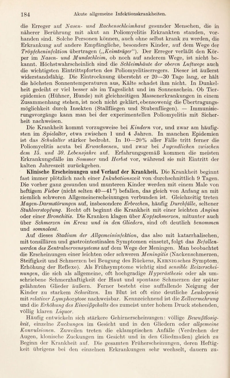 die Erreger auf Nasen- und Rachenschleimhaut gesunder Menschen, die in näherer Berührung mit akut an Poliomyelitis Erkrankten standen, vor¬ handen sind. Solche Personen können, auch ohne selbst krank zu werden, die Erkrankung auf andere Empfängliche, besonders Kinder, auf dem Wege der Tröpfcheninfektion übertragen („Keimträger“). Der Erreger verläßt den Kör¬ per im Nasen- und Mundschleim, ob noch auf anderem Wege, ist nicht be¬ kannt. Höchstwahrscheinlich sind die Schleimhäute der oberen Luftwege auch die wichtigsten Eintrittspforten des Poliomyelitiserregers. Dieser ist äußerst widerstandsfähig. Die Eintrocknung übersteht er 20—30 Tage lang, er hält die höchsten Sonnentemperaturen aus, Kälte schadet ihm nicht. In Dunkel¬ heit gedeiht er viel besser als im Tageslicht und im Sonnenschein. Ob Tier¬ epidemien (Hühner, Hunde) mit gleichzeitigen Massenerkrankungen in einem Zusammenhang stehen, ist noch nicht geklärt, ebensowenig die Übertragungs¬ möglichkeit durch Insekten (Stallfliegen und Stubenfliegen). — Immunisie¬ rungsvorgänge kann man bei der experimentellen Poliomyelitis mit Sicher¬ heit nachweisen. Die Krankheit kommt vorzugsweise bei Kindern vor, und zwar am häufig¬ sten im Spielalter, etwa zwischen 1 und 4 Jahren. In manchen Epidemien ist das Schulalter stärker bedroht. In 10—20% aller Fälle tritt ferner die Poliomyelitis acuta bei Erwachsenen, und zwar bei Jugendlichen zwischen dem 15. und 30. Lebensjahre auf. Erfahrungsgemäß kommen die meisten Erkrankungsfälle im Sommer und Herbst vor, während sie mit Eintritt der kalten Jahreszeit zurückgehen. Klinische Erscheinungen und Yerlauf der Krankheit. Die Krankheit beginnt fast immer plötzlich nach einer Inkubationszeit von durchschnittlich 9 Tagen. Die vorher ganz gesunden und munteren Kinder werden mit einem Male von heftigem Fieber (nicht selten 40—41°) befallen, das gleich von Anfang an mit ziemlich schweren Allgemeinerscheinungen verbunden ist. Gleichzeitig treten Magen-Darmstörungen auf, insbesondere Erbrechen, häufig Durchfälle, seltener Stuhlverstopfung. Recht oft beginnt die Krankheit mit einer leichten Angina oder einer Bronchitis. Die Kranken klagen über Kopfschmerzen, mitunter auch über Schmerzen im Kreuz und in den Gliedern, sind oft deutlich benommen und somnolent. Auf dieses Stadium der Allgemeininfektion, das also mit katarrhalischen, mit tonsillären und gastrointestinalen Symptomen einsetzt, folgt das Befallen¬ werden des Zentralnervensystems auf dem Wege der Meningen. Man beobachtet die Erscheinungen einer leichten oder schweren Meningitis (Nackenschmerzen. Steifigkeit und Schmerzen bei Beugung des Rückens, Kernig sches Symptom, Erhöhung der Reflexe). Als Frühsymptome wichtig sind sensible Reizerschei¬ nungen, die sich als allgemeine, oft hochgradige Hyperästhesie oder als um¬ schriebene Schmerzhaftigkeit der Haut und spontane Schmerzen der später gelähmten Glieder äußern. Ferner besteht eine auffallende Neigung der Kinder zu starkem Schwitzen. Im Blut ist oft eine deutliche Leukopenie mit relativer Lymphozytose nachweisbar. Kennzeichnend ist die Zellvermehrung und die Erhöhung des Eiweißgehalts des zumeist unter hohem Druck stehenden, völlig klaren Liquor. Häufig entwickeln sich stärkere Gehirnerscheinungen: völlige Bewußtlosig¬ keit, einzelne Zuckungen im Gesicht und in den Gliedern oder allgemeine Konvulsionen. Zuweilen treten die eklamptischen Anfälle (Verdrehen der Augen, klonische Zuckungen im Gesicht und in den Gliedmaßen) gleich zu Beginn der Krankheit auf. Die gesamten Früherscheinungen, deren Heftig¬ keit übrigens bei den einzelnen Erkrankungen sehr wechselt, dauern zu-