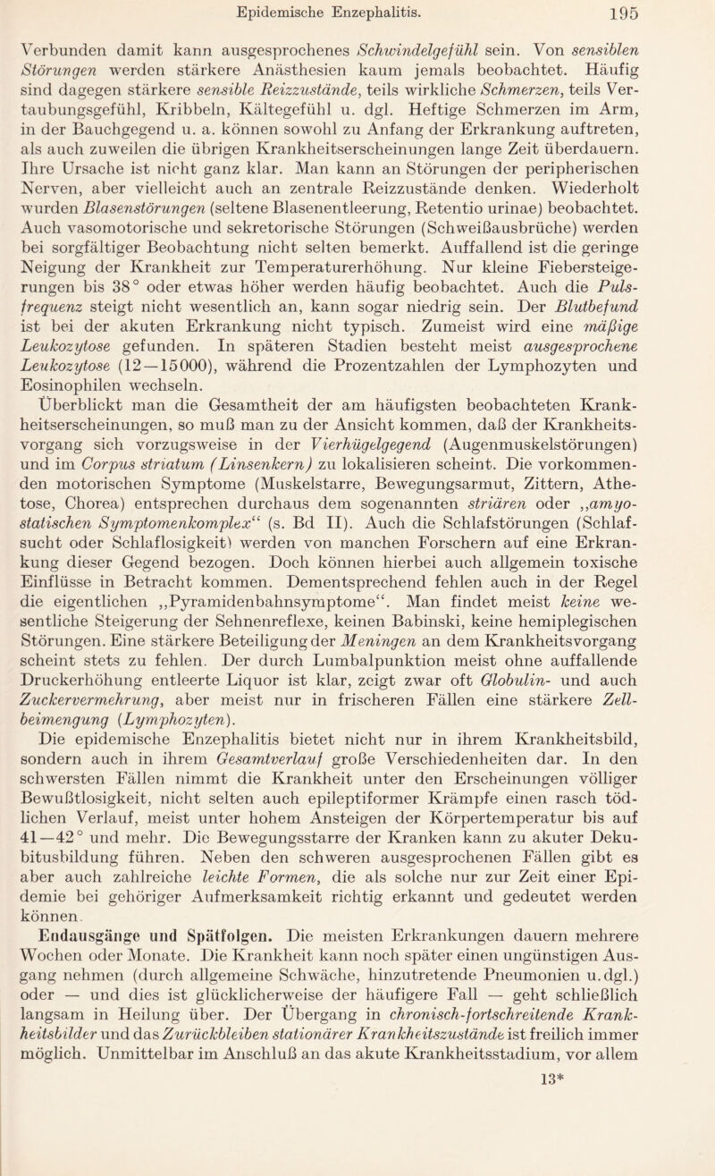 Verbunden damit kann ausgesprochenes Schwindelgefühl sein. Von sensiblen Störungen werden stärkere Anästhesien kaum jemals beobachtet. Häufig sind dagegen stärkere sensible Reizzustände, teils wirkliche Schmerzen, teils Ver¬ taubungsgefühl, Kribbeln, Kältegefühl u. dgl. Heftige Schmerzen im Arm, in der Bauchgegend u. a. können sowohl zu Anfang der Erkrankung auftreten, als auch zuweilen die übrigen Krankheitserscheinungen lange Zeit überdauern. Ihre Ursache ist nicht ganz klar. Man kann an Störungen der peripherischen Nerven, aber vielleicht auch an zentrale Reizzustände denken. Wiederholt wurden Blasenstörungen (seltene Blasenentleerung, Retentio urinae) beobachtet. Auch vasomotorische und sekretorische Störungen (Schweißausbrüche) werden bei sorgfältiger Beobachtung nicht selten bemerkt. Auffallend ist die geringe Neigung der Krankheit zur Temperaturerhöhung. Nur kleine Fiebersteige¬ rungen bis 38° oder etwas höher werden häufig beobachtet. Auch die Puls¬ frequenz steigt nicht wesentlich an, kann sogar niedrig sein. Der Blutbefund ist bei der akuten Erkrankung nicht typisch. Zumeist wird eine mäßige Leukozytose gefunden. In späteren Stadien besteht meist ausgesprochene Leukozytose (12 — 15000), während die Prozentzahlen der Lymphozyten und Eosinophilen wechseln. Überblickt man die Gesamtheit der am häufigsten beobachteten Krank¬ heitserscheinungen, so muß man zu der Ansicht kommen, daß der Krankheits¬ vorgang sich vorzugsweise in der Vierhügelgegend (Augenmuskelstörungen) und im Corpus striatum (Linsenkern) zu lokalisieren scheint. Die vorkommen¬ den motorischen Symptome (Muskelstarre, Bewegungsarmut, Zittern, Athe- tose, Chorea) entsprechen durchaus dem sogenannten striären oder ,,amyo- statischen Symptomenkomplex“ (s. Bd II). Auch die Schlafstörungen (Schlaf¬ sucht oder Schlaflosigkeit) werden von manchen Forschern auf eine Erkran¬ kung dieser Gegend bezogen. Doch können hierbei auch allgemein toxische Einflüsse in Betracht kommen. Dementsprechend fehlen auch in der Regel die eigentlichen ,,Pyramidenbahnsymptome4‘. Man findet meist keine we¬ sentliche Steigerung der Sehnenreflexe, keinen Babinski, keine hemiplegischen Störungen. Eine stärkere Beteiligung der Meningen an dem Krankheitsvorgang scheint stets zu fehlen. Der durch Lumbalpunktion meist ohne auffallende Druckerhöhung entleerte Liquor ist klar, zeigt zwar oft Globulin- und auch Zuckervermehrung, aber meist nur in frischeren Fällen eine stärkere Zell¬ beimengung (Lymphozyten). Die epidemische Enzephalitis bietet nicht nur in ihrem Krankheitsbild, sondern auch in ihrem Gesamtverlauf große Verschiedenheiten dar. In den schwersten Fällen nimmt die Krankheit unter den Erscheinungen völliger Bewußtlosigkeit, nicht selten auch epileptiformer Krämpfe einen rasch töd¬ lichen Verlauf, meist unter hohem Ansteigen der Körpertemperatur bis auf 41—42° und mehr. Die Bewegungsstarre der Kranken kann zu akuter Deku¬ bitusbildung führen. Neben den schweren ausgesprochenen Fällen gibt es aber auch zahlreiche leichte Formen, die als solche nur zur Zeit einer Epi¬ demie bei gehöriger Aufmerksamkeit richtig erkannt und gedeutet werden können Endausgänge und Spätfolgen. Die meisten Erkrankungen dauern mehrere Wochen oder Monate. Die Krankheit kann noch später einen ungünstigen Aus¬ gang nehmen (durch allgemeine Schwäche, hinzutretende Pneumonien u.dgl.) oder — und dies ist glücklicherweise der häufigere Fall — geht schließlich langsam in Heilung über. Der Übergang in chronisch-fortschreitende Krank¬ heitsbilder und das Zurückbleiben stationärer Krankheitszustände ist freilich immer möglich. Unmittelbar im Anschluß an das akute Krankheitsstadium, vor allem 13*