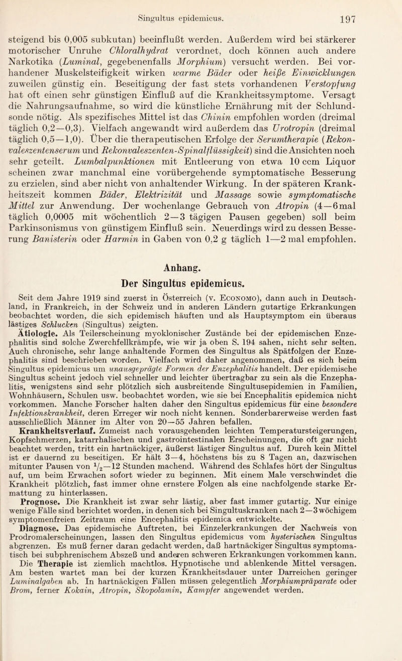 steigend bis 0,005 subkutan) beeinflußt werden. Außerdem wird bei stärkerer motorischer Unruhe Chloralhydrat verordnet, doch können auch andere Narkotika (Luminal, gegebenenfalls Morphium) versucht werden. Bei vor¬ handener Muskelsteifigkeit wirken warme Bäder oder heiße Einwicklungen zuweilen günstig ein. Beseitigung der fast stets vorhandenen Verstopfung hat oft einen sehr günstigen Einfluß auf die Krankheitssymptome. Versagt die Nahrungsaufnahme, so wird die künstliche Ernährung mit der Schlund¬ sonde nötig. Als spezifisches Mittel ist das Chinin empfohlen worden (dreimal täglich 0,2—0,3). Vielfach angewandt wird außerdem das Urotropin (dreimal täglich 0,5 —1,0). Über die therapeutischen Erfolge der Serumtherapie (Rekon¬ valeszentenserum und Rekonvaleszenten-Spinalflüssigkeit) sind die Ansichten noch sehr geteilt. Lumbalpunktionen mit Entleerung von etwa 10 ccm Liquor scheinen zwar manchmal eine vorübergehende symptomatische Besserung zu erzielen, sind aber nicht von anhaltender Wirkung. In der späteren Krank¬ heitszeit kommen Bäder, Elektrizität und Massage sowie symptomatische Mittel zur Anwendung. Der wochenlange Gebrauch von Atropin (4—6 mal täglich 0,0005 mit wöchentlich 2 — 3 tägigen Pausen gegeben) soll beim Parkinsonismus von günstigem Einfluß sein. Neuerdings wird zu dessen Besse¬ rung Banisterin oder Harmin in Gaben von 0,2 g täglich 1—2 mal empfohlen. Anhang. Der Singultus epidemicus. Seit dem Jahre 1919 sind zuerst in Österreich (v. Economo), dann auch in Deutsch¬ land, in Frankreich, in der Schweiz und in anderen Ländern gutartige Erkrankungen beobachtet worden, die sich epidemisch häuften und als Hauptsymptom ein überaus lästiges Schlucken (Singultus) zeigten. Ätiologie. Als Teilerscheinung myoklonischer Zustände bei der epidemischen Enze¬ phalitis sind solche Zwerchfellkrämpfe, wie wir ja oben S. 194 sahen, nicht sehr selten. Auch chronische, sehr lange anhaltende Formen des Singultus als Spätfolgen der Enze¬ phalitis sind beschrieben worden. Vielfach wird daher angenommen, daß es sich beim Singultus epidemicus um unausgeprägte Formen der Enzephalitis handelt. Der epidemische Singultus scheint jedoch viel schneller und leichter übertragbar zu sein als die Enzepha¬ litis, wenigstens sind sehr plötzlich sich ausbreitende Singultusepidemien in Familien, Wohnhäusern, Schulen usw. beobachtet worden, wie sie bei Encephalitis epidemica nicht Vorkommen. Manche Forscher halten daher den Singultus epidemicus für eine besondere Infektionskrankheit, deren Erreger wir noch nicht kennen. Sonderbarerweise werden fast ausschließlich Männer im Alter von 20—55 Jahren befallen. Kran kheits verlauf. Zumeist nach vorausgehenden leichten Temperatursteigerungen, Kopfschmerzen, katarrhalischen und gastrointestinalen Erscheinungen, die oft gar nicht beachtet werden, tritt ein hartnäckiger, äußerst lästiger Singultus auf. Durch kein Mittel ist er dauernd zu beseitigen. Er hält 3—4, höchstens bis zu 8 Tagen an, dazwischen mitunter Pausen von 1/2—12 Stunden machend. Während des Schlafes hört der Singultus auf, um beim Erwachen sofort wieder zu beginnen. Mit einem Male verschwindet die Krankheit plötzlich, fast immer ohne ernstere Folgen als eine nachfolgende starke Er¬ mattung zu hinterlassen. Prognose. Die Krankheit ist zwar sehr lästig, aber fast immer gutartig. Nur einige wenige Fälle sind berichtet worden, in denen sich bei Singultuskranken nach 2—3 wöchigem symptomenfreien Zeitraum eine Encephalitis epidemica entwickelte. Diagnose. Das epidemische Auftreten, bei Einzelerkrankungen der Nachweis von Prodromalerscheinungen, lassen den Singultus epidemicus vom hysterischen Singultus abgrenzen. Es muß ferner daran gedacht werden, daß hartnäckiger Singultus symptoma¬ tisch bei subphrenischem Abszeß und anderen schweren Erkrankungen Vorkommen kann. Die Therapie ist ziemlich machtlos. Hypnotische und ablenkende Mittel versagen. Am besten wartet man bei der kurzen Krankheitsdauer unter Darreichen geringer Luminalgaben ab. In hartnäckigen Fällen müssen gelegentlich Morphiumpräparate oder Brom, ferner Kokain, Atropin, Skopolamin, Kampfer angewendet werden.