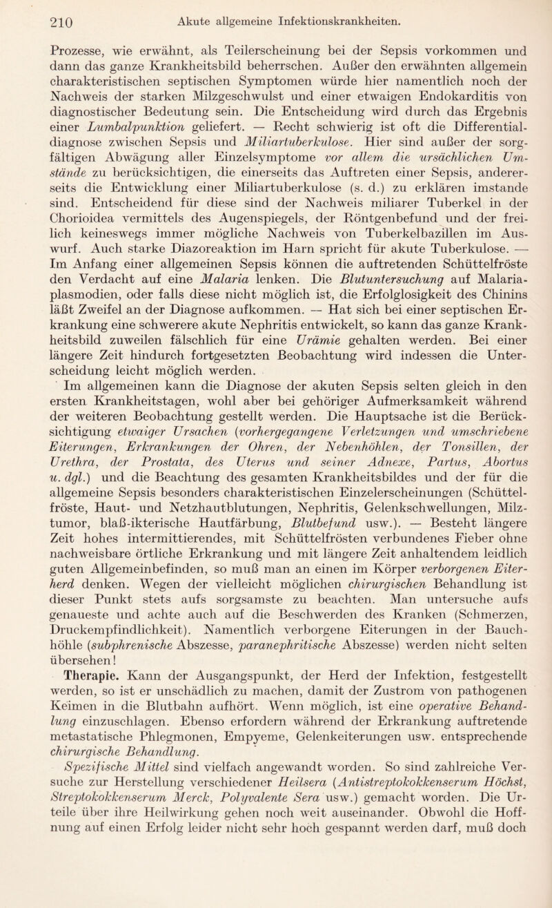 Prozesse, wie erwähnt, als Teilerscheinung bei der Sepsis Vorkommen und dann das ganze Krankheitsbild beherrschen. Außer den erwähnten allgemein charakteristischen septischen Symptomen würde hier namentlich noch der Nachweis der starken Milzgeschwulst und einer etwaigen Endokarditis von diagnostischer Bedeutung sein. Die Entscheidung wird durch das Ergebnis einer Lumbalpunktion geliefert. — Recht schwierig ist oft die Differential¬ diagnose zwischen Sepsis und Miliartuberkulose. Hier sind außer der sorg¬ fältigen Abwägung aller Einzelsymptome vor allem die ursächlichen Um¬ stände zu berücksichtigen, die einerseits das Auftreten einer Sepsis, anderer¬ seits die Entwicklung einer Miliartuberkulose (s. d.) zu erklären imstande sind. Entscheidend für diese sind der Nachweis miliarer Tuberkel in der Chorioidea vermittels des Augenspiegels, der Röntgenbefund und der frei¬ lich keineswegs immer mögliche Nachweis von Tuberkelbazillen im Aus¬ wurf. Auch starke Diazoreaktion im Harn spricht für akute Tuberkulose. — Im Anfang einer allgemeinen Sepsis können die auftretenden Schüttelfröste den Verdacht auf eine Malaria lenken. Die Blutuntersuchung auf Malaria - plasmodien, oder falls diese nicht möglich ist, die Erfolglosigkeit des Chinins läßt Zweifel an der Diagnose aufkommen. — Hat sich bei einer septischen Er¬ krankung eine schwerere akute Nephritis entwickelt, so kann das ganze Krank¬ heitsbild zuweilen fälschlich für eine Urämie gehalten werden. Bei einer längere Zeit hindurch fortgesetzten Beobachtung wird indessen die Unter¬ scheidung leicht möglich werden. Im allgemeinen kann die Diagnose der akuten Sepsis selten gleich in den ersten Krankheitstagen, wohl aber bei gehöriger Aufmerksamkeit während der weiteren Beobachtung gestellt werden. Die Hauptsache ist die Berück¬ sichtigung etwaiger Ursachen {vorhergegangene Verletzungen und umschriebene Eiterungen, Erkrankungen der Ohren, der Nebenhöhlen, der Tonsillen, der Urethra, der Prostata, des Uterus und seiner Adnexe, Partus, Abortus u. dgl.) und die Beachtung des gesamten Krankheitsbildes und der für die allgemeine Sepsis besonders charakteristischen Einzelerscheinungen (Schüttel¬ fröste, Haut- und Netzhautblutungen, Nephritis, Gelenkschwellungen, Milz¬ tumor, blaß-ikterische Hautfärbung, Blutbefund usw.). — Besteht längere Zeit hohes intermittierendes, mit Schüttelfrösten verbundenes Fieber ohne nachweisbare örtliche Erkrankung und mit längere Zeit anhaltendem leidlich guten Allgemeinbefinden, so muß man an einen im Körper verborgenen Eiter¬ herd denken. Wegen der vielleicht möglichen chirurgischen Behandlung ist dieser Punkt stets aufs sorgsamste zu beachten. Man untersuche aufs genaueste und achte auch auf die Beschwerden des Kranken (Schmerzen, Druckempfindlichkeit). Namentlich verborgene Eiterungen in der Bauch¬ höhle {subphrenische Abszesse, paranephritische Abszesse) werden nicht selten übersehen! Therapie. Kann der Ausgangspunkt, der Herd der Infektion, festgestellt werden, so ist er unschädlich zu machen, damit der Zustrom von pathogenen Keimen in die Blutbahn aufhört. Wenn möglich, ist eine operative Behand¬ lung einzuschlagen. Ebenso erfordern während der Erkrankung auf tretende metastatische Phlegmonen, Empyeme, Gelenkeiterungen usw. entsprechende chirurgische Behandlung. Spezifische Mittel sind vielfach angewandt worden. So sind zahlreiche Ver¬ suche zur Herstellung verschiedener Heilsera {Antistreptokokkenserum Höchst, Streptokokkenserum Merck, Polyvalente Sera usw.) gemacht worden. Die Ur¬ teile über ihre Heilwirkung gehen noch weit auseinander. Obwohl die Hoff¬ nung auf einen Erfolg leider nicht sehr hoch gespannt werden darf, muß doch