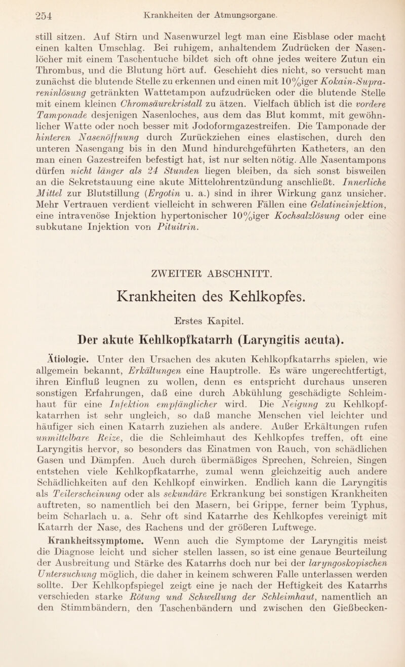 still sitzen. Auf Stirn und Nasenwurzel legt man eine Eisblase oder macht einen kalten Umschlag. Bei ruhigem, anhaltendem Zudrücken der Nasen¬ löcher mit einem Taschentuche bildet sich oft ohne jedes weitere Zutun ein Thrombus, und die Blutung hört auf. Geschieht dies nicht, so versucht man zunächst die blutende Stelle zu erkennen und einen mit 10%iger Kokain-Supra- reninlösung getränkten Wattetampon aufzudrücken oder die blutende Stelle mit einem kleinen Chromsäurekristall zu ätzen. Vielfach üblich ist die vordere Tamponade desjenigen Nasenloches, aus dem das Blut kommt, mit gewöhn¬ licher Watte oder noch besser mit Jodoformgazestreifen. Die Tamponade der hinteren Nasenöffnung durch Zurückziehen eines elastischen, durch den unteren Nasengang bis in den Mund hindurchgeführten Katheters, an den man einen Gazestreifen befestigt hat, ist nur selten nötig. Alle Nasentampons dürfen nicht länger als 24 Stunden liegen bleiben, da sich sonst bisweilen an die Sekretstauung eine akute Mittelohrentzündung anschließt. Innerliche Mittel zur Blutstillung (Ergotin u. a.) sind in ihrer Wirkung ganz unsicher. Mehr Vertrauen verdient vielleicht in schweren Fällen eine Gelatineinjektion, eine intravenöse Injektion hypertonischer 10%iger Kochsalzlösung oder eine subkutane Injektion von Pituitrin. ZWEITER ABSCHNITT. Krankheiten des Kehlkopfes. Erstes Kapitel. Der akute Kehlkopfkatarrh (Laryngitis acuta). Ätiologie. Unter den Ursachen des akuten Kehlkopfkatarrhs spielen, wie allgemein bekannt, Erkältungen eine Hauptrolle. Es wäre ungerechtfertigt, ihren Einfluß leugnen zu wollen, denn es entspricht durchaus unseren sonstigen Erfahrungen, daß eine durch Abkühlung geschädigte Schleim¬ haut für eine Infektion empfänglicher wird. Die Neigung zu Kehlkopf¬ katarrhen ist sehr ungleich, so daß manche Menschen viel leichter und häufiger sich einen Katarrh zuziehen als andere. Außer Erkältungen rufen umnittelbare Reize, die die Schleimhaut des Kehlkopfes treffen, oft eine Laryngitis hervor, so besonders das Einatmen von Rauch, von schädlichen Gasen und Dämpfen. Auch durch übermäßiges Sprechen, Schreien, Singen entstehen viele Kehlkopfkatarrhe, zumal wenn gleichzeitig auch andere Schädlichkeiten auf den Kehlkopf einwirken. Endlich kann die Laryngitis als Teilerscheinung oder als sekundäre Erkrankung bei sonstigen Krankheiten auf treten, so namentlich bei den Masern, bei Grippe, ferner beim Typhus, beim Scharlach u. a. Sehr oft sind Katarrhe des Kehlkopfes vereinigt mit Katarrh der Nase, des Rachens und der größeren Luftwege. Krankheitssymptome. Wenn auch die Symptome der Laryngitis meist die Diagnose leicht und sicher stellen lassen, so ist eine genaue Beurteilung der Ausbreitung und Stärke des Katarrhs doch nur bei der laryngoskopischen Untersuchung möglich, die daher in keinem schweren Falle unterlassen werden sollte. Der Kehlkopfspiegel zeigt eine je nach der Heftigkeit des Katarrhs verschieden starke Rötung und Schwellung der Schleimhaut, namentlich an den Stimmbändern, den Taschenbändern und zwischen den Gießbecken-