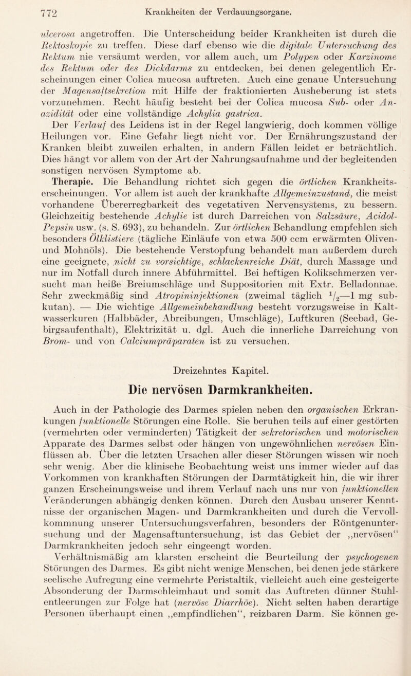 ulcerosa angetroffen. Die Unterseheidung beider Krankheiten ist durch die Rektoskopie zu treffen. Diese darf ebenso wie die digitale Untersuchung des Rektum nie versäumt werden, vor allem auch, um Polypen oder Karzinome des Rektum oder des Dickdarms zu entdecken, bei denen gelegentlich Er¬ scheinungen einer Colica mucosa auftreten. Auch eine genaue Untersuchung der Magensaftsekretion mit Hilfe der fraktionierten Ausheberung ist stets vorzunehmen. Recht häufig besteht bei der Colica mucosa Sub- oder An¬ azidität oder eine vollständige Achylia gastrica. Der Verlauf des Leidens ist in der Regel langwierig, doch kommen völlige Heilungen vor. Eine Gefahr liegt nicht vor. Der Ernährungszustand der Kranken bleibt zuweilen erhalten, in andern Fällen leidet er beträchtlich. Dies hängt vor allem von der Art der Nahrungsaufnahme und der begleitenden sonstigen nervösen Symptome ab. Therapie. Die Behandlung richtet sieh gegen die örtlichen Krankheits¬ erscheinungen. Vor allem ist auch der krankhafte Allgemeinzustand, die meist vorhandene Ubererregbarkeit des vegetativen Nervensystems, zu bessern. Gleichzeitig bestehende Achylie ist durch Darreichen von Salzsäure, Acidol- Pepsin usw. (s. S. 693), zu behandeln. Zur örtlichen Behandlung empfehlen sich besonders Ölklistiere (tägliche Einläufe von etwa 500 ccm erwärmten Oliven- und Mohnöls). Die bestehende Verstopfung behandelt man außerdem durch eine geeignete, nicht zu vorsichtige, schlackenreiche Diät, durch Massage und nur im Notfall durch innere Abführmittel. Bei heftigen Kolikschmerzen ver¬ sucht man heiße Breiumschläge und Suppositorien mit Extr. Belladonnae. Sehr zweckmäßig sind Atropininfektionen (zweimal täglich 1/2—1 mg sub¬ kutan). — Die wichtige Allgemeinbehandlung besteht vorzugsweise in Kalt¬ wasserkuren (Halbbäder, Abreibungen, Umschläge), Luftkuren (Seebad, Ge- birgsaufenthalt), Elektrizität u. dgl. Auch die innerliche Darreichung von Brom- und von Calciumpräparaten ist zu versuchen. Dreizehntes Kapitel. Die nervösen Darmkrankheiten. Auch in der Pathologie des Darmes spielen neben den organischen Erkran¬ kungen funktionelle Störungen eine Rolle. Sie beruhen teils auf einer gestörten (vermehrten oder verminderten) Tätigkeit der sekretorischen und motorischen Apparate des Darmes selbst oder hängen von ungewöhnlichen nervösen Ein¬ flüssen ab. Über die letzten Ursachen aller dieser Störungen wissen wir noch sehr wenig. Aber die klinische Beobachtung weist uns immer wieder auf das Vorkommen von krankhaften Störungen der Darmtätigkeit hin, die wir ihrer ganzen Erscheinungsweise und ihrem Verlauf nach uns nur von funktionellen Veränderungen abhängig denken können. Durch den Ausbau unserer Kennt¬ nisse der organischen Magen- und Darmkrankheiten und durch die Vervoll¬ kommnung unserer Untersuchungsverfahren, besonders der Röntgenunter¬ suchung und der Magensaftuntersuchung, ist das Gebiet der ,,nervösen“ Darmkrankheiten jedoch sehr eingeengt worden. Verhältnismäßig am klarsten erscheint die Beurteilung der psychogenen Störungen des Darmes. Es gibt nicht wenige Menschen, bei denen jede stärkere seelische Aufregung eine vermehrte Peristaltik, vielleicht auch eine gesteigerte Absonderung der Darmschleimhaut und somit das Auftreten dünner Stuhl¬ entleerungen zur Folge hat (nervöse Diarrhöe). Nicht selten haben derartige Personen überhaupt einen „empfindlichen“, reizbaren Darm. Sie können ge-