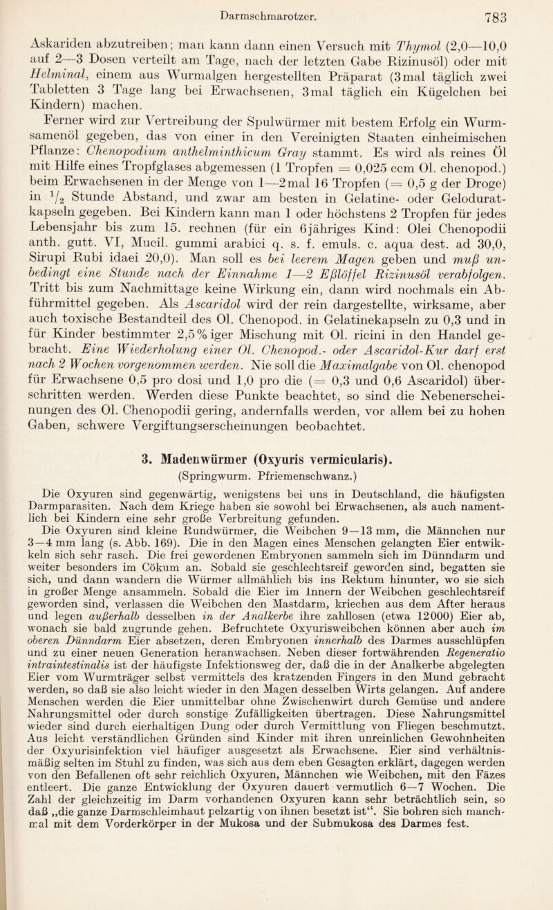 Askariden abzutreiben; man kann dann einen Versuch mit Thymol (2,0—10,0 auf 2—3 Dosen verteilt am Tage, nach der letzten Gabe Rizinusöl) oder mit Helminal, einem aus Wurmalgen hergestellten Präparat (3 mal täglich zwei Tabletten 3 Tage lang bei Erwachsenen, 3 mal täglich ein Kügelchen bei Kindern) machen. Ferner wird zur \ ertreibung der Spulwürmer mit bestem Erfolg ein Wurm¬ samenöl gegeben, das von einer in den Vereinigten Staaten einheimischen Pflanze: Chenopodium anthelminthicum Gray stammt. Es wird als reines Öl mit Hilfe eines Tropfglases abgemessen (1 Tropfen = 0,025 ccm 01. chenopod.) beim Erwachsenen in der Menge von 1—2 mal 16 Tropfen (= 0,5 g der Droge) in 1/2 Stunde Abstand, und zwar am besten in Gelatine- oder Gelodurat- kapseln gegeben. Bei Kindern kann man 1 oder höchstens 2 Tropfen für jedes Lebensjahr bis zum 15. rechnen (für ein 6jähriges Kind: Olei Chenopodii anth. gutt. VI, Mucil. gummi arabici q. s. f. emuls. c. aqua dest. ad 30,0, Sirupi Rubi idaei 20,0). Man soll es bei leerem Magen geben und muß un¬ bedingt eine Stunde nach der Einnahme 1—2 Eßlöffel Rizinusöl verabfolgen. Tritt bis zum Nachmittage keine Wirkung ein, dann wird nochmals ein Ab¬ führmittel gegeben. Als Ascaridol wird der rein dargestellte, wirksame, aber auch toxische Bestandteil des 01. Chenopod. in Gelatinekapseln zu 0,3 und in für Kinder bestimmter 2,5%iger Mischung mit 01. ricini in den Handel ge¬ bracht. Eine Wiederholung einer 01. Chenopod.- oder Ascaridol-Kur darf erst nach 2 Wochen vorgenommen iverden. Nie soll die Maximalgabe von 01. chenopod für Erwachsene 0,5 pro dosi und 1,0 pro die (= 0,3 und 0,6 Ascaridol) über¬ schritten werden. Werden diese Punkte beachtet, so sind die Nebenerschei¬ nungen des 01. Chenopodii gering, andernfalls werden, vor allem bei zu hohen Gaben, schwere Vergiftungserschemungen beobachtet. 3. Madenwürmer (Oxyuris vermicularis). (Springwurm. Pfriemenschwanz.) Die Oxyuren sind gegenwärtig, wenigstens bei uns in Deutschland, die häufigsten Darmparasiten. Nach dem Kriege haben sie sowohl bei Erwachsenen, als auch nament¬ lich bei Kindern eine sehr große Verbreitung gefunden. Die Oxyuren sind kleine Rundwürmer, die Weibchen 9—13 mm, die Männchen nur 3—4 mm lang (s. Abb. 169). Die in den Magen eines Menschen gelangten Eier entwik- keln sich sehr rasch. Die frei gewordenen Embryonen sammeln sich im Dünndarm und weiter besonders im Cökum an. Sobald sie geschlechtsreif geworden sind, begatten sie sich, und dann wandern die Würmer allmählich bis ins Rektum hinunter, wo sie sich in großer Menge ansammeln. Sobald die Eier im Innern der Weibchen geschlechtsreif geworden sind, verlassen die Weibchen den Mastdarm, kriechen aus dem After heraus und legen außerhalb desselben in der Analkerbe ihre zahllosen (etwa 12000) Eier ab, wonach sie bald zugrunde gehen. Befruchtete Oxyurisweibchen können aber auch im oberen Dünndarm Eier absetzen, deren Embryonen innerhalb des Darmes ausschlüpfen und zu einer neuen Generation heranwachsen. Neben dieser fortwährenden Regeneratio intraintestinalis ist der häufigste Infektionsweg der, daß die in der Analkerbe abgelegten Eier vom Wurmträger selbst vermittels des kratzenden Fingers in den Mund gebracht werden, so daß sie also leicht wieder in den Magen desselben Wirts gelangen. Auf andere Menschen werden die Eier unmittelbar ohne Zwischenwirt durch Gemüse und andere Nahrungsmittel oder durch sonstige Zufälligkeiten übertragen. Diese Nahrungsmittel wieder sind durch eierhaltigen Dung oder durch Vermittlung von Fliegen beschmutzt. Aus leicht verständlichen Gründen sind Kinder mit ihren unreinlichen Gewohnheiten der Oxyurisinfektion viel häufiger ausgesetzt als Erwachsene. Eier sind verhältnis¬ mäßig selten im Stuhl zu finden, was sich aus dem eben Gesagten erklärt, dagegen werden von den Befallenen oft sehr reichlich Oxyuren, Männchen wie Weibchen, mit den Fäzes entleert. Die ganze Entwicklung der Oxyuren dauert vermutlich 6—7 Wochen. Die Zahl der gleichzeitig im Darm vorhandenen Oxyuren kann sehr beträchtlich sein, so daß „die ganze Darmschleimhaut pelzartig von ihnen besetzt ist“. Sie bohren sich manch¬ mal mit dem Vorderkörper in der Mukosa und der Submukosa des Darmes fest.