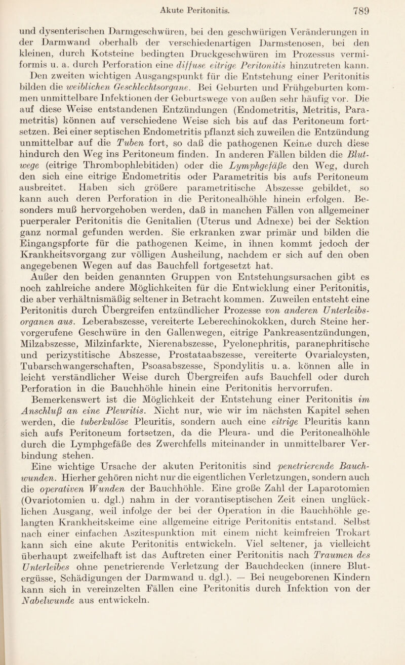 und dysenterischen Darmgeschwüren, bei den geschwürigen Veränderungen in der Darmwand oberhall) der verschiedenartigen Darmstenosen, bei den kleinen, durch Kotsteine bedingten Druckgeschwüren im Prozessus vermi¬ formis u. a. durch Perforation eine diffuse eitrige Peritonitis hinzutreten kann. Den zweiten wichtigen Ausgangspunkt für die Entstehung einer Peritonitis bilden die weiblichen Geschlechtsorgane. Bei Geburten und Frühgeburten kom¬ men unmittelbare Infektionen der Geburtswege von außen sehr häufig vor. Die auf diese Weise entstandenen Entzündungen (Endometritis, Metritis, Para- metritis) können auf verschiedene Weise sich bis auf das Peritoneum fort¬ setzen. Bei einer septischen Endometritis pflanzt sich zuweilen die Entzündung unmittelbar auf die Tuben fort, so daß die pathogenen Keime durch diese hindurch den Weg ins Peritoneum finden. In anderen Fällen bilden die Blut- wege (eitrige Thrombophlebitiden) oder die Lymphgefäße den Weg, durch den sich eine eitrige Endometritis oder Parametritis bis aufs Peritoneum ausbreitet. Haben sich größere parametritische Abszesse gebildet, so kann auch deren Perforation in die Peritonealhöhle hinein erfolgen. Be¬ sonders muß hervorgehoben werden, daß in manchen Fällen von allgemeiner puerperaler Peritonitis die Genitalien (Uterus und Adnexe) bei der Sektion ganz normal gefunden werden. Sie erkranken zwar primär und bilden die Eingangspforte für die pathogenen Keime, in ihnen kommt jedoch der Krankheitsvorgang zur völligen Ausheilung, nachdem er sich auf den oben angegebenen Wegen auf das Bauchfell fortgesetzt hat. Außer den beiden genannten Gruppen von Entstehungsursachen gibt es noch zahlreiche andere Möglichkeiten für die Entwicklung einer Peritonitis, die aber verhältnismäßig seltener in Betracht kommen. Zuweilen entsteht eine Peritonitis durch Übergreifen entzündlicher Prozesse von anderen Unterleibs¬ organen aus. Leberabszesse, vereiterte Leberechinokokken, durch Steine her¬ vorgerufene Geschwüre in den Gallenwegen, eitrige Pankreasentzündungen, Milzabszesse, Milzinfarkte, Nierenabszesse, Pyelonephritis, paranephritische und perizystitische Abszesse, Prostataabszesse, vereiterte Ovarialcysten, Tubarschwangerschaften, Psoasabszesse, Spondylitis u. a. können alle in leicht verständlicher Weise durch Übergreifen aufs Bauchfell oder durch Perforation in die Bauchhöhle hinein eine Peritonitis hervorrufen. Bemerkenswert ist die Möglichkeit der Entstehung einer Peritonitis im Anschluß an eine Pleuritis. Nicht nur, wie wir im nächsten Kapitel sehen werden, die tuberkulöse Pleuritis, sondern auch eine eitrige Pleuritis kann sich aufs Peritoneum fortsetzen, da die Pleura- und die Peritonealhöhle durch die Lymphgefäße des Zwerchfells miteinander in unmittelbarer Ver¬ bindung stehen. Eine wichtige Ursache der akuten Peritonitis sind penetrierende Bauch¬ wunden. Hierher gehören nicht nur die eigentlichen Verletzungen, sondern auch die operativen Wunden der Bauchhöhle. Eine große Zahl der Laparotomien (Ovariotomien u. dgl.) nahm in der vor antiseptischen Zeit einen unglück¬ lichen Ausgang, weil infolge der bei der Operation in die Bauchhöhle ge¬ langten Krankheitskeime eine allgemeine eitrige Peritonitis entstand. Selbst nach einer einfachen Aszitespunktion mit einem nicht keimfreien Trokart kann sich eine akute Peritonitis entwickeln. Viel seltener, ja vielleicht überhaupt zweifelhaft ist das Auftreten einer Peritonitis nach Traumen des Unterleibes ohne penetrierende Verletzung der Bauchdecken (innere Blut¬ ergüsse, Schädigungen der Darm wand u. dgl.). — Bei neugeborenen Kindern kann sich in vereinzelten Fällen eine Peritonitis durch Infektion von der Nabelwunde aus entwickeln.