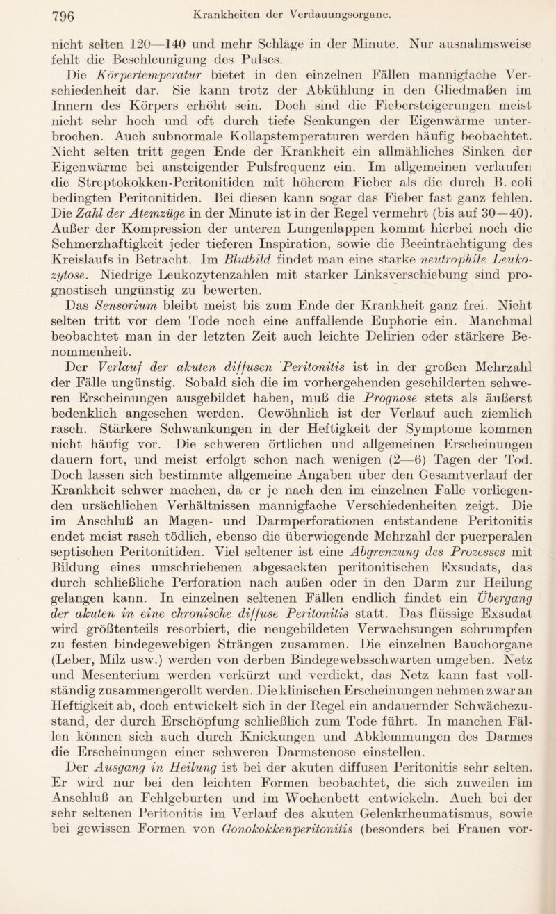 nicht selten 120—140 und mehr Schläge in der Minute. Nur ausnahmsweise fehlt die Beschleunigung des Pulses. Die Körpertemperatur bietet in den einzelnen Fällen mannigfache Ver¬ schiedenheit dar. Sie kann trotz der Abkühlung in den Gliedmaßen im Innern des Körpers erhöht sein. Doch sind die Fiebersteigerungen meist nicht sehr hoch und oft durch tiefe Senkungen der Eigenwärme unter¬ brochen. Auch subnormale Kollapstemperaturen werden häufig beobachtet. Nicht selten tritt gegen Ende der Krankheit ein allmähliches Sinken der Eigenwärme bei ansteigender Pulsfrequenz ein. Im allgemeinen verlaufen die Streptokokken-Peritonitiden mit höherem Fieber als die durch B. coli bedingten Peritonitiden. Bei diesen kann sogar das Fieber fast ganz fehlen. Die Zahl der Atemzüge in der Minute ist in der Regel vermehrt (bis auf 30—40). Außer der Kompression der unteren Lungenlappen kommt hierbei noch die Schmerzhaftigkeit jeder tieferen Inspiration, sowie die Beeinträchtigung des Kreislaufs in Betracht. Im Blutbild findet man eine starke neutrophile Leuko¬ zytose. Niedrige Leukozytenzahlen mit starker Linksverschiebung sind pro¬ gnostisch ungünstig zu bewerten. Das Sensorium bleibt meist bis zum Ende der Krankheit ganz frei. Nicht selten tritt vor dem Tode noch eine auffallende Euphorie ein. Manchmal beobachtet man in der letzten Zeit auch leichte Delirien oder stärkere Be¬ nommenheit. Der Verlauf der akuten diffusen Peritonitis ist in der großen Mehrzahl der Fälle ungünstig. Sobald sich die im vorhergehenden geschilderten schwe¬ ren Erscheinungen ausgebildet haben, muß die Prognose stets als äußerst bedenklich angesehen werden. Gewöhnlich ist der Verlauf auch ziemlich rasch. Stärkere Schwankungen in der Heftigkeit der Symptome kommen nicht häufig vor. Die schweren örtlichen und allgemeinen Erscheinungen dauern fort, und meist erfolgt schon nach wenigen (2—6) Tagen der Tod. Doch lassen sich bestimmte allgemeine Angaben über den Gesamtverlauf der Krankheit schwer machen, da er je nach den im einzelnen Falle vorliegen¬ den ursächlichen Verhältnissen mannigfache Verschiedenheiten zeigt. Die im Anschluß an Magen- und Darmperforationen entstandene Peritonitis endet meist rasch tödlich, ebenso die überwiegende Mehrzahl der puerperalen septischen Peritonitiden. Viel seltener ist eine Abgrenzung des Prozesses mit Bildung eines umschriebenen abgesackten peritonitischen Exsudats, das durch schließliche Perforation nach außen oder in den Darm zur Heilung gelangen kann. In einzelnen seltenen Fällen endlich findet ein Übergang der akuten in eine chronische diffuse Peritonitis statt. Das flüssige Exsudat wird größtenteils resorbiert, die neugebildeten Verwachsungen schrumpfen zu festen bindegewebigen Strängen zusammen. Die einzelnen Bauchorgane (Leber, Milz usw.) werden von derben Bindegewebsschwarten umgeben. Netz und Mesenterium werden verkürzt und verdickt, das Netz kann fast voll¬ ständig zusammengerollt werden. Die klinischen Erscheinungen nehmen zwar an Heftigkeit ab, doch entwickelt sich in der Regel ein andauernder Schwächezu¬ stand, der durch Erschöpfung schließlich zum Tode führt. In manchen Fäl¬ len können sich auch durch Knickungen und Abklemmungen des Darmes die Erscheinungen einer schweren Darmstenose einstellen. Der Ausgang in Heilung ist bei der akuten diffusen Peritonitis sehr selten. Er wird nur bei den leichten Formen beobachtet, die sich zuweilen im Anschluß an Fehlgeburten und im Wochenbett entwickeln. Auch bei der sehr seltenen Peritonitis im Verlauf des akuten Gelenkrheumatismus, sowie bei gewissen Formen von Gonokokkenperitonitis (besonders bei Frauen vor-