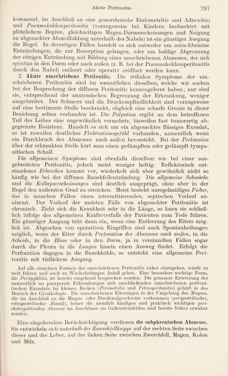 kommend, im Anschluß an eine gonorrhoische Endometritis und Adnexitis) und Pneumokokkenperitonitis (vorzugsweise bei Kindern beobachtet mit plötzlichem Beginn, gleichzeitigen Magen-Darmerscheinungen und Neigung zu abgesackter Abszeßbildung unterhalb des Nabels) ist ein günstiger Ausgang die Kegel. In derartigen Fällen handelt es sich entweder um serös-fibrinöse Entzündungen, die zur Kesorption gelangen, oder um baldige Abgrenzung der eitrigen Entzündung mit Bildung eines umschriebenen Abszesses, der sich spontan in den Darm oder nach außen (z. B. bei der Pneumokokkenperitonitis durch den Nabel) entleert oder operativ eröffnet werden kann. 2. Akute umschriebene Peritonitis. Die örtlichen Symptome der um¬ schriebenen Peritonitis sind im wesentlichen dieselben, welche wir soeben bei der Besprechung der diffusen Peritonitis kennengelernt haben; nur sind sie, entsprechend der anatomischen Begrenzung der Erkrankung, weniger ausgebreitet. Der Schmerz und die Druckempfindlichkeit sind vorzugsweise auf eine bestimmte Stelle beschränkt, obgleich eine scharfe Grenze in dieser Beziehung selten vorhanden ist. Die Palpation ergibt an dem betroffenen Teil des Leibes eine ungewöhnlich vermehrte, bisweilen fast tumorartig ab- gegrenzte Resistenz. Handelt es sich um ein abgesacktes flüssiges Exsudat, so ist zuweilen deutliches Fluktuationsgefühl vorhanden, namentlich wenn ein Durchbruch des Abszesses nach außen bevorsteht. Bei der Perkussion über der erkrankten Stelle hört man einen gedämpften oder gedämpft tympa- nitischen Schall. Die allgemeinen Symptome sind ebenfalls dieselben wie bei einer aus- gebreiteten Peritonitis, jedoch meist weniger heftig. Reflektorisch ent¬ standenes Erbrechen kommt vor, wiederholt sich aber gewöhnlich nicht so häufig wie bei der diffusen Bauchfellentzündung. Die allgemeine Schwäche und die Kollapserscheinungen sind deutlich ausgeprägt, ohne aber in der Regel den äußersten Grad zu erreichen. Meist besteht unregelmäßiges Fieber, das in manchen Fällen einen intermittierenden, septischen Verlauf an¬ nimmt. Der Verlauf der meisten Fälle von abgesackter Peritonitis ist chronisch. Zieht sich die Krankheit sehr in die Länge, so kann sie schließ¬ lich infolge des allgemeinen Kräfte Verfalls der Patienten zum Tode führen. Ein günstiger Ausgang tritt dann ein, wenn eine Entleerung des Eiters mög¬ lich ist. Abgesehen von operativen Eingriffen sind auch Spontanheilungen möglich, wenn der Eiter durch Perforation des Abszesses nach außen, in die Scheide, in die Blase oder in den Darm, ja in vereinzelten Fällen sogar durch die Pleura in die Lungen hinein einen Ausweg findet. Erfolgt die Perforation dagegen in die Bauchhöhle, so entsteht eine allgemeine Peri¬ tonitis mit tödlichem Ausgang. Auf alle einzelnen Formen der umschriebenen Peritonitis näher einzugehen, würde zu weit führen und auch zu Wiederholungen Anlaß geben. Eine besonders wichtige Form, die Perityphlitis, ist bereits eingehend besprochen worden. Die genauere Erörterung der namentlich an puerperale Erkrankungen sich anschließenden umschriebenen peritoni- tischen Exsudate im kleinen Becken (Perimetritis und Pelveoperitonitis) gehört in das Bereich der Gynäkologie. Die umschriebenen Eiterungen in der Umgebung des Magens, die im Anschluß an die Magen- oder Duodenalgeschwüre Vorkommen (perigastritischer, retrogastritischer Abszeß), ferner die ziemlich häufigen und praktisch wichtigen peri- cholecystitischen Abszesse im Anschlüsse an Gallensteinleiden sind bereits früher erwähnt worden. Eine eingehendere Berücksichtigung verdienen die subphrenischen Abszesse. Sie entwickeln sich unterhalb der Zwerchfellkuppe auf der rechten Seite zwischen dieser und der Leber, auf der linken Seite zwischen Zwerchfell, Magen, Kolon und Milz.