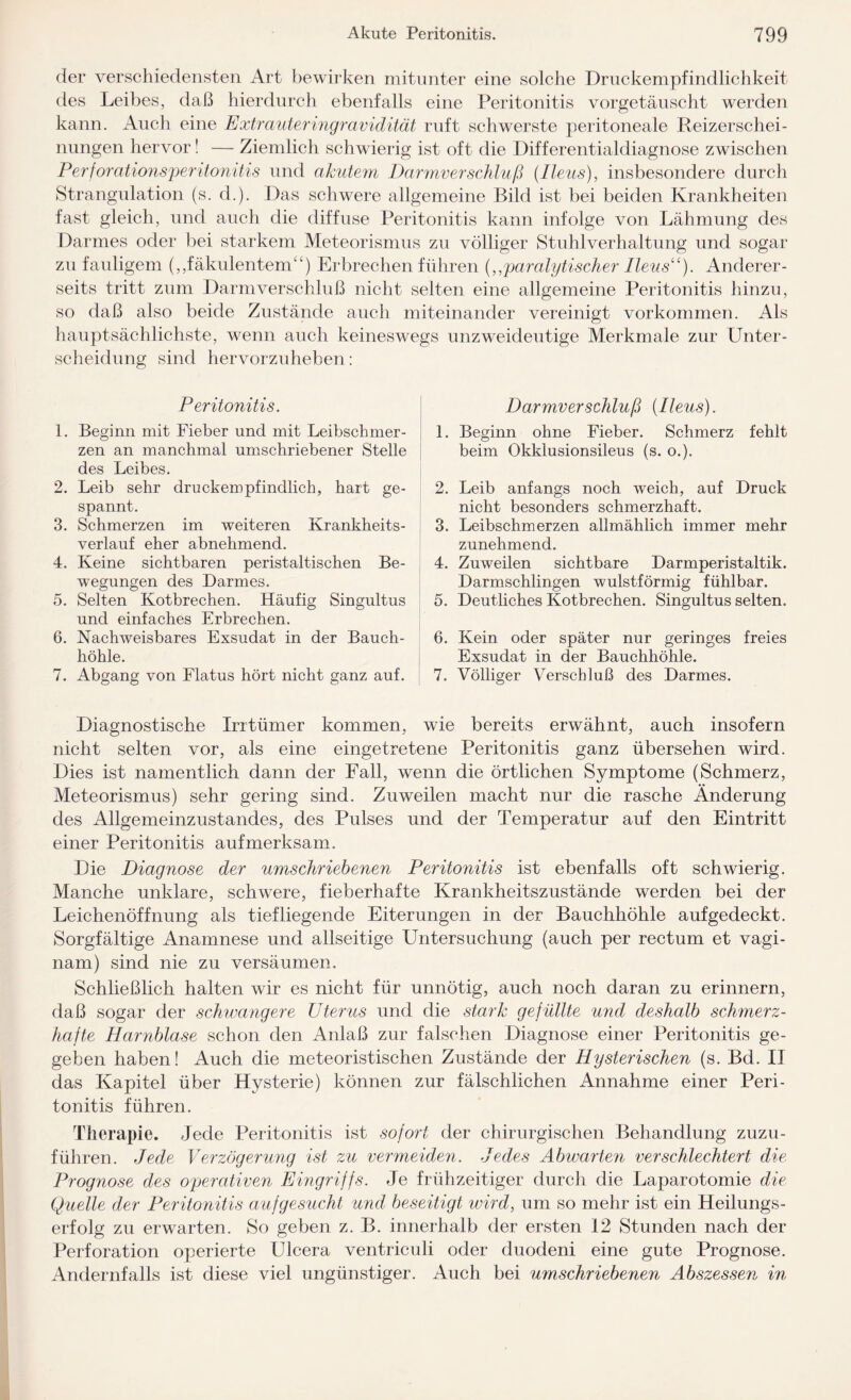 der verschiedensten Art bewirken mitunter eine solche Druckempfindlichkeit des Leibes, daß hierdurch ebenfalls eine Peritonitis vorgetäuscht werden kann. Auch eine Extrauteringravidität ruft schwerste peritoneale Reizerschei¬ nungen hervor! — Ziemlich schwierig ist oft die Differentialdiagnose zwischen Perforationsperitonitis und akutem Darmverschluß {Ileus), insbesondere durch Strangulation (s. d.). Das schwere allgemeine Bild ist bei beiden Krankheiten fast gleich, und auch die diffuse Peritonitis kann infolge von Lähmung des Darmes oder bei starkem Meteorismus zu völliger Stuhlverhaltung und sogar zu fauligem („fäkulentem“) Erbrechen führen {,,paralytischer Ileus“). Anderer¬ seits tritt zum Darmverschluß nicht selten eine allgemeine Peritonitis hinzu, so daß also beide Zustände auch miteinander vereinigt Vorkommen. Als hauptsächlichste, wenn auch keineswegs unzweideutige Merkmale zur Unter¬ scheidung sind hervorzuheben: Peritonitis. 1. Beginn mit Fieber und mit Leibschmer¬ zen an manchmal umschriebener Stelle des Leibes. 2. Leib sehr druckempfindlich, hart ge¬ spannt. 3. Schmerzen im weiteren Krankheits¬ verlauf eher abnehmend. 4. Keine sichtbaren peristaltischen Be¬ wegungen des Darmes. 5. Selten Kotbrechen. Häufig Singultus und einfaches Erbrechen. 6. Nachweisbares Exsudat in der Bauch¬ höhle. 7. Abgang von Flatus hört nicht ganz auf. Darmverschluß {Ileus). 1. Beginn ohne Fieber. Schmerz fehlt beim Okklusionsileus (s. o.). 2. Leib anfangs noch weich, auf Druck nicht besonders schmerzhaft. 3. Leibschmerzen allmählich immer mehr zunehmend. 4. Zuweilen sichtbare Darmperistaltik. Darmschlingen wulstförmig fühlbar. 5. Deutliches Kotbrechen. Singultus selten. 6. Kein oder später nur geringes freies Exsudat in der Bauchhöhle. 7. Völliger Verschluß des Darmes. Diagnostische Irrtümer kommen, wie bereits erwähnt, auch insofern nicht selten vor, als eine eingetretene Peritonitis ganz übersehen wird. Dies ist namentlich dann der Fall, wenn die örtlichen Symptome (Schmerz, Meteorismus) sehr gering sind. Zuweilen macht nur die rasche Änderung des Allgemeinzustandes, des Pulses und der Temperatur auf den Eintritt einer Peritonitis aufmerksam. Die Diagnose der umschriebenen Peritonitis ist ebenfalls oft schwierig. Manche unklare, schwere, fieberhafte Krankheitszustände werden bei der Leichenöffnung als tiefliegende Eiterungen in der Bauchhöhle auf gedeckt. Sorgfältige Anamnese und allseitige Untersuchung (auch per rectum et vagi- nam) sind nie zu versäumen. Schließlich halten wir es nicht für unnötig, auch noch daran zu erinnern, daß sogar der schwangere Uterus und die stark gefüllte und deshalb schmerz¬ hafte Harnblase schon den Anlaß zur falschen Diagnose einer Peritonitis ge¬ geben haben! Auch die meteoristischen Zustände der Hysterischen (s. Bd. II das Kapitel über Hysterie) können zur fälschlichen Annahme einer Peri¬ tonitis führen. Therapie. Jede Peritonitis ist sofort der chirurgischen Behandlung zuzu- führen. Jede Verzögerung ist zu vermeiden. Jedes Abwarten verschlechtert die Prognose des operativen Eingriffs. Je frühzeitiger durch die Laparotomie die Quelle der Peritonitis auf gesucht und beseitigt wird, um so mehr ist ein Heilungs¬ erfolg zu erwarten. So geben z. B. innerhalb der ersten 12 Stunden nach der Perforation operierte Ulcera ventriculi oder duodeni eine gute Prognose. Andernfalls ist diese viel ungünstiger. Auch bei umschriebenen Abszessen in