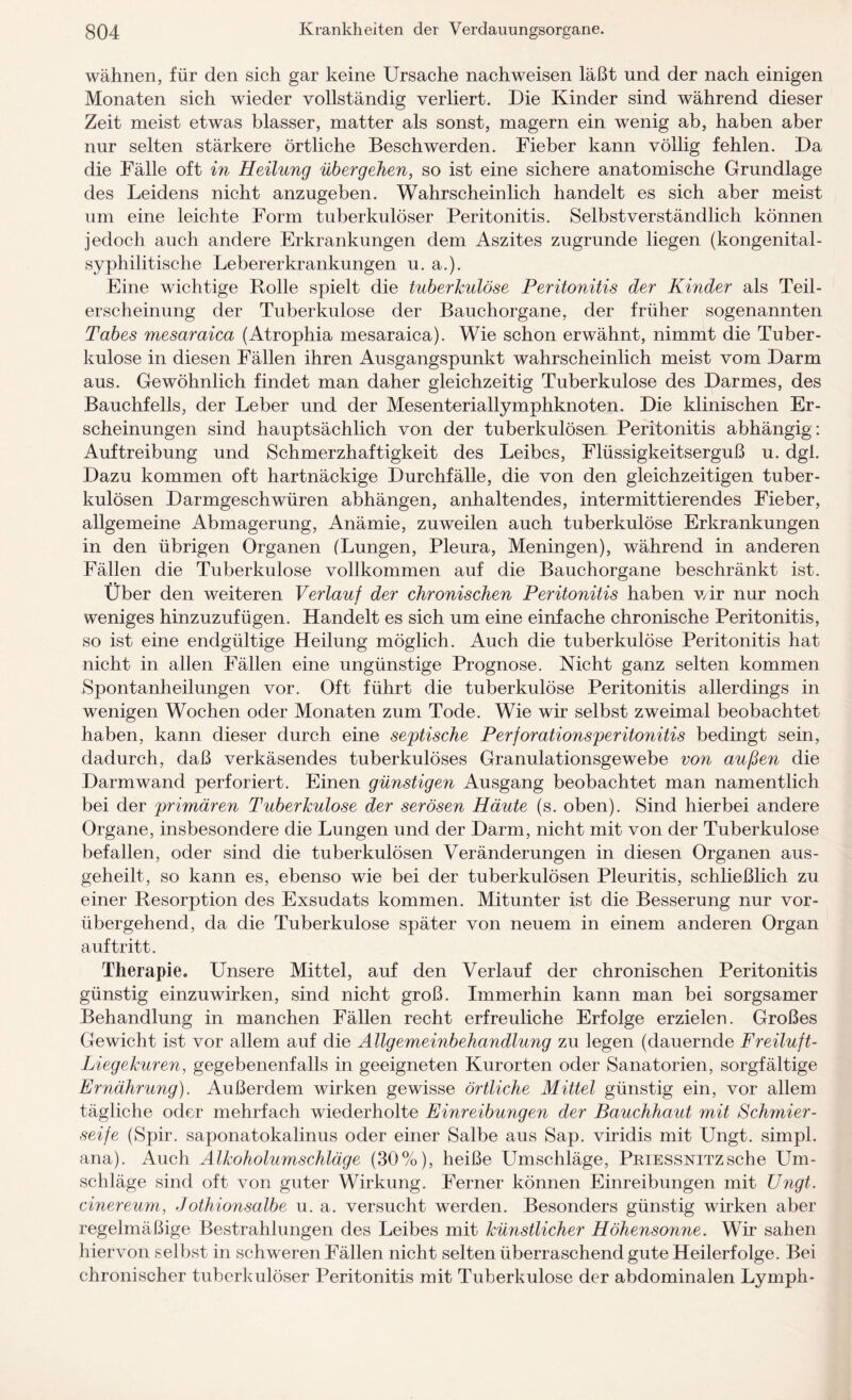 wähnen, für den sich gar keine Ursache nachweisen läßt und der nach einigen Monaten sich wieder vollständig verliert. Die Kinder sind während dieser Zeit meist etwas blasser, matter als sonst, magern ein wenig ab, haben aber nur selten stärkere örtliche Beschwerden. Fieber kann völlig fehlen. Da die Fälle oft in Heilung übergehen, so ist eine sichere anatomische Grundlage des Leidens nicht anzugeben. Wahrscheinlich handelt es sich aber meist um eine leichte Form tuberkulöser Peritonitis. Selbstverständlich können jedoch auch andere Erkrankungen dem Aszites zugrunde liegen (kongenital¬ syphilitische Lebererkrankungen u. a.). Eine wichtige Rolle spielt die tuberkulöse Peritonitis der Kinder als Teil¬ erscheinung der Tuberkulose der Bauchorgane, der früher sogenannten Tabes mesaraica (Atrophia mesaraica). Wie schon erwähnt, nimmt die Tuber¬ kulose in diesen Fällen ihren Ausgangspunkt wahrscheinlich meist vom Darm aus. Gewöhnlich findet man daher gleichzeitig Tuberkulose des Darmes, des Bauchfells, der Leber und der Mesenteriallymphknoten. Die klinischen Er¬ scheinungen sind hauptsächlich von der tuberkulösen Peritonitis abhängig: Auftreibung und Schmerzhaftigkeit des Leibes, Flüssigkeitserguß u. dgl. Dazu kommen oft hartnäckige Durchfälle, die von den gleichzeitigen tuber¬ kulösen Darmgeschwüren abhängen, anhaltendes, intermittierendes Fieber, allgemeine Abmagerung, Anämie, zuweilen auch tuberkulöse Erkrankungen in den übrigen Organen (Lungen, Pleura, Meningen), während in anderen Fällen die Tuberkulose vollkommen auf die Bauchorgane beschränkt ist. Über den weiteren Verlauf der chronischen Peritonitis haben wir nur noch weniges hinzuzufügen. Handelt es sich um eine einfache chronische Peritonitis, so ist eine endgültige Heilung möglich. Auch die tuberkulöse Peritonitis hat nicht in allen Fällen eine ungünstige Prognose. Nicht ganz selten kommen Spontanheilungen vor. Oft führt die tuberkulöse Peritonitis allerdings in wenigen Wochen oder Monaten zum Tode. Wie wir selbst zweimal beobachtet haben, kann dieser durch eine septische Perforationsperitonitis bedingt sein, dadurch, daß verkäsendes tuberkulöses Granulationsgewebe von außen die Darmwand perforiert. Einen günstigen Ausgang beobachtet man namentlich bei der primären Tuberkulose der serösen Häute (s. oben). Sind hierbei andere Organe, insbesondere die Lungen und der Darm, nicht mit von der Tuberkulose befallen, oder sind die tuberkulösen Veränderungen in diesen Organen aus¬ geheilt, so kann es, ebenso wie bei der tuberkulösen Pleuritis, schließlich zu einer Resorption des Exsudats kommen. Mitunter ist die Besserung nur vor¬ übergehend, da die Tuberkulose später von neuem in einem anderen Organ auf tritt. Therapie. Unsere Mittel, auf den Verlauf der chronischen Peritonitis günstig einzuwirken, sind nicht groß. Immerhin kann man bei sorgsamer Behandlung in manchen Fällen recht erfreuliche Erfolge erzielen. Großes Gewicht ist vor allem auf die Allgemeinbehandlung zu legen (dauernde Freiluft- Liegekuren, gegebenenfalls in geeigneten Kurorten oder Sanatorien, sorgfältige Ernährung). Außerdem wirken gewisse örtliche Mittel günstig ein, vor allem tägliche oder mehrfach wiederholte Einreibungen der Bauchhaut mit Schmier¬ seife (Spir. saponatokalinus oder einer Salbe aus Sap. viridis mit Ungt. simpl. ana). Auch Alkoholumschläge (30%), heiße Umschläge, Priessnitz sehe Um¬ schläge sind oft von guter Wirkung. Ferner können Einreibungen mit Ungt. einereum, Jothionsalbe u. a. versucht werden. Besonders günstig wirken aber regelmäßige Bestrahlungen des Leibes mit künstlicher Höhensonne. Wir sahen hiervon selbst in schweren Fällen nicht selten überraschend gute Heilerfolge. Bei chronischer tuberkulöser Peritonitis mit Tuberkulose der abdominalen Lymph-
