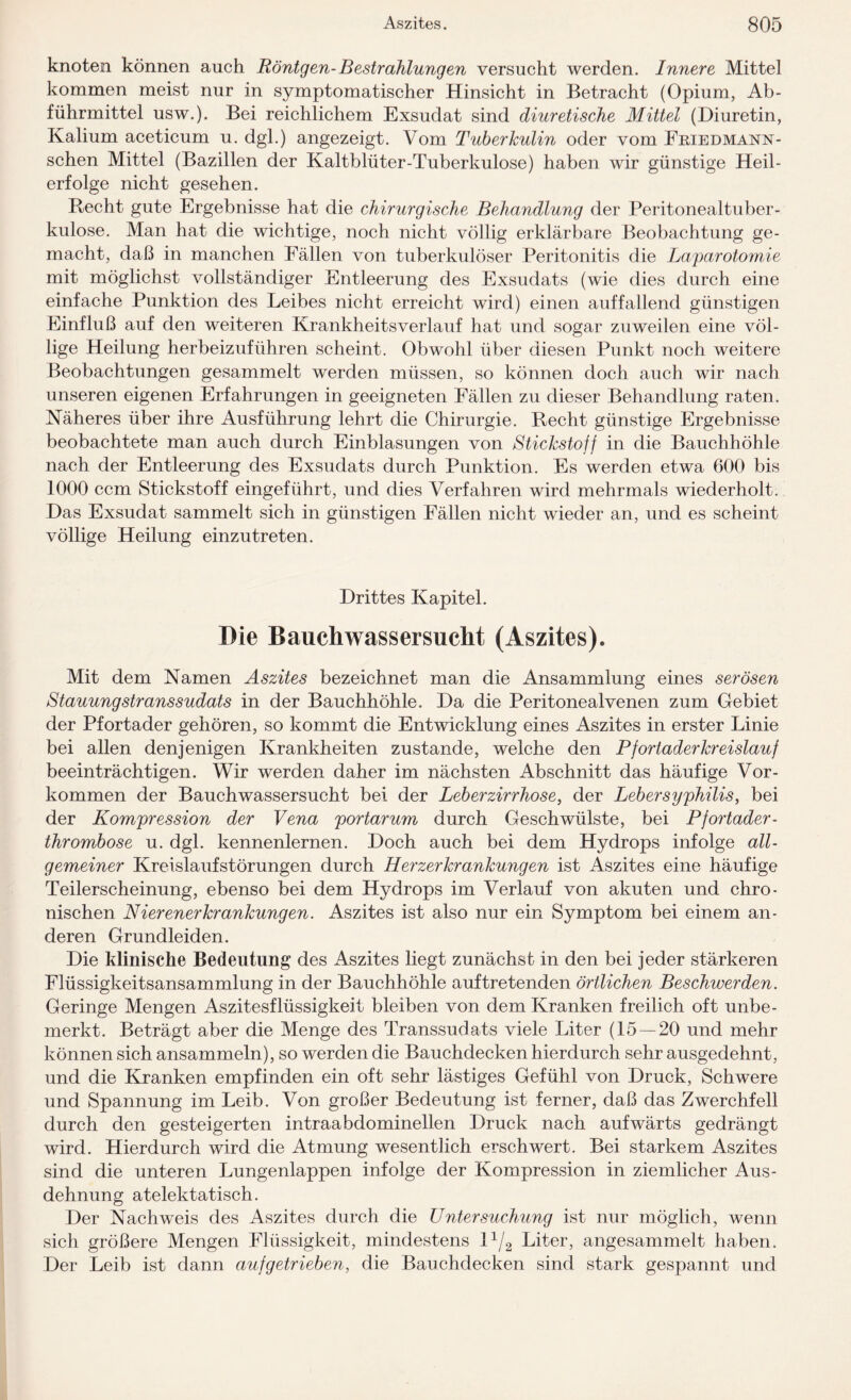 knoten können auch Röntgen-Bestrahlungen versucht werden. Innere Mittel kommen meist nur in symptomatischer Hinsicht in Betracht (Opium, Ab¬ führmittel usw.). Bei reichlichem Exsudat sind diuretische Mittel (Diuretin, Kalium aceticum u. dgl.) angezeigt. Vom Tuberkulin oder vom Fbiedmann- schen Mittel (Bazillen der Kaltblüter-Tuberkulose) haben wir günstige Heil¬ erfolge nicht gesehen. Recht gute Ergebnisse hat die chirurgische Behandlung der Peritonealtuber¬ kulose. Man hat die wichtige, noch nicht völlig erklärbare Beobachtung ge¬ macht, daß in manchen Fällen von tuberkulöser Peritonitis die Laparotomie mit möglichst vollständiger Entleerung des Exsudats (wie dies durch eine einfache Punktion des Leibes nicht erreicht wird) einen auffallend günstigen Einfluß auf den weiteren Krankheitsverlauf hat und sogar zuweilen eine völ¬ lige Heilung herbeizuführen scheint. Obwohl über diesen Punkt noch weitere Beobachtungen gesammelt werden müssen, so können doch auch wir nach unseren eigenen Erfahrungen in geeigneten Fällen zu dieser Behandlung raten. Näheres über ihre Ausführung lehrt die Chirurgie. Recht günstige Ergebnisse beobachtete man auch durch Einblasungen von Stickstoff in die Bauchhöhle nach der Entleerung des Exsudats durch Punktion. Es werden etwa 600 bis 1000 ccm Stickstoff eingeführt, und dies Verfahren wird mehrmals wiederholt. Das Exsudat sammelt sich in günstigen Fällen nicht wieder an, und es scheint völlige Heilung einzutreten. Drittes Kapitel. Die Bauchwassersucht (Aszites). Mit dem Namen Aszites bezeichnet man die Ansammlung eines serösen Stauungstranssudats in der Bauchhöhle. Da die Peritonealvenen zum Gebiet der Pfortader gehören, so kommt die Entwicklung eines Aszites in erster Linie bei allen denjenigen Krankheiten zustande, welche den Pf ortader kr eislau f beeinträchtigen. Wir werden daher im nächsten Abschnitt das häufige Vor¬ kommen der Bauchwassersucht bei der Leberzirrhose, der Lebersyphilis, bei der Kompression der Vena portarum durch Geschwülste, bei P fortader - thrombose u. dgl. kennenlernen. Doch auch bei dem Hydrops infolge all¬ gemeiner Kreislaufstörungen durch Herzerkrankungen ist Aszites eine häufige Teilerscheinung, ebenso bei dem Hydrops im Verlauf von akuten und chro¬ nischen Nierenerkrankungen. Aszites ist also nur ein Symptom bei einem an¬ deren Grundleiden. Die klinische Bedeutung des Aszites liegt zunächst in den bei jeder stärkeren Flüssigkeitsansammlung in der Bauchhöhle auf tretenden örtlichen Beschwerden. Geringe Mengen Aszitesflüssigkeit bleiben von dem Kranken freilich oft unbe¬ merkt. Beträgt aber die Menge des Transsudats viele Liter (15 — 20 und mehr können sich ansammeln), so werden die Bauchdecken hierdurch sehr ausgedehnt, und die Kranken empfinden ein oft sehr lästiges Gefühl von Druck, Schwere und Spannung im Leib. Von großer Bedeutung ist ferner, daß das Zwerchfell durch den gesteigerten intraabdominellen Druck nach aufwärts gedrängt wird. Hierdurch wird die Atmung wesentlich erschwert. Bei starkem Aszites sind die unteren Lungenlappen infolge der Kompression in ziemlicher Aus¬ dehnung atelektatisch. Der Nachweis des Aszites durch die Untersuchung ist nur möglich, wenn sich größere Mengen Flüssigkeit, mindestens l1/2 Liter, angesammelt haben. Der Leib ist dann aufgetrieben, die Bauchdecken sind stark gespannt und