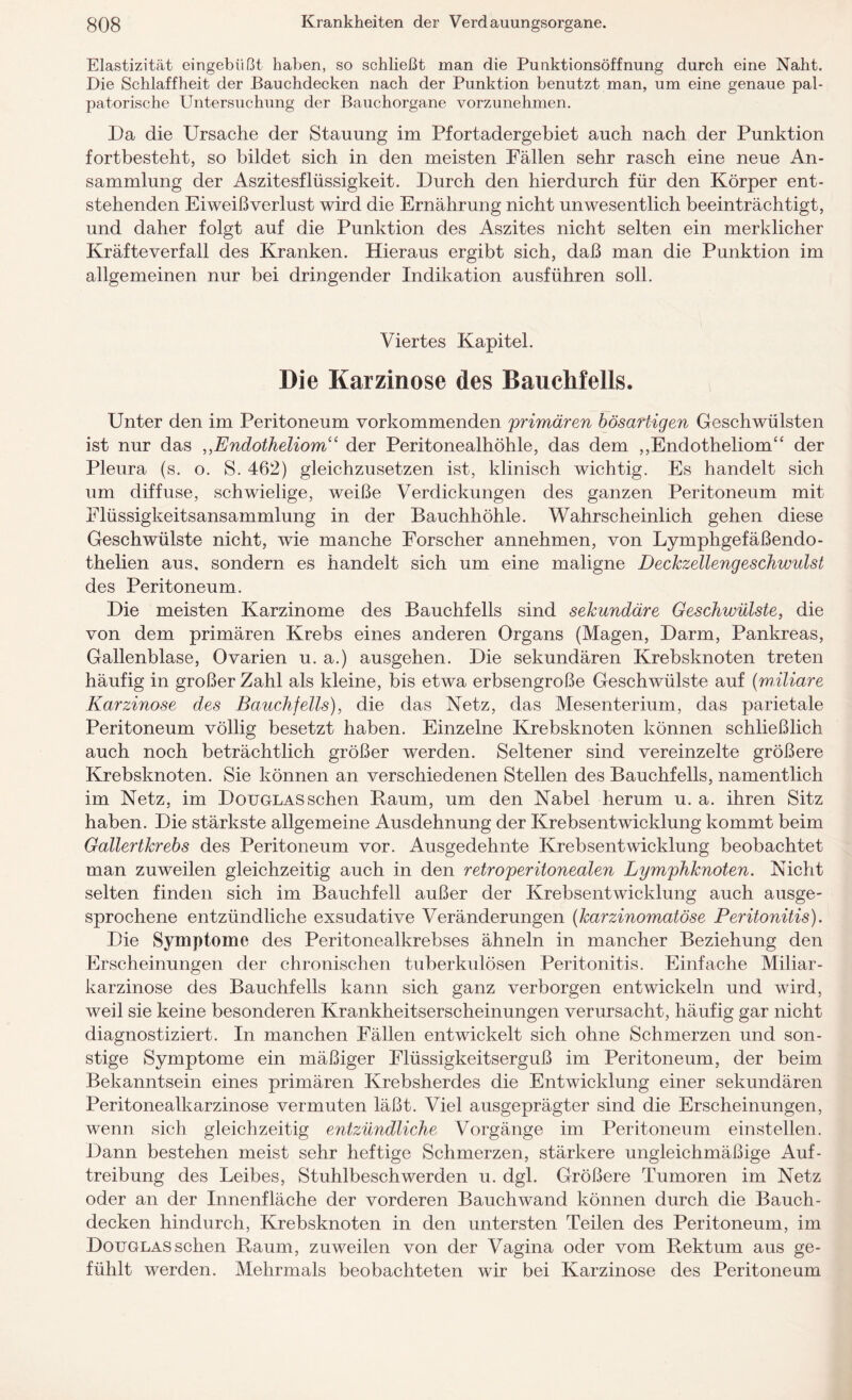 Elastizität eingebüßt haben, so schließt man die Punktionsöffnung durch eine Naht. Die Schlaffheit der Bauchdecken nach der Punktion benutzt man, um eine genaue pal- patorische Untersuchung der Bauchorgane vorzunehmen. Da die Ursache der Stauung im Pfortadergebiet auch nach der Punktion fortbesteht, so bildet sich in den meisten Fällen sehr rasch eine neue An¬ sammlung der Aszitesflüssigkeit. Durch den hierdurch für den Körper ent¬ stehenden Eiweißverlust wird die Ernährung nicht unwesentlich beeinträchtigt, und daher folgt auf die Punktion des Aszites nicht selten ein merklicher Kräfteverfall des Kranken. Hieraus ergibt sich, daß man die Punktion im allgemeinen nur bei dringender Indikation ausführen soll. Viertes Kapitel. Die Karzinose des Bauchfells. Unter den im Peritoneum vorkommenden primären bösartigen Geschwülsten ist nur das ,,Endotheliom“ der Peritonealhöhle, das dem „Endotheliom“ der Pleura (s. o. S. 462) gleichzusetzen ist, klinisch wichtig. Es handelt sich um diffuse, schwielige, weiße Verdickungen des ganzen Peritoneum mit Flüssigkeitsansammlung in der Bauchhöhle. Wahrscheinlich gehen diese Geschwülste nicht, wie manche Forscher annehmen, von Lymphgefäßendo- thelien aus, sondern es handelt sich um eine maligne Deckzellengeschwulst des Peritoneum. Die meisten Karzinome des Bauchfells sind sekundäre Geschwülste, die von dem primären Krebs eines anderen Organs (Magen, Darm, Pankreas, Gallenblase, Ovarien u. a.) ausgehen. Die sekundären Krebsknoten treten häufig in großer Zahl als kleine, bis etwa erbsengroße Geschwülste auf (miliare Karzinose des Bauchfells), die das Netz, das Mesenterium, das parietale Peritoneum völlig besetzt haben. Einzelne Krebsknoten können schließlich auch noch beträchtlich größer werden. Seltener sind vereinzelte größere Krebsknoten. Sie können an verschiedenen Stellen des Bauchfells, namentlich im Netz, im Doxjglassehen Baum, um den Nabel herum u. a. ihren Sitz haben. Die stärkste allgemeine Ausdehnung der Krebsentwicklung kommt beim Gallertkrebs des Peritoneum vor. Ausgedehnte Krebsentwicklung beobachtet man zuweilen gleichzeitig auch in den retroperitonealen Lymphknoten. Nicht selten finden sich im Bauchfell außer der Krebsentwicklung auch ausge¬ sprochene entzündliche exsudative Veränderungen (karzinomatöse Peritonitis). Die Symptome des Peritonealkrebses ähneln in mancher Beziehung den Erscheinungen der chronischen tuberkulösen Peritonitis. Einfache Miliar¬ karzinose des Bauchfells kann sich ganz verborgen entwickeln und wird, weil sie keine besonderen Krankheitserscheinungen verursacht, häufig gar nicht diagnostiziert. In manchen Fällen entwickelt sich ohne Schmerzen und son¬ stige Symptome ein mäßiger Flüssigkeitserguß im Peritoneum, der beim Bekanntsein eines primären Krebsherdes die Entwicklung einer sekundären Peritonealkarzinose vermuten läßt. Viel ausgeprägter sind die Erscheinungen, wenn sich gleichzeitig entzündliche Vorgänge im Peritoneum einstellen. Dann bestehen meist sehr heftige Schmerzen, stärkere ungleichmäßige Auf¬ treibung des Leibes, Stuhlbeschwerden u. dgl. Größere Tumoren im Netz oder an der Innenfläche der vorderen Bauchwand können durch die Bauch¬ decken hindurch, Krebsknoten in den untersten Teilen des Peritoneum, im Douglas sehen Baum, zuweilen von der Vagina oder vom Bektum aus ge¬ fühlt werden. Mehrmals beobachteten wir bei Karzinose des Peritoneum