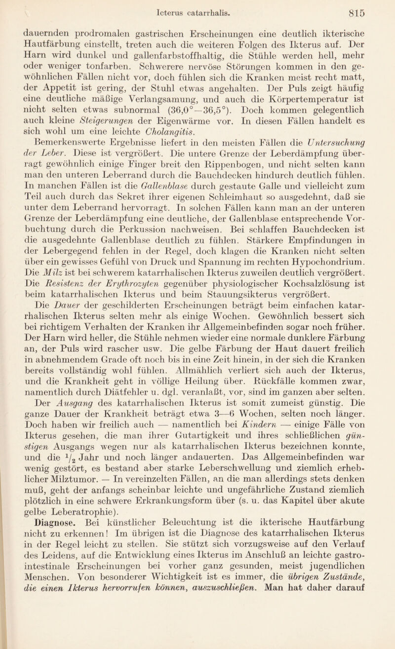 dauernden prodromalen gastrischen Erscheinungen eine deutlich ikterische Hautfärbung einstellt, treten auch die weiteren Folgen des Ikterus auf. Her Harn wird dunkel und gallenfarbstoffhaltig, die Stühle werden hell, mehr oder weniger tonfarben. Schwerere nervöse Störungen kommen in den ge¬ wöhnlichen Fällen nicht vor, doch fühlen sich die Kranken meist recht matt, der Appetit ist gering, der Stuhl etwas angehalten. Der Puls zeigt häufig eine deutliche mäßige Verlangsamung, und auch die Körpertemperatur ist nicht selten etwas subnormal (36,0° — 36,5°). Doch kommen gelegentlich auch kleine Steigerungen der Eigenwärme vor. In diesen Fällen handelt es sich wohl um eine leichte Cholangitis. Bemerkenswerte Ergebnisse liefert in den meisten Fällen die Untersuchung der Leber. Diese ist vergrößert. Die untere Grenze der Leberdämpfung über¬ ragt gewöhnlich einige Finger breit den Rippenbogen, und nicht selten kann man den unteren Leberrand durch die Bauchdecken hindurch deutlich fühlen. In manchen Fällen ist die Gallenblase durch gestaute Galle und vielleicht zum Teil auch durch das Sekret ihrer eigenen Schleimhaut so ausgedehnt, daß sie unter dem Leberrand hervorragt. In solchen Fällen kann man an der unteren Grenze der Leberdämpfung eine deutliche, der Gallenblase entsprechende Vor- buchtung durch die Perkussion nachweisen. Bei schlaffen Bauchdecken ist die ausgedehnte Gallenblase deutlich zu fühlen. Stärkere Empfindungen in der Lebergegend fehlen in der Regel, doch klagen die Kranken nicht selten über ein gewisses Gefühl von Druck und Spannung im rechten Hypochondrium. Die Milz ist bei schwerem katarrhalischen Ikterus zuweilen deutlich vergrößert. Die Resistenz der Erythrozyten gegenüber physiologischer Kochsalzlösung ist beim katarrhalischen Ikterus und beim Stauungsikterus vergrößert. Die Dauer der geschilderten Erscheinungen beträgt beim einfachen katar¬ rhalischen Ikterus selten mehr als einige Wochen. Gewöhnlich bessert sich bei richtigem Verhalten der Kranken ihr Allgemeinbefinden sogar noch früher. Der Harn wird heller, die Stühle nehmen wieder eine normale dunklere Färbung an, der Puls wird rascher usw. Die gelbe Färbung der Haut dauert freilich in abnehmendem Grade oft noch bis in eine Zeit hinein, in der sich die Kranken bereits vollständig wohl fühlen. Allmählich verliert sich auch der Ikterus, und die Krankheit geht in völlige Heilung über. Rückfälle kommen zwar, namentlich durch Diätfehler u. dgl. veranlaßt, vor, sind im ganzen aber selten. Der Ausgang des katarrhalischen Ikterus ist somit zumeist günstig. Die ganze Dauer der Krankheit beträgt etwa 3—6 Wochen, selten noch länger. Doch haben wir freilich auch — namentlich bei Kindern — einige Fälle von Ikterus gesehen, die man ihrer Gutartigkeit und ihres schließlichen gün¬ stigen Ausgangs wegen nur als katarrhalischen Ikterus bezeichnen konnte, und die 1/2 Jahr und noch länger andauerten. Das Allgemeinbefinden war wenig gestört, es bestand aber starke Leberschwellung und ziemlich erheb¬ licher Milztumor. — In vereinzelten Fällen, an die man allerdings stets denken muß, geht der anfangs scheinbar leichte und ungefährliche Zustand ziemlich plötzlich in eine schwere Erkrankungsform über (s. u. das Kapitel über akute gelbe Leberatrophie). Diagnose. Bei künstlicher Beleuchtung ist die ikterische Hautfärbung nicht zu erkennen! Im übrigen ist die Diagnose des katarrhalischen Ikterus in der Regel leicht zu stellen. Sie stützt sich vorzugsweise auf den Verlauf des Leidens, auf die Entwicklung eines Ikterus im Anschluß an leichte gastro¬ intestinale Erscheinungen bei vorher ganz gesunden, meist jugendlichen Menschen. Von besonderer Wichtigkeit ist es immer, die übrigen Zustände, die einen Ikterus hervorrufen können, auszuschließen. Man hat daher darauf