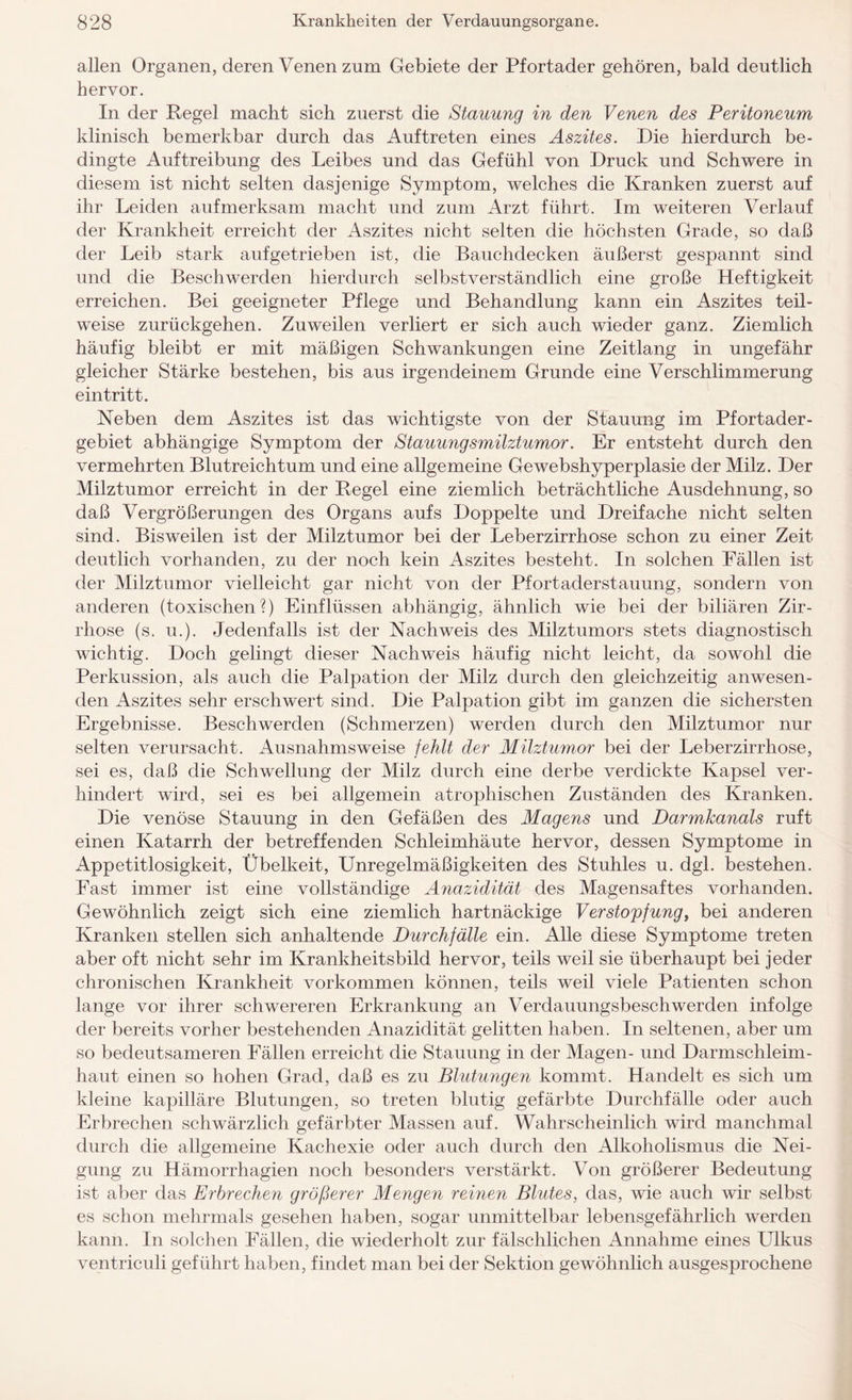 allen Organen, deren Venen zum Gebiete der Pfortader gehören, bald deutlich hervor. In der Regel macht sich zuerst die Stauung in den Venen des Peritoneum klinisch bemerkbar durch das Auftreten eines Aszites. Die hierdurch be¬ dingte Auftreibung des Leibes und das Gefühl von Druck und Schwere in diesem ist nicht selten dasjenige Symptom, welches die Kranken zuerst auf ihr Leiden aufmerksam macht und zum Arzt führt. Im weiteren Verlauf der Krankheit erreicht der Aszites nicht selten die höchsten Grade, so daß der Leib stark aufgetrieben ist, die Bauchdecken äußerst gespannt sind und die Beschwerden hierdurch selbstverständlich eine große Heftigkeit erreichen. Bei geeigneter Pflege und Behandlung kann ein Aszites teil¬ weise zurückgehen. Zuweilen verliert er sich auch wieder ganz. Ziemlich häufig bleibt er mit mäßigen Schwankungen eine Zeitlang in ungefähr gleicher Stärke bestehen, bis aus irgendeinem Grunde eine Verschlimmerung eintritt. Neben dem Aszites ist das wichtigste von der Stauung im Pfortader¬ gebiet abhängige Symptom der Stauungsmilztumor. Er entsteht durch den vermehrten Blutreichtum und eine allgemeine Gewebshyperplasie der Milz. Der Milztumor erreicht in der Regel eine ziemlich beträchtliche Ausdehnung, so daß Vergrößerungen des Organs aufs Doppelte und Dreifache nicht selten sind. Bisweilen ist der Milztumor bei der Leberzirrhose schon zu einer Zeit deutlich vorhanden, zu der noch kein Aszites besteht. In solchen Bällen ist der Milztumor vielleicht gar nicht von der Pfortaderstauung, sondern von anderen (toxischen?) Einflüssen abhängig, ähnlich wie bei der biliären Zir¬ rhose (s. u.). Jedenfalls ist der Nachweis des Milztumors stets diagnostisch wichtig. Doch gelingt dieser Nachweis häufig nicht leicht, da sowohl die Perkussion, als auch die Palpation der Milz durch den gleichzeitig anwesen¬ den Aszites sehr erschwert sind. Die Palpation gibt im ganzen die sichersten Ergebnisse. Beschwerden (Schmerzen) werden durch den Milztumor nur selten verursacht. Ausnahmsweise fehlt der Milztumor bei der Leberzirrhose, sei es, daß die Schwellung der Milz durch eine derbe verdickte Kapsel ver¬ hindert wird, sei es bei allgemein atrophischen Zuständen des Kranken. Die venöse Stauung in den Gefäßen des Magens und Darmkanals ruft einen Katarrh der betreffenden Schleimhäute hervor, dessen Symptome in Appetitlosigkeit, Übelkeit, Unregelmäßigkeiten des Stuhles u. dgl. bestehen. Fast immer ist eine vollständige Anazidität des Magensaftes vorhanden. Gewöhnlich zeigt sich eine ziemlich hartnäckige Verstopfung, bei anderen Kranken stellen sich anhaltende Durchfälle ein. Alle diese Symptome treten aber oft nicht sehr im Krankheitsbild hervor, teils weil sie überhaupt bei jeder chronischen Krankheit Vorkommen können, teils weil viele Patienten schon lange vor ihrer schwereren Erkrankung an Verdauungsbeschwerden infolge der bereits vorher bestehenden Anazidität gelitten haben. In seltenen, aber um so bedeutsameren Fällen erreicht die Stauung in der Magen- und Darmschleim¬ haut einen so hohen Grad, daß es zu Blutungen kommt. Handelt es sich um kleine kapilläre Blutungen, so treten blutig gefärbte Durchfälle oder auch Erbrechen schwärzlich gefärbter Massen auf. Wahrscheinlich wird manchmal durch die allgemeine Kachexie oder auch durch den Alkoholismus die Nei¬ gung zu Hämorrhagien noch besonders verstärkt. Von größerer Bedeutung ist aber das Erbrechen größerer Mengen reinen Blutes, das, wie auch wir selbst es schon mehrmals gesehen haben, sogar unmittelbar lebensgefährlich werden kann. In solchen Fällen, die wiederholt zur fälschlichen Annahme eines Ulkus ventriculi geführt haben, findet man bei der Sektion gewöhnlich ausgesprochene