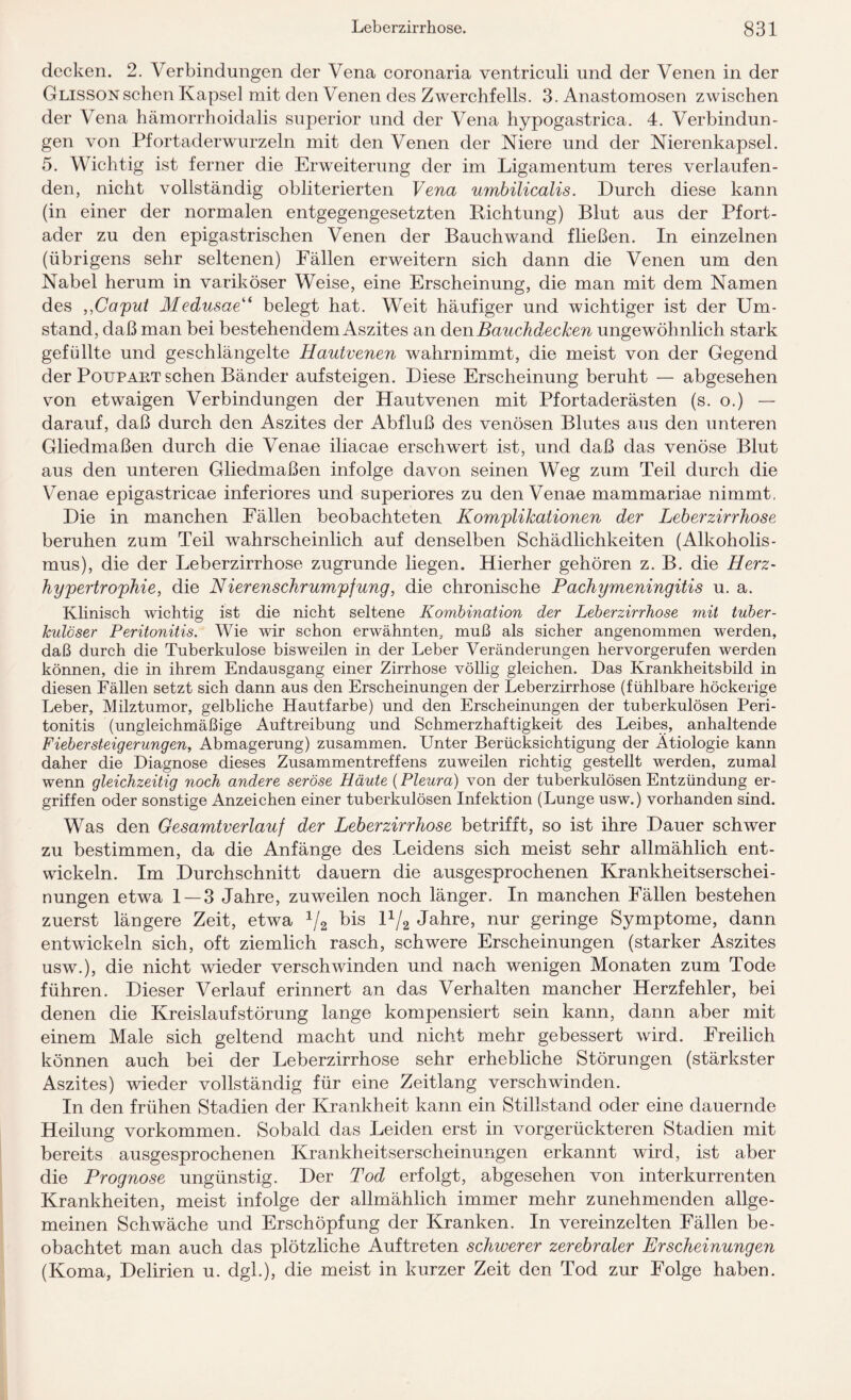 decken. 2. Verbindungen der Vena coronaria ventriculi und der Venen in der Glisson sehen Kapsel mit den Venen des Zwerchfells. 3. Anastomosen zwischen der Vena hämorrhoidalis superior und der Vena hypogastrica. 4. Verbindun¬ gen von Pfortaderwurzeln mit den Venen der Niere und der Nierenkapsel. 5. Wichtig ist ferner die Erweiterung der im Ligamentum teres verlaufen¬ den, nicht vollständig obliterierten Vena umbilicalis. Durch diese kann (in einer der normalen entgegengesetzten Dichtung) Blut aus der Pfort¬ ader zu den epigastrischen Venen der Bauchwand fließen. In einzelnen (übrigens sehr seltenen) Fällen erweitern sich dann die Venen um den Nabel herum in variköser Weise, eine Erscheinung, die man mit dem Namen des ,,Caput Medusae“ belegt hat. Weit häufiger und wichtiger ist der Um¬ stand, daß man bei bestehendem Aszites an den Bauchdecken ungewöhnlich stark gefüllte und geschlängelte Hautvenen wahrnimmt, die meist von der Gegend der Poupart sehen Bänder aufsteigen. Diese Erscheinung beruht — abgesehen von etwaigen Verbindungen der Hautvenen mit Pfortaderästen (s. o.) — darauf, daß durch den Aszites der Abfluß des venösen Blutes aus den unteren Gliedmaßen durch die Venae iliacae erschwert ist, und daß das venöse Blut aus den unteren Gliedmaßen infolge davon seinen Weg zum Teil durch die Venae epigastricae inferiores und superiores zu den Venae mammariae nimmt, Die in manchen Fällen beobachteten Komplikationen der Leberzirrhose beruhen zum Teil wahrscheinlich, auf denselben Schädlichkeiten (Alkoholis¬ mus), die der Leberzirrhose zugrunde liegen. Hierher gehören z. B. die Herz¬ hypertrophie, die Nierenschrumpfung, die chronische Pachymeningitis u. a. Klinisch wichtig ist die nicht seltene Kombination der Leberzirrhose mit tuber¬ kulöser Peritonitis. Wie wir schon erwähnten, muß als sicher angenommen werden, daß durch die Tuberkulose bisweilen in der Leber Veränderungen hervorgerufen werden können, die in ihrem Endausgang einer Zirrhose völlig gleichen. Das Krankheitsbild in diesen Fällen setzt sich dann aus den Erscheinungen der Leberzirrhose (fühlbare höckerige Leber, Milztumor, gelbliche Hautfarbe) und den Erscheinungen der tuberkulösen Peri¬ tonitis (ungleichmäßige Auftreibung und Schmerzhaftigkeit des Leibes, anhaltende Fieber steig er ungen, Abmagerung) zusammen. Unter Berücksichtigung der Ätiologie kann daher die Diagnose dieses Zusammentreffens zuweilen richtig gestellt werden, zumal wenn gleichzeitig noch andere seröse Häute (Pleura) von der tuberkulösen Entzündung er¬ griffen oder sonstige Anzeichen einer tuberkulösen Infektion (Lunge usw.) vorhanden sind. Was den Gesamtverlauf der Leberzirrhose betrifft, so ist ihre Dauer schwer zu bestimmen, da die Anfänge des Leidens sich meist sehr allmählich ent¬ wickeln. Im Durchschnitt dauern die ausgesprochenen Krankheitserschei¬ nungen etwa 1 — 3 Jahre, zuweilen noch länger. In manchen Fällen bestehen zuerst längere Zeit, etwa 1/2 bis D/2 Jahre, nur geringe Symptome, dann entwickeln sich, oft ziemlich rasch, schwere Erscheinungen (starker Aszites usw.), die nicht wieder verschwinden und nach wenigen Monaten zum Tode führen. Dieser Verlauf erinnert an das Verhalten mancher Herzfehler, bei denen die Kreislaufstörung lange kompensiert sein kann, dann aber mit einem Male sich geltend macht und nicht mehr gebessert wird. Freilich können auch bei der Leberzirrhose sehr erhebliche Störungen (stärkster Aszites) wieder vollständig für eine Zeitlang verschwinden. In den frühen Stadien der Krankheit kann ein Stillstand oder eine dauernde Heilung Vorkommen. Sobald das Leiden erst in vorgerückteren Stadien mit bereits ausgesprochenen Krankheitserscheinungen erkannt wird, ist aber die Prognose ungünstig. Der Tod erfolgt, abgesehen von interkurrenten Krankheiten, meist infolge der allmählich immer mehr zunehmenden allge¬ meinen Schwäche und Erschöpfung der Kranken. In vereinzelten Fällen be¬ obachtet man auch das plötzliche Auftreten schwerer zerebraler Erscheinungen (Koma, Delirien u. dgl.), die meist in kurzer Zeit den Tod zur Folge haben.