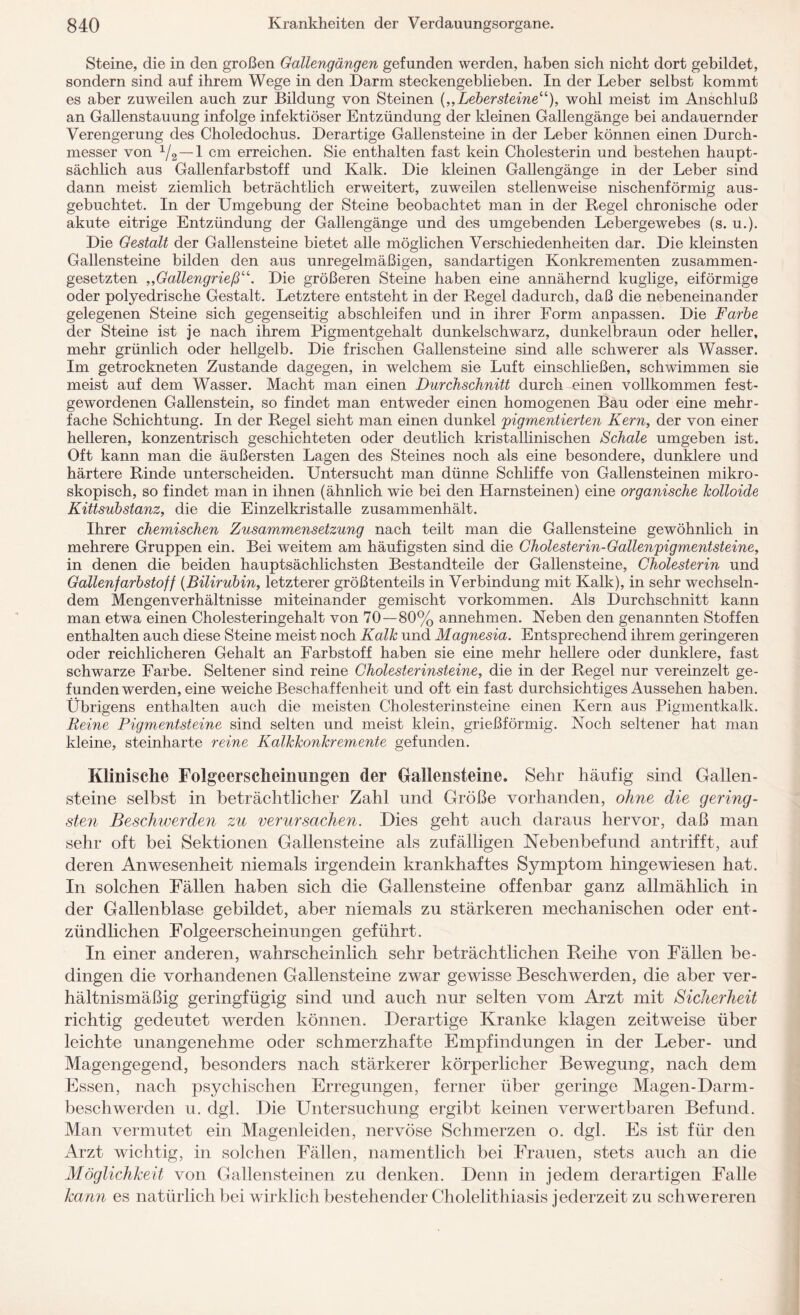 Steine, die in den großen Gallengängen gefunden werden, haben sich nicht dort gebildet, sondern sind auf ihrem Wege in den Darm steckengeblieben. In der Leber selbst kommt es aber zuweilen auch zur Bildung von Steinen {„Lebersteine“), wohl meist im Anschluß an Gallenstauung infolge infektiöser Entzündung der kleinen Gallengänge bei andauernder Verengerung des Choledochus. Derartige Gallensteine in der Leber können einen Durch¬ messer von xf2—1 cm erreichen. Sie enthalten fast kein Cholesterin und bestehen haupt¬ sächlich aus Gallenfarbstoff und Kalk. Die kleinen Gallengänge in der Leber sind dann meist ziemlich beträchtlich erweitert, zuweilen stellenweise nischenförmig aus¬ gebuchtet. In der Umgebung der Steine beobachtet man in der Regel chronische oder akute eitrige Entzündung der Gallengänge und des umgebenden Lebergewebes (s. u.). Die Gestalt der Gallensteine bietet alle möglichen Verschiedenheiten dar. Die kleinsten Gallensteine bilden den aus unregelmäßigen, sandartigen Konkrementen zusammen¬ gesetzten „Gallengrieß“. Die größeren Steine haben eine annähernd kuglige, eiförmige oder polyedrische Gestalt. Letztere entsteht in der Regel dadurch, daß die nebeneinander gelegenen Steine sich gegenseitig abschleifen und in ihrer Form anpassen. Die Farbe der Steine ist je nach ihrem Pigmentgehalt dunkelschwarz, dunkelbraun oder heller, mehr grünlich oder hellgelb. Die frischen Gallensteine sind alle schwerer als Wasser. Im getrockneten Zustande dagegen, in welchem sie Luft einschließen, schwimmen sie meist auf dem Wasser. Macht man einen Durchschnitt durch einen vollkommen fest¬ gewordenen Gallenstein, so findet man entweder einen homogenen Bau oder eine mehr¬ fache Schichtung. In der Regel sieht man einen dunkel 'pigmentierten Kern, der von einer helleren, konzentrisch geschichteten oder deutlich kristallinischen Schale umgeben ist. Oft kann man die äußersten Lagen des Steines noch als eine besondere, dunklere und härtere Rinde unterscheiden. Untersucht man dünne Schliffe von Gallensteinen mikro¬ skopisch, so findet man in ihnen (ähnlich wie bei den Harnsteinen) eine organische kolloide Kittsubstanz, die die Einzelkristalle zusammenhält. Ihrer chemischen Zusammensetzung nach teilt man die Gallensteine gewöhnlich in mehrere Gruppen ein. Bei weitem am häufigsten sind die Cholesterin-Gallenpigmentsteine, in denen die beiden hauptsächlichsten Bestandteile der Gallensteine, Cholesterin und Gallenfarbstoff (Bilirubin, letzterer größtenteils in Verbindung mit Kalk), in sehr wechseln¬ dem Mengenverhältnisse miteinander gemischt Vorkommen. Als Durchschnitt kann man etwa einen Cholesteringehalt von 70—80% annehmen. Neben den genannten Stoffen enthalten auch diese Steine meist noch Kalk und Magnesia. Entsprechend ihrem geringeren oder reichlicheren Gehalt an Farbstoff haben sie eine mehr hellere oder dunklere, fast schwarze Farbe. Seltener sind reine Cholesterinsteine, die in der Regel nur vereinzelt ge¬ fundenwerden, eine weiche Beschaffenheit und oft ein fast durchsichtiges Aussehen haben. Übrigens enthalten auch die meisten Cholesterinsteine einen Kern aus Pigmentkalk. Reine Pigmentsteine sind selten und meist klein, grießförmig. Noch seltener hat man kleine, steinharte reine Kalkkonkremente gefunden. Klinische Folgeerscheinungen der Gallensteine. Sehr häufig sind Gallen¬ steine selbst in beträchtlicher Zahl und Größe vorhanden, ohne die gering¬ sten Beschwerden zu verursachen. Dies geht auch daraus hervor, daß man sehr oft bei Sektionen Gallensteine als zufälligen Nebenbefund antrifft, auf deren Anwesenheit niemals irgendein krankhaftes Symptom hingewiesen hat. In solchen Fällen haben sich die Gallensteine offenbar ganz allmählich in der Gallenblase gebildet, aber niemals zu stärkeren mechanischen oder ent¬ zündlichen Folgeerscheinungen geführt. In einer anderen, wahrscheinlich sehr beträchtlichen Reihe von Fällen be¬ dingen die vorhandenen Gallensteine zwar gewisse Beschwerden, die aber ver¬ hältnismäßig geringfügig sind und auch nur selten vom Arzt mit Sicherheit richtig gedeutet werden können. Derartige Kranke klagen zeitweise über leichte unangenehme oder schmerzhafte Empfindungen in der Leber- und Magengegend, besonders nach stärkerer körperlicher Bewegung, nach dem Essen, nach psychischen Erregungen, ferner über geringe Magen-Darm¬ beschwerden u. dgl. Die Untersuchung ergibt keinen verwertbaren Befund. Man vermutet ein Magenleiden, nervöse Schmerzen o. dgl. Es ist für den Arzt wichtig, in solchen Fällen, namentlich bei Frauen, stets auch an die Möglichkeit von Gallensteinen zu denken. Denn in jedem derartigen Falle kann es natürlich bei wirklich bestehender Cholelithiasis jederzeit zu schwereren