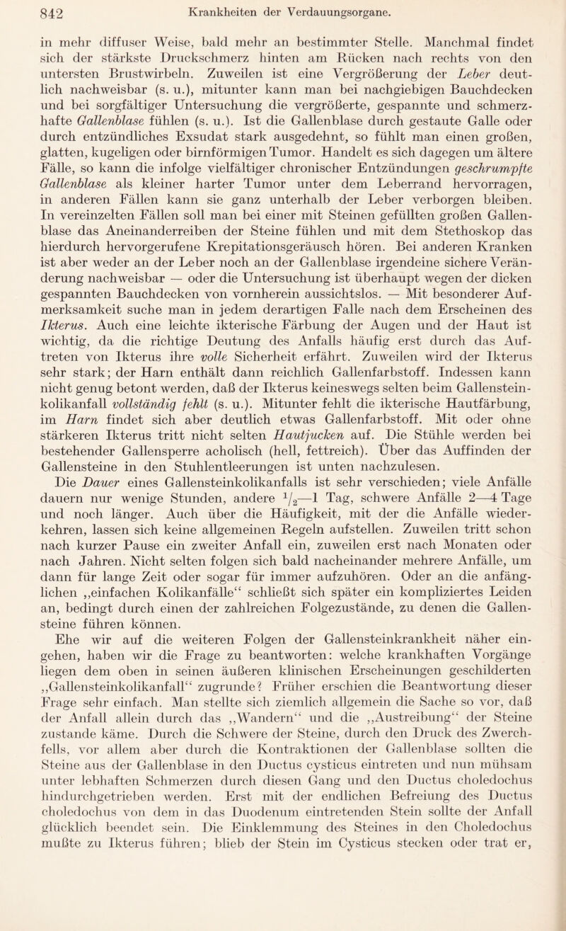 in mehr diffuser Weise, bald mehr an bestimmter Stelle. Manchmal findet sich der stärkste Druckschmerz hinten am Rücken nach rechts von den untersten Brustwirbeln. Zuweilen ist eine Vergrößerung der Leber deut¬ lich nachweisbar (s. u.), mitunter kann man bei nachgiebigen Bauchdecken und bei sorgfältiger Untersuchung die vergrößerte, gespannte und schmerz¬ hafte Gallenblase fühlen (s. u.). Ist die Gallenblase durch gestaute Galle oder durch entzündliches Exsudat stark ausgedehnt, so fühlt man einen großen, glatten, kugeligen oder bimförmigen Tumor. Handelt es sich dagegen um ältere Fälle, so kann die infolge vielfältiger chronischer Entzündungen geschrumpfte Gallenblase als kleiner harter Tumor unter dem Leberrand hervorragen, in anderen Fällen kann sie ganz unterhalb der Leber verborgen bleiben. In vereinzelten Fällen soll man bei einer mit Steinen gefüllten großen Gallen¬ blase das Aneinanderreiben der Steine fühlen und mit dem Stethoskop das hierdurch hervorgerufene Krepitationsgeräusch hören. Bei anderen Kranken ist aber weder an der Leber noch an der Gallenblase irgendeine sichere Verän¬ derung nachweisbar — oder die Untersuchung ist überhaupt wegen der dicken gespannten Bauchdecken von vornherein aussichtslos. — Mit besonderer Auf¬ merksamkeit suche man in jedem derartigen Falle nach dem Erscheinen des Ikterus. Auch eine leichte ikterische Färbung der Augen und der Haut ist wichtig, da die richtige Deutung des Anfalls häufig erst durch das Auf¬ treten von Ikterus ihre volle Sicherheit erfährt. Zuweilen wird der Ikterus sehr stark; der Harn enthält dann reichlich Gallenfarbstoff. Indessen kann nicht genug betont werden, daß der Ikterus keineswegs selten beim Gallenstein¬ kolikanfall vollständig fehlt (s. u.). Mitunter fehlt die ikterische Hautfärbung, im Harn findet sich aber deutlich etwas Gallenfarbstoff. Mit oder ohne stärkeren Ikterus tritt nicht selten Hautjucken auf. Die Stühle werden bei bestehender Gallensperre acholisch (hell, fettreich). Über das Auffinden der Gallensteine in den Stuhlentleerungen ist unten nachzulesen. Die Dauer eines Gallensteinkolikanfalls ist sehr verschieden; viele Anfälle dauern nur wenige Stunden, andere 1/2—1 Tag, schwere Anfälle 2—4 Tage und noch länger. Auch über die Häufigkeit, mit der die Anfälle wieder¬ kehren, lassen sich keine allgemeinen Regeln auf stellen. Zuweilen tritt schon nach kurzer Pause ein zweiter Anfall ein, zuweilen erst nach Monaten oder nach Jahren. Nicht selten folgen sich bald nacheinander mehrere Anfälle, um dann für lange Zeit oder sogar für immer aufzuhören. Oder an die anfäng¬ lichen ,,einfachen Kolikanfälle44 schließt sich später ein kompliziertes Leiden an, bedingt durch einen der zahlreichen Folgezustände, zu denen die Gallen¬ steine führen können. Ehe wir auf die weiteren Folgen der Gallensteinkrankheit näher ein- gehen, haben wir die Frage zu beantworten: welche krankhaften Vorgänge liegen dem oben in seinen äußeren klinischen Erscheinungen geschilderten „Gallensteinkolikanfall44 zugrunde? Früher erschien die Beantwortung dieser Frage sehr einfach. Man stellte sich ziemlich allgemein die Sache so vor, daß der Anfall allein durch das „Wandern44 und die ,,Austreibung44 der Steine zustande käme. Durch die Schwere der Steine, durch den Druck des Zwerch¬ fells, vor allem aber durch die Kontraktionen der Gallenblase sollten die Steine aus der Gallenblase in den Ductus cysticus eintreten und nun mühsam unter lebhaften Schmerzen durch diesen Gang und den Ductus choledochus hindurchgetrieben werden. Erst mit der endlichen Befreiung des Ductus choledochus von dem in das Duodenum eintretenden. Stein sollte der Anfall glücklich beendet sein. Die Einklemmung des Steines in den Choledochus mußte zu Ikterus führen; blieb der Stein im Cysticus stecken oder trat er,