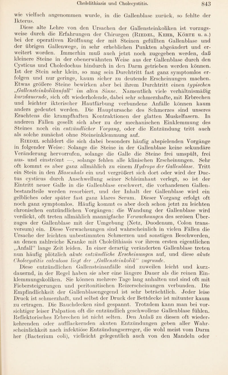 wie vielfach angenommen wurde, in die Gallenblase zurück, so fehlte der Ikterus. Diese alte Lehre von den Ursachen der Gallensteinkoliken ist vorzugs¬ weise durch die Erfahrungen der Chirurgen (Riedel, Kehr, Körte u. a.) bei der operativen Eröffnung der mit Steinen gefüllten Gallenblase und der übrigen Gallenwege, in sehr erheblichen Punkten abgeändert und er¬ weitert worden. Immerhin muß auch jetzt noch zugegeben werden, daß kleinere Steine in der obenerwähnten Weise aus der Gallenblase durch den Cysticus und Choledochus hindurch in den Darm getrieben werden können. Ist der Stein sehr klein, so mag sein Durchtritt fast ganz symptomlos er¬ folgen und nur geringe, kaum sicher zu deutende Erscheinungen machen. Etwas größere Steine bewirken aber bei ihrem Durchtritt einen typischen ,,Gallensteinkolikanfall“ im alten Sinne. Namentlich viele verhältnismäßig kurzdauernde, sich oft wiederholende, dabei sehr schmerzhafte, mit Erbrechen und leichter ikterischer Hautfärbung verbundene Anfälle können kaum anders gedeutet werden. Die Hauptursache des Schmerzes sind unseres Erachtens die krampfhaften Kontraktionen der glatten Muskelfasern. In anderen Fällen gesellt sich aber zu der mechanischen Einklemmung des Steines noch ein entzündlicher Vorgang, oder die Entzündung tritt auch als solche zunächst ohne Steineinklemmung auf. Riedel schildert die sich dabei besonders häufig abspielenden Vorgänge in folgender Weise: Solange die Steine in der Gallenblase keine sekundäre Veränderung her vorrufen, solange die Galle die Steine frei umspült, frei aus- und einströmt —, solange fehlen alle klinischen Erscheinungen. Sehr oft kommt es aber ganz allmählich zu einem Hydrops der Gallenblase. Tritt ein Stein in den Blasenhals ein und vergrößert sich dort oder wird der Duc¬ tus cysticus durch Anschwellung seiner Schleimhaut verlegt, so ist der Eintritt neuer Galle in die Gallenblase erschwert, die vorhandenen Gallen- bestandteile werden resorbiert, und der Inhalt der Gallenblase wird ein gelbliches oder später fast ganz klares Serum. Dieser Vorgang erfolgt oft noch ganz symptomlos. Häufig kommt es aber doch schon jetzt zu leichten chronischen entzündlichen Vorgängen: die Wandung der Gallenblase wird verdickt, oft treten allmählich mannigfache Verwachsungen des serösen Über¬ zuges der Gallenblase mit der Umgebung (Netz, Duodenum, Colon trans- versum) ein. Diese Verwachsungen sind wahrscheinlich in vielen Fällen die Ursache der leichten unbestimmten Schmerzen und sonstigen Beschwerden, an denen zahlreiche Kranke mit Cholelithiasis vor ihrem ersten eigentlichen ,,Anfall^ lange Zeit leiden. In einer derartig veränderten Gallenblase treten nun häufig plötzlich akute entzündliche Erscheinungen auf, und diese akute Cholecystitis calculosa liegt der ,,Gallensteinkolik“ zugrunde. Diese entzündlichen Gallensteinanfälle sind zuweilen leicht und kurz¬ dauernd, in der Regel haben sie aber eine längere Dauer als die reinen Ein¬ klemmungskoliken. Sie können mehrere Tage lang anhalten und sind oft mit Fiebersteigerungen und peritonitischen Reizerscheinungen verbunden. Die Empfindlichkeit der Gallenblasengegend ist sehr beträchtlich. Jeder leise Druck ist schmerzhaft, und selbst der Druck der Bettdecke ist mitunter kaum zu ertragen. Die Bauchdecken sind gespannt. Trotzdem kann man bei vor¬ sichtiger leiser Palpation oft die entzündlich geschwollene Gallenblase fühlen. Reflektorisches Erbrechen ist nicht selten. Den Anlaß zu diesen oft wieder¬ kehrenden oder auf flackernden akuten Entzündungen geben aller Wahr¬ scheinlichkeit nach infektiöse Entzündungserreger, die wohl meist vom Darm her (Bacterium coli), vielleicht gelegentlich auch von den Mandeln oder