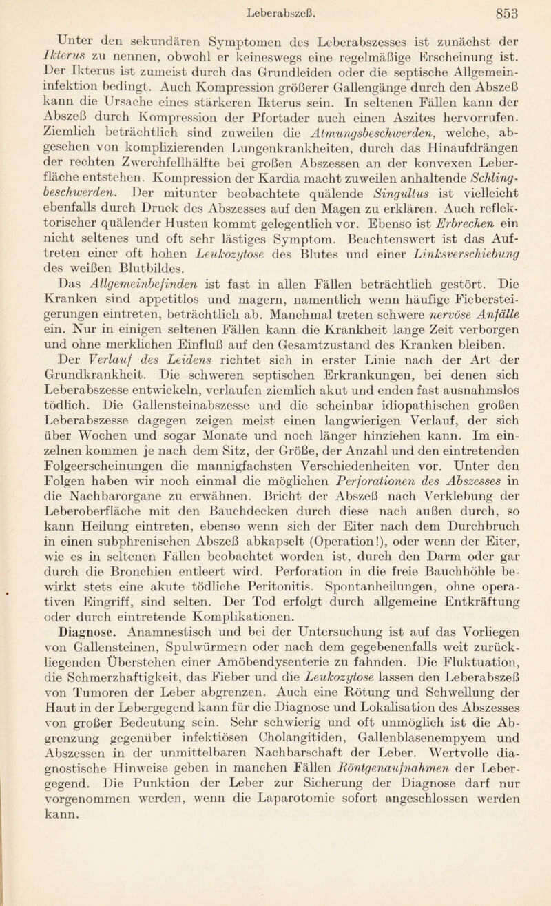 Unter den sekundären Symptomen des Leberabszesses ist zunächst der Ikterus zu nennen, obwohl er keineswegs eine regelmäßige Erscheinung ist. Der Ikterus ist zumeist durch das Grundleiden oder die septische Allgemein¬ infektion bedingt. Auch Kompression größerer Gallengänge durch den Abszeß kann die Ursache eines stärkeren Ikterus sein. In seltenen Fällen kann der Abszeß durch Kompression der Pfortader auch einen Aszites hervorrufen. Ziemlich beträchtlich sind zuweilen die Atmungsbeschioerden, welche, ab¬ gesehen von komplizierenden Lungenkrankheiten, durch das Hinauf drängen der rechten Zwerchfellhälfte bei großen Abszessen an der konvexen Leber¬ fläche entstehen. Kompression der Kardia macht zuweilen anhaltende Schling¬ beschwerden. Der mitunter beobachtete quälende Singultus ist vielleicht ebenfalls durch Druck des Abszesses auf den Magen zu erklären. Auch reflek¬ torischer quälender Husten kommt gelegentlich vor. Ebenso ist Erbrechen ein nicht seltenes und oft sehr lästiges Symptom. Beachtenswert ist das Auf¬ treten einer oft hohen Leukozytose des Blutes und einer Linksverschiebung des weißen Blutbildes. Das Allgemeinbefinden ist fast in allen Fällen beträchtlich gestört. Die Kranken sind appetitlos und magern, namentlich wenn häufige Fieberstei¬ gerungen eintreten, beträchtlich ab. Manchmal treten schwere nervöse Anfälle ein. Nur in einigen seltenen Fällen kann die Krankheit lange Zeit verborgen und ohne merklichen Einfluß auf den Gesamtzustand des Kranken bleiben. Der Verlauf des Leidens richtet sich in erster Linie nach der Art der Grundkrankheit. Die schweren septischen Erkrankungen, bei denen sich Leberabszesse entwickeln, verlaufen ziemlich akut und enden fast ausnahmslos tödlich. Die Gallensteinabszesse und die scheinbar idiopathischen großen Leberabszesse dagegen zeigen meist einen langwierigen Verlauf, der sich über Wochen und sogar Monate und noch länger hinziehen kann. Im ein¬ zelnen kommen je nach dem Sitz, der Größe, der Anzahl und den eintretenden Folgeerscheinungen die mannigfachsten Verschiedenheiten vor. Unter den Folgen haben wir noch einmal die möglichen Perforationen des Abszesses in die Nachbarorgane zu erwähnen. Bricht der Abszeß nach Verklebung der Leberoberfläche mit den Bauchdecken durch diese nach außen durch, so kann Heilung eintreten, ebenso wenn sich der Eiter nach dem Durchbruch in einen subphrenischen Abszeß abkapselt (Operation!), oder wenn der Eiter, wie es in seltenen Fällen beobachtet worden ist, durch den Darm oder gar durch die Bronchien entleert wird. Perforation in die freie Bauchhöhle be¬ wirkt stets eine akute tödliche Peritonitis. Spontanheilungen, ohne opera¬ tiven Eingriff, sind selten. Der Tod erfolgt durch allgemeine Entkräftung oder durch eintretende Komplikationen. Diagnose. Anamnestisch und bei der Untersuchung ist auf das Vorliegen von Gallensteinen, Spulwürmern oder nach dem gegebenenfalls weit zurück¬ liegenden Überstehen einer Amöbendysenterie zu fahnden. Die Fluktuation, die Schmerzhaftigkeit, das Fieber und die Leukozytose lassen den Leberabszeß von Tumoren der Leber abgrenzen. Auch eine Rötung und Schwellung der Haut in der Lebergegend kann für die Diagnose und Lokalisation des Abszesses von großer Bedeutung sein. Sehr schwierig und oft unmöglich ist die Ab¬ grenzung gegenüber infektiösen Cholangitiden, Gallenblasenempyem und Abszessen in der unmittelbaren Nachbarschaft der Leber. Wertvolle dia¬ gnostische Hinweise geben in manchen Fällen Röntgenaufnahmen der Leber¬ gegend. Die Punktion der Leber zur Sicherung der Diagnose darf nur vorgenommen werden, wenn die Laparotomie sofort angeschlossen werden kann.