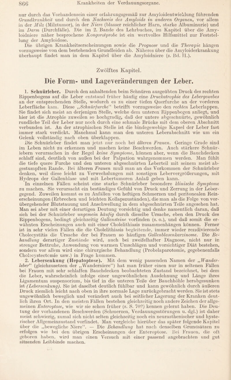 nur durch das Vorhandensein einer erfahrungsgemäß zur Amyloidentwicklung führenden Grundkrankheit und durch den Nachweis des Amyloids in anderen Organen, vor allem in der Milz (Milztumor), in der Niere (blasser reichlicher Harn, starke Albuminurie) und im Darm (Durchfälle). Die im 2. Bande des Lehrbuches, im Kapitel über die Amy¬ loidniere näher besprochene Kongorotprobe ist ein wertvolles Hilfsmittel zur Feststel¬ lung der Amyloidose. Die übrigen Krankheitserscheinungen sowie die Prognose und die Therapie hängen vorzugsweise von dem bestehenden Grundleiden ab. Näheres über die Amyloiderkrankung überhaupt findet man in dem Kapitel über die Amyloidniere (s. Bd. II.). Zwölftes Kapitel. Die Form- und Lageveränderungen der Leiber. 1. Schnürleber. Durch den anhaltenden beim Schnüren ausgeübten Druck des rechten Rippenbogens auf die Leber entstand früher häufig eine Druckatrophie des Lebergewebes an der entsprechenden Stelle, wodurch es zu einer tiefen Querfurche an der vorderen Leberfläche kam. Diese „Schnürfurche“ betrifft vorzugsweise den rechten Leberlappen. Sie findet sich meist an derjenigen Stelle, welche dem unteren Rippenbogen anliegt, und hier ist die Atrophie zuweilen so hochgradig, daß der untere abgeschnürte, gewöhnlich rundliche Teil der Leber nur noch durch eine schmale Brücke mit dem oberen Abschnitt verbunden ist. An der atrophischen Stelle ist die bindegewebige Kapsel der Leber fast immer stark verdickt. Manchmal kann man den unteren Leberabschnitt wie um ein Gelenk vollständig nach oben überklappen. Die Schnürleber findet man jetzt nur noch bei älteren Frauen. Geringe Grade sind im Leben nicht zu erkennen und machen keine Beschwerden. Auch stärkere Schnür - lebern verursachen in der Regel keine Symptome, können aber, wenn die Bauchdecken schlaff sind, deutlich von außen bei der Palpation wahrgenommen werden. Man fühlt die tiefe quere Furche und den unteren abgeschnürten Leberteil mit seinem meist ab¬ gestumpften Rande. Bei älteren Frauen muß man an das Vorkommen der Schnürleber denken, weil diese leicht zu Verwechslungen mit sonstigen Lebervergrößerungen, mit Hydrops der Gallenblase und mit Lebertumoren Anlaß geben kann. In einzelnen Fällen scheint eine starke Schnürleber besondere klinische Symptome zu machen. Sie verursacht ein beständiges Gefühl von Druck und Zerrung in der Leber¬ gegend. Zuweilen kommt es zu Anfällen von heftigen Schmerzen und peritonealen Reiz¬ erscheinungen (Erbrechen und leichten Kollapszuständen), die man als die Folge von vor¬ übergehender Blutstauung und Anschwellung in dem abgeschnürten Teile angesehen hat. Man sei aber mit einer derartigen Deutung vorsichtig und denke namentlich daran, daß sich bei der Schnürleber ungemein häufig durch dieselbe Ursache, eben den Druck des Rippenbogens, bedingt gleichzeitig Gallensteine vorfinden (s. o.), und daß somit die er¬ wähnten Erscheinungen auch mit einer Cholelithiasis Zusammenhängen können. Ferner ist in sehr vielen Fällen die die Cholelithiasis begleitende, immer wieder rezidivierende Cholecystitis die Ursache der bei Frauen so häufigen Gallenblasenkarzinome. Die Be¬ handlung derartiger Zustände wird, auch bei zweifelhafter Diagnose, nicht nur in strenger Bettruhe, Anwendung von warmen Umschlägen und vorsichtiger Diät bestehen, sondern vor allem wird eine chirurgische Behandlung (Probelaparotomie, gegebenenfalls Cholecystectomie usw.) in Frage kommen. 2. Lebersenkung (Hepatoptose). Mit dem wenig passenden Namen der „Wander¬ leber“ (gleichzusetzen der „Wanderniere“) hat man früher einen nur in seltenen Fällen bei Frauen mit sehr schlaffen Bauchdecken beobachteten Zustand bezeichnet, bei dem die Leber, wahrscheinlich infolge einer ungewöhnlichen Ausdehnung und Länge ihres Ligamentum Suspensorium, bis tief in die unteren Teile der Bauchhöhle herabgesunken ist (Lebersenkung). Sie ist daselbst deutlich fühlbar und kann gewöhnlich, durch äußeren Druck ziemlich leicht nach oben in ihre normale Lage zurückgebracht werden. Sie ist stets ungewöhnlich beweglich und verändert auch bei seitlicher Lagerung der Kranken deut¬ lich ihren Ort. In den meisten Fällen bestehen gleichzeitig noch andere Zeichen der allge¬ meinen Enteroptose, wie wir sie schon früher (s. S. 702) kennen gelernt haben. Die Deu¬ tung der vorhandenen Beschwerden (Schmerzen, Verdauungsstörungen u. dgl.) ist daher meist schwierig, zumal sich nicht selten gleichzeitig noch ein neurasthenischer und hyste¬ rischer Allgemeinzustand vorfindet. Man vergleiche hierüber das später folgende Kapitel über die „bewegliche Niere“. — Die Behandlung hat nach denselben Grundsätzen zu erfolgen wie bei den übrigen Erscheinungen der Enteroptose. Bei Frauen, die oft geboren haben, wird man einen Versuch mit einer passend angebrachten und gut sitzenden Leibbinde machen.