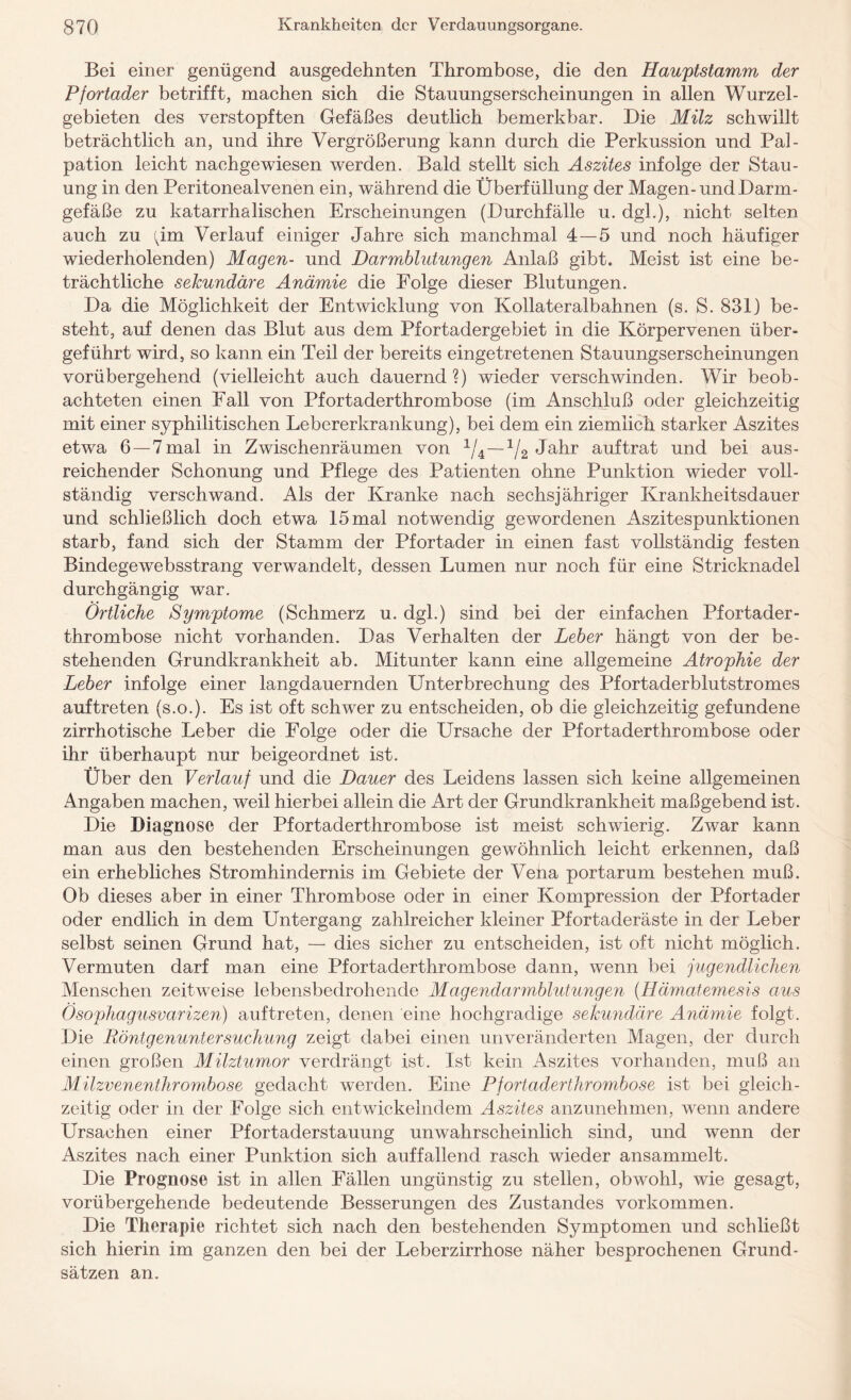 Bei einer genügend ausgedehnten Thrombose, die den Hauptstamm der Pfortader betrifft, machen sich die Stauungserscheinungen in allen Wurzel¬ gebieten des verstopften Gefäßes deutlich bemerkbar. Die Milz schwillt beträchtlich an, und ihre Vergrößerung kann durch die Perkussion und Pal¬ pation leicht naehgewiesen werden. Bald stellt sich Aszites infolge der Stau¬ ung in den Peritonealvenen ein, während die Überfüllung der Magen-und Darm¬ gefäße zu katarrhalischen Erscheinungen (Durchfälle u. dgl.), nicht selten auch zu (pm Verlauf einiger Jahre sich manchmal 4—5 und noch häufiger wiederholenden) Magen- und Darmblutungen Anlaß gibt. Meist ist eine be¬ trächtliche sekundäre Anämie die Folge dieser Blutungen. Da die Möglichkeit der Entwicklung von Kollateralbahnen (s. S. 831) be¬ steht, auf denen das Blut aus dem Pfortadergebiet in die Körpervenen über¬ geführt wird, so kann ein Teil der bereits eingetretenen Stauungserscheinungen vorübergehend (vielleicht auch dauernd?) wieder verschwinden. Wir beob¬ achteten einen Fall von Pfortaderthrombose (im Anschluß oder gleichzeitig mit einer syphilitischen Lebererkrankung), bei dem ein ziemlich starker Aszites etwa 6 —7 mal in Zwischenräumen von 1/4—1/2 Jahr auf trat und bei aus¬ reichender Schonung und Pflege des Patienten ohne Punktion wieder voll¬ ständig verschwand. Als der Kranke nach sechsjähriger Krankheitsdauer und schließlich doch etwa 15 mal notwendig gewordenen Aszitespunktionen starb, fand sich der Stamm der Pfortader in einen fast vollständig festen Bindegewebsstrang verwandelt, dessen Lumen nur noch für eine Stricknadel durchgängig war. Örtliche Symptome (Schmerz u. dgl.) sind bei der einfachen Pfortader¬ thrombose nicht vorhanden. Das Verhalten der Leber hängt von der be¬ stehenden Grundkrankheit ab. Mitunter kann eine allgemeine Atrophie der Leber infolge einer langdauernden Unterbrechung des Pfortaderblutstromes auftreten (s.o.). Es ist oft schwer zu entscheiden, ob die gleichzeitig gefundene zirrhotische Leber die Folge oder die Ursache der Pfortaderthrombose oder ihr überhaupt nur beigeordnet ist. Über den Verlauf und die Dauer des Leidens lassen sich keine allgemeinen Angaben machen, weil hierbei allein die Art der Grundkrankheit maßgebend ist. Die Diagnose der Pfortaderthrombose ist meist schwierig. Zwar kann man aus den bestehenden Erscheinungen gewöhnlich leicht erkennen, daß ein erhebliches Stromhindernis im Gebiete der Vena portarum bestehen muß. Ob dieses aber in einer Thrombose oder in einer Kompression der Pfortader oder endlich in dem Untergang zahlreicher kleiner Pfortaderäste in der Leber selbst seinen Grund hat, — dies sicher zu entscheiden, ist oft nicht möglich. Vermuten darf man eine Pfortaderthrombose dann, wenn bei jugendlichen Menschen zeitweise lebensbedrohende Magendarmblutungen (Hämatemesis aus Ösophagusvarizen) auftreten, denen eine hochgradige sekundäre Anämie folgt. Die Röntgenuntersuchung zeigt dabei einen unveränderten Magen, der durch einen großen Milztumor verdrängt ist. Ist kein Aszites vorhanden, muß an Milzvenenthrombose gedacht werden. Eine Pfortaderthrombose ist bei gleich¬ zeitig oder in der Folge sich entwickelndem Aszites anzunehmen, wenn andere Ursachen einer Pfortaderstauung unwahrscheinlich sind, und wenn der Aszites nach einer Punktion sich auffallend rasch wieder ansammelt. Die Prognose ist in allen Fällen ungünstig zu stellen, obwohl, wie gesagt, vorübergehende bedeutende Besserungen des Zustandes Vorkommen. Die Therapie richtet sich nach den bestehenden Symptomen und schließt sich hierin im ganzen den bei der Leberzirrhose näher besprochenen Grund¬ sätzen an.