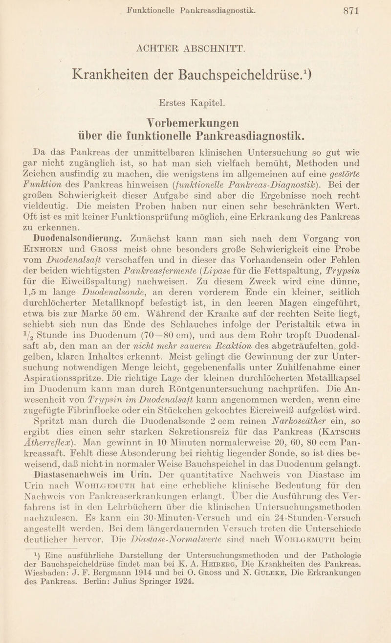 ACHTER ABSCHNITT. Krankheiten der Bauchspeicheldrüse.1) Erstes Kapitel. Vorbemerkungen über die funktionelle Pankreasdiagnostik. Da das Pankreas der unmittelbaren klinischen Untersuchung so gut wie gar nicht zugänglich ist, so hat man sich vielfach bemüht, Methoden und Zeichen ausfindig zu machen, die wenigstens im allgemeinen auf eine gestörte Funktion des Pankreas hinweisen (funktionelle Pankreas-Diagnostik). Bei der großen Schwierigkeit dieser Aufgabe sind aber die Ergebnisse noch recht vieldeutig. Die meisten Proben haben nur einen sehr beschränkten Wert. Oft ist es mit keiner Eunktionsprüfung möglich, eine Erkrankung des Pankreas zu erkennen. Duodcnalsondierung. Zunächst kann man sich nach dem Vorgang von Einhorn und Gross meist ohne besonders große Schwierigkeit eine Probe vom Duodenalsaft verschaffen und in dieser das Vorhandensein oder Fehlen der beiden wichtigsten Pankreasfermente {Lipase für die Fettspaltung, Trypsin für die Eiweißspaltung) nachweisen. Zu diesem Zweck wird eine dünne, 1,5 m lange Duodenalsonde, an deren vorderem Ende ein kleiner, seitlich durchlöcherter Metallknopf befestigt ist, in den leeren Magen eingeführt, etwa bis zur Marke 50 cm. Während der Kranke auf der rechten Seite liegt, schiebt sich nun das Ende des Schlauches infolge der Peristaltik etwa in 1/2 Stunde ins Duodenum (70 —80 cm), und aus dem Bohr tropft Duodenal¬ saft ab, den man an der nicht mehr saueren Reaktion des abgeträufelten, gold¬ gelben, klaren Inhaltes erkennt. Meist gelingt die Gewinnung der zur Unter¬ suchung notwendigen Menge leicht, gegebenenfalls unter Zuhilfenahme einer Aspirationsspritze. Die richtige Lage der kleinen durchlöcherten Metallkapsel im Duodenum kann man durch Röntgenuntersuchung nachprüfen. Die An¬ wesenheit von Trypsin im Duodenalsaft kann angenommen werden, wenn eine zugefügte Fibrinflocke oder ein Stückchen gekochtes Eiereiweiß aufgelöst wird. Spritzt man durch die Duodenalsonde 2 ccm reinen Narkoseäther ein, so ergibt dies einen sehr starken Sekretionsreiz für das Pankreas (Katschs Ätherreflex). Man gewinnt in 10 Minuten normalerweise 20, 60, 80 ccm Pan¬ kreassaft. Fehlt diese Absonderung bei richtig liegender Sonde, so ist dies be¬ weisend, daß nicht in normaler Weise Bauchspeichel in das Duodenum gelangt. Diastasenacliwcis im Urin. Der quantitative Nachweis von Diastase im Urin nach Wohlgemitth hat eine erhebliche klinische Bedeutung für den Nachweis von Pankreaserkrankungen erlangt. Über die Ausführung des Ver¬ fahrens ist in den Lehrbüchern über die klinischen Untersuchungsmethoden nachzulesen. Es kann ein 30-Minuten-Versuch und ein 24-Stunden-Versuch angestellt werden. Bei dem längerdauernden Versuch treten die Lhrterschiede deutlicher hervor. Die Diastase-Normalwerte sind nach Wohlgemuth beim x) Eine ausführliche Darstellung der Untersuchungsmethoden und der Pathologie der Bauchspeicheldrüse findet man bei K. A. Heiberg, Die Krankheiten des Pankreas. Wiesbaden: J. F. Bergmann 1914 und bei O. Gross und N. Gtjleke, Die Erkrankungen des Pankreas. Berlin: Julius Springer 1924.