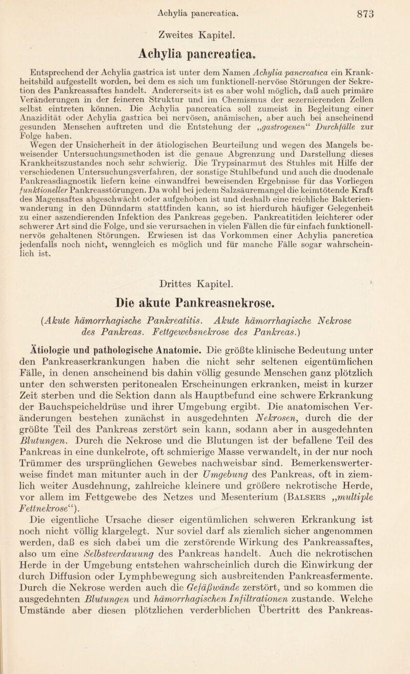 Zweites Kapitel. Achylia pancreatica. Entsprechend der Achylia gastrica ist unter dem Namen Achylia 'pancreatica ein Krank¬ heitsbild aufgestellt worden, bei dem es sich um funktionell-nervöse Störungen der Sekre¬ tion des Pankreassaftes handelt. Andererseits ist es aber wohl möglich, daß auch primäre Veränderungen in der feineren Struktur und im Chemismus der sezernierenden Zellen selbst eintreten können. Die Achylia pancreatica soll zumeist in Begleitung einer Anazidität oder Achylia gastiica bei nervösen, anämischen, aber auch bei anscheinend gesunden Menschen auftreten und die Entstehung der „gastrogenen“ Durchfälle zur Folge haben. Wegen der Unsicherheit in der ätiologischen Beurteilung und wegen des Mangels be¬ weisender Untersuchungsmethoden ist die genaue Abgrenzung und Darstellung dieses Krankheitszustandes noch sehr schwierig. Die Trypsinarmut des Stuhles mit Hilfe der verschiedenen Untersuchungsverfahren, der sonstige Stuhlbefund und auch die duodenale Pankreasdiagnostik liefern keine einwandfrei beweisenden Ergebnisse für das Vorliegen funktioneller Pankreasstörungen. Da wohl bei jedem Salzsäuremangel die keimtötende Kraft des Magensaftes abgeschwächt oder aufgehoben ist und deshalb eine reichliche Bakterien¬ wanderung in den Dünndarm stattfinden kann, so ist hierdurch häufiger Gelegenheit zu einer aszendierenden Infektion des Pankreas gegeben. Pankreatitiden leichterer oder schwerer Art sind die Folge, und sie verursachen in vielen Fällen die für einfach funktionell¬ nervös gehaltenen Störungen. Erwiesen ist das Vorkommen einer Achylia pancretica jedenfalls noch nicht, wenngleich es möglich und für manche Fälle sogar wahrschein¬ lich ist. Drittes Kapitel. ’ Die akute Pankreasnekrose. {Akute hämorrhagische Pankreatitis. Akute hämorrhagische Nekrose des Pankreas. Fettgewebsnekrose des Pankreas.) Ätiologie und pathologische Anatomie. Die größte klinische Bedeutung unter den Pankreaserkrankungen haben die nicht sehr seltenen eigentümlichen Fälle, in denen anscheinend bis dahin völlig gesunde Menschen ganz plötzlich unter den schwersten peritonealen Erscheinungen erkranken, meist in kurzer Zeit sterben und die Sektion dann als Hauptbefund eine schwere Erkrankung der Bauchspeicheldrüse und ihrer Umgebung ergibt. Die anatomischen Ver¬ änderungen bestehen zunächst in ausgedehnten Nekrosen, durch die der größte Teil des Pankreas zerstört sein kann, sodann aber in ausgedehnten Blutungen. Durch die Nekrose und die Blutungen ist der befallene Teil des Pankreas in eine dunkelrote, oft schmierige Masse verwandelt, in der nur noch Trümmer des ursprünglichen Gewebes nachweisbar sind. Bemerkenswerter¬ weise findet man mitunter auch in der Umgebung des Pankreas, oft in ziem¬ lich weiter Ausdehnung, zahlreiche kleinere und größere nekrotische Herde, vor allem im Fettgewebe des Netzes und Mesenterium (Balsers ,,multiple Fettnekrose“). Die eigentliche Ursache dieser eigentümlichen schweren Erkrankung ist noch nicht völlig klargelegt. Nur soviel darf als ziemlich sicher angenommen werden, daß es sich dabei um die zerstörende Wirkung des Pankreassaftes, also um eine Selbstverdauung des Pankreas handelt. Auch die nekrotischen Herde in der Umgebung entstehen wahrscheinlich durch die Einwirkung der durch Diffusion oder Lymphbewegung sich ausbreitenden Pankreasfermente. Durch die Nekrose werden auch die Gefäßwände zerstört, und so kommen die ausgedehnten Blutungen und hämorrhagischen Infiltrationen zustande. Welche Umstände aber diesen plötzlichen verderblichen Übertritt des Pankreas-