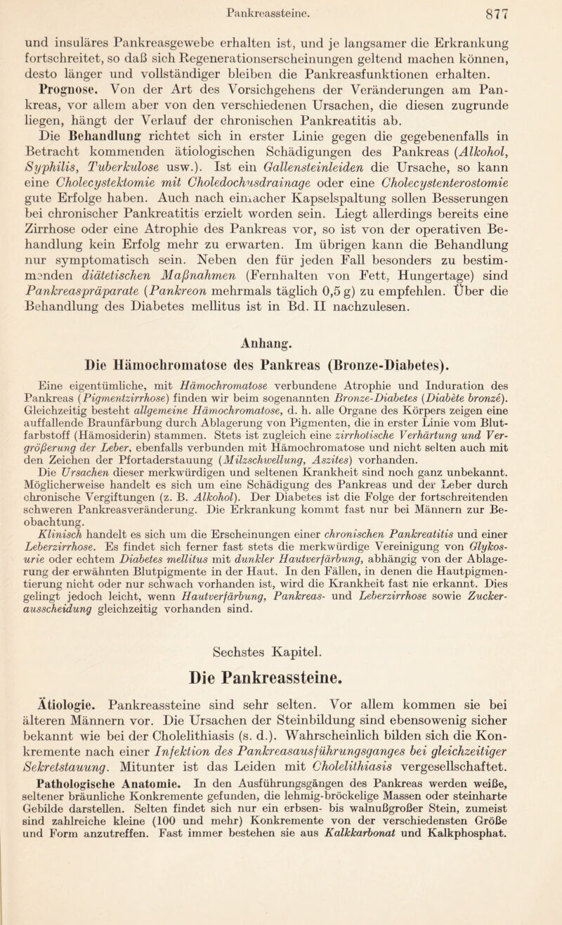 und insulares Pankreasgewebe erhalten ist, und je langsamer die Erkrankung fortschreitet, so daß sich Regenerationserscheinungen geltend machen können, desto länger und vollständiger bleiben die Pankreasfunktionen erhalten. Prognose. Von der Art des Vorsichgehens der Veränderungen am Pan¬ kreas, vor allem aber von den verschiedenen Ursachen, die diesen zugrunde liegen, hängt der Verlauf der chronischen Pankreatitis ab. Die Behandlung richtet sich in erster Linie gegen die gegebenenfalls in Betracht kommenden ätiologischen Schädigungen des Pankreas (Alkohol, Syphilis, Tuberkulose usw.). Ist ein Gallensteinleiden die Ursache, so kann eine Cholecystektomie mit Choledochusdrainage oder eine Cholecystenterostomie gute Erfolge haben. Auch nach eimacher Kapselspaltung sollen Besserungen bei chronischer Pankreatitis erzielt worden sein. Liegt allerdings bereits eine Zirrhose oder eine Atrophie des Pankreas vor, so ist von der operativen Be¬ handlung kein Erfolg mehr zu erwarten. Im übrigen kann die Behandlung nur symptomatisch sein. Neben den für jeden Fall besonders zu bestim¬ menden diätetischen Maßnahmen (Fernhalten von Fett, Hungertage) sind Pankreaspräparate (Pankreon mehrmals täglich 0,5 g) zu empfehlen. Über die Behandlung des Diabetes mellitus ist in Bd. II nachzulesen. Anhang. Die Hämochromatose des Pankreas (Bronze-Diabetes). Eine eigentümliche, mit Hämochromatose verbundene Atrophie und Induration des Pankreas (Pigmentzirrhose) finden wir beim sogenannten Bronze-Diabetes (Diabete bronze). Gleichzeitig besteht allgemeine Hämochromatose, d. h. alle Organe des Körpers zeigen eine auffallende Braunfärbung durch Ablagerung von Pigmenten, die in erster Linie vom Blut¬ farbstoff (Hämosiderin) stammen. Stets ist zugleich eine zirrhotische Verhärtung und Ver¬ größerung der Leber, ebenfalls verbunden mit Hämochromatose und nicht selten auch mit den Zeichen der Pfortaderstauung (Milzschwellung, Aszites) vorhanden. Die Ursachen dieser merkwürdigen und seltenen Krankheit sind noch ganz unbekannt. Möglicherweise handelt es sich um eine Schädigung des Pankreas und der Leber durch chronische Vergiftungen (z. B. Alkohol). Der Diabetes ist die Folge der fortschreitenden schweren Pankreasveränderung. Die Erkrankung kommt fast nur bei Männern zur Be¬ obachtung. Klinisch handelt es sich um die Erscheinungen einer chronischen Pankreatitis und einer Leberzirrhose. Es findet sich ferner fast stets die merkwürdige Vereinigung von Glykos- urie oder echtem Diabetes mellitus mit dunkler Hautverfärbung, abhängig von der Ablage¬ rung der erwähnten Blutpigmente in der Haut. In den Fällen, in denen die Hautpigmen¬ tierung nicht oder nur schwach vorhanden ist, wird die Krankheit fast nie erkannt. Dies gelingt jedoch leicht, wenn Hautverfärbung, Pankreas- und Leberzirrhose sowie Zucker- ausscheidung gleichzeitig vorhanden sind. Sechstes Kapitel. Die Pankreassteine. Ätiologie. Pankreassteine sind sehr selten. Vor allem kommen sie bei älteren Männern vor. Die Ursachen der Steinbildung sind ebensowenig sicher bekannt wie bei der Cholelithiasis (s. d.). Wahrscheinlich bilden sich die Kon¬ kremente nach einer Infektion des Pankreasausführungsganges bei gleichzeitiger Sekretstauung. Mitunter ist das Leiden mit Cholelithiasis vergesellschaftet. Pathologische Anatomie. In den Ausführungsgängen des Pankreas werden weiße, seltener bräunliche Konkremente gefunden, die lehmig-bröckelige Massen oder steinharte Gebilde darstellen. Selten findet sich nur ein erbsen- bis walnußgroßer Stein, zumeist sind zahlreiche kleine (100 uüd mehr) Konkremente von der verschiedensten Größe und Form anzutreffen. Fast immer bestehen sie aus Kalkkarbonat und Kalkphosphat.