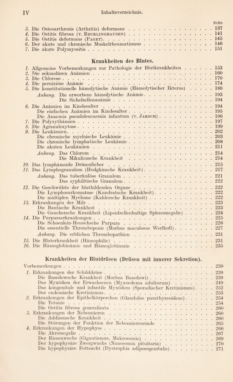 Seite 3. Die Osteoarthrosis (Arthritis) deformans.137 4. Die Ostitis fibrosa (v. Recklinghausen).141 5. Die Ostitis deformans (Paget).145 6. Der akute und chronische Muskelrheumatismus.146 7. Die akute Polymyositis.151 Krankheiten des Blutes. 1. Allgemeine Vorbemerkungen zur Pathologie der Blutkrankheiten.153 2. Die sekundären Anämien.160 3. Die Chlorose. 170 4. Die perniziöse Anämie.174 5. Die konstitutionelle hämolytische Anämie (Hämolytischer Ikterus).189 Anhang. Die erworbene hämolytische Anämie.193 Die Sichelzellenanämie.194 6. Die Anämien im Kindesalter. 194 Die einfachen Anämien im Kindesalter.195 Die Anaemia pseudoleucaemia infantum (v. Jaksch).196 7. Die Polyzythämien.197 8. Die Agranulozytose.199 9. Die Leukämien.202 Die chronische myeloische Leukämie.203 Die chronische lymphatische Leukämie.208 Die akuten Leukämien.211 Anhang. Das Chlorom.214 Die Mikuliczsche Krankheit.214 10. Das lymphämoide Drüsenfieber ..215 11. Das Lymphogranulom (Hodgkinsche Krankheit).217 Anhang. Das tuberkulöse Granulom . . . . •. 221 Das syphilitische Granulom ..222 12. Die Geschwülste der blutbildenden Organe.222 Die Lymphosarkomatose (Kundratsche Krankheit).222 Die multiplen Myelome (Kahlersche Krankheit).222 13. Erkrankungen der Milz.223 Die Bantische Krankheit.223 Die Gauchersche Krankheit (Lipoidzellenhaltige Splenomegalie).224 14. Die Purpuraerkrankungen.225 Die Schoenlein-Henochsche Purpura.226 Die essentielle Thrombopenie (Morbus maculosus Werlhofi).227 Anhang. Die erblichen Thrombopathien.231 15. Die Bluterkrankheit (Hämophilie).231 16. Die Hämoglobinämie und Hämoglobinurie.235 Krankheiten der Blutdrüsen (Drüsen mit innerer Sekretion). Vorbemerkungen...239 1. Erkrankungen der Schilddrüse.239 Die Basedowsche Krankheit (Morbus Basedowi).239 Das Myxödem der Erwachsenen (Myxoedema adultorum).249 Das kongenitale und infantile Myxödem (Sporadischer Kretinismus) .... 252 Der endemische Kretinismus.253 2. Erkrankungen der Epithelkörperchen (Glandulae parathyreoideae).254 Die Tetanie.254 Die Ostitis fibrosa generalisata.260 3. Erkrankungen der Nebennieren. 260 Die Addisonsche Krankheit.260 Die Störungen der Funktion der Nebennierenrinde.265 4. Erkrankungen der Hypophyse.266 Die Akromegalie.267 Der Riesenwuchs (Gigantismus, Makrosomie).269 Der hypophysäre Zwergwuchs (Nanosomia pituitaria).270 Die hypophysäre Fettsucht (Dystrophia adiposogenitalis).271