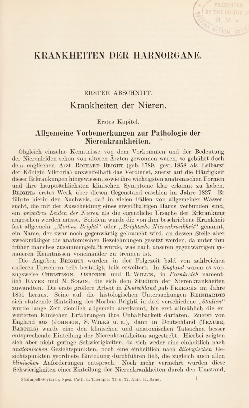 ERSTER ABSCHNITT. Krankheiten der Nieren. Erstes Kapitel. Allgemeine Vorbemerkungen zur Pathologie der Merenkrankheiten. Obgleich einzelne Kenntnisse von dem Vorkommen und der Bedeutung der Nierenleiden schon von älteren Ärzten gewonnen waren, so gebührt doch dem englischen Arzt Richard Bright (geb. 1789, gest. 1858 als Leibarzt der Königin Viktoria) unzweifelhaft das Verdienst, zuerst auf die Häufigkeit dieser Erkrankungen hingewiesen, sowie ihre wichtigsten anatomischen Formen und ihre hauptsächlichsten klinischen Symptome klar erkannt zu haben. Brights erstes Werk über diesen Gegenstand erschien im Jahre 1827. Er führte hierin den Nachweis, daß in vielen Fällen von allgemeiner Wasser¬ sucht, die mit der Ausscheidung eines eiweißhaltigen Harns verbunden sind, ein 'primäres Leiden der Nieren als die eigentliche Ursache der Erkrankung angesehen werden müsse. Seitdem wurde die von ihm beschriebene Krankheit fast allgemein ,,Morbus Brighti“ oder „Brightsche Nierenkrankheit“ genannt, ein Name, der zwar noch gegenwärtig gebraucht wird, an dessen Stelle aber zweckmäßiger die anatomischen Bezeichnungen gesetzt werden, da unter ihm früher manches zusammengefaßt wurde, was nach unseren gegenwärtigen ge¬ naueren Kenntnissen voneinander zu trennen ist. Hie Angaben Brights wurden in der Folgezeit bald von zahlreichen anderen Forschern teils bestätigt, teils erweitert. In England waren es vor¬ zugsweise Christison, Osborne und R. Willis, in Frankreich nament¬ lich Rayer und M. Solon, die sich dem Studium der Nierenkrankheiten zuwandten. Hie erste größere Arbeit in Deutschland gab Frerichs im Jahre 1851 heraus. Seine auf die histologischen Untersuchungen Reinhardts sich stützende Einteilung des Morbus Brighti in drei verschiedene „Stadien“ wurde lange Zeit ziemlich allgemein anerkannt, bis erst allmählich die er¬ weiterten klinischen Erfahrungen ihre Unhaltbarkeit dartaten. Zuerst von England aus (Johnson, S. Wilks u. a.), dann in Heutschland (Traube, Bartels) wurde eine den klinischen und anatomischen Tatsachen besser entsprechende Einteilung der Nierenkrankheiten angestrebt. Hierbei zeigten sich aber nicht geringe Schwierigkeiten, da sich weder eine einheitlich nach anatomischen Gesichtspunkten, noch eine einheitlich nach ätiologischen Ge¬ sichtspunkten geordnete Einteilung durchführen ließ, die zugleich auch allen klinischen Anforderungen entsprach. Noch mehr vermehrt wurden diese Schwierigkeiten einer Einteilung der Nierenkrankheiten durch den Umstand,