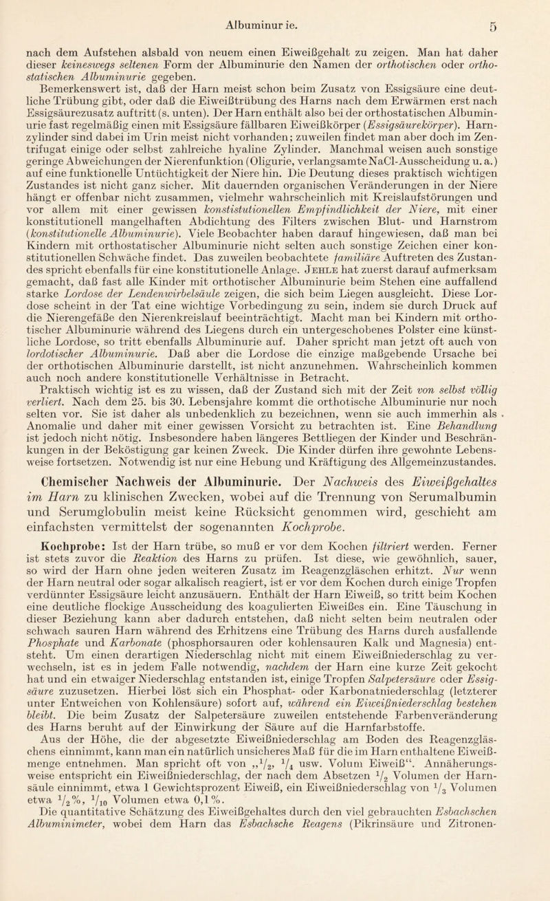 nach dem Aufstehen alsbald von neuem einen Eiweißgehalt zu zeigen. Man hat daher dieser keineswegs seltenen Form der Albuminurie den Namen der orthotischen oder ortho- statischen Albuminurie gegeben. Bemerkenswert ist, daß der Harn meist schon beim Zusatz von Essigsäure eine deut¬ liche Trübung gibt, oder daß die Eiweißtrübung des Harns nach dem Erwärmen erst nach Essigsäurezusatz auftritt (s. unten). Der Harn enthält also bei der orthostatischen Albumin¬ urie fast regelmäßig einen mit Essigsäure fällbaren Eiweißkörper (Essigsäurekörper). Harn¬ zylinder sind dabei im Urin meist nicht vorhanden; zuweilen findet man aber doch im Zen- trifugat einige oder selbst zahlreiche hyaline Zylinder. Manchmal weisen auch sonstige geringe Abweichungen der Nierenfunktion (Oligurie, verlangsamteNaCl-Ausscheidung u. a.) auf eine funktionelle Untüchtigkeit der Niere hin. Die Deutung dieses praktisch wichtigen Zustandes ist nicht ganz sicher. Mit dauernden organischen Veränderungen in der Niere hängt er offenbar nicht zusammen, vielmehr wahrscheinlich mit Kreislaufstörungen und vor allem mit einer gewissen konstitutionellen Empfindlichkeit der Niere, mit einer konstitutionell mangelhaften Abdichtung des Filters zwischen Blut- und Harnstrom (konstitutionelle Albuminurie). Viele Beobachter haben darauf hingewiesen, daß man bei Kindern mit orthostatischer Albuminurie nicht selten auch sonstige Zeichen einer kon¬ stitutionellen Schwäche findet. Das zuweilen beobachtete familiäre Auftreten des Zustan¬ des spricht ebenfalls für eine konstitutionelle Anlage. Jehle hat zuerst darauf aufmerksam gemacht, daß fast alle Kinder mit orthotischer Albuminurie beim Stehen eine auffallend starke Lordose der Lendenwirbelsäule zeigen, die sich beim Liegen ausgleicht. Diese Lor¬ dose scheint in der Tat eine wichtige Vorbedingung zu sein, indem sie durch Druck auf die Nierengefäße den Nierenkreislauf beeinträchtigt. Macht man bei Kindern mit ortho¬ tischer Albuminurie während des Liegens durch ein untergeschobenes Polster eine künst¬ liche Lordose, so tritt ebenfalls Albuminurie auf. Daher spricht man jetzt oft auch von lordotischer Albuminurie. Daß aber die Lordose die einzige maßgebende Ursache bei der orthotischen Albuminurie darstellt, ist nicht anzunehmen. Wahrscheinlich kommen auch noch andere konstitutionelle Verhältnisse in Betracht. Praktisch wichtig ist es zu wissen, daß der Zustand sich mit der Zeit von selbst völlig verliert. Nach dem 25. bis 30. Lebensjahre kommt die orthotische Albuminurie nur noch selten vor. Sie ist daher als unbedenklich zu bezeichnen, wenn sie auch immerhin als . Anomalie und daher mit einer gewissen Vorsicht zu betrachten ist. Eine Behandlung ist jedoch nicht nötig. Insbesondere haben längeres Bettliegen der Kinder und Beschrän¬ kungen in der Beköstigung gar keinen Zweck. Die Kinder dürfen ihre gewohnte Lebens¬ weise fortsetzen. Notwendig ist nur eine Plebung und Kräftigung des Allgemeinzustandes. Chemischer Nachweis der Albuminurie. Der Nachweis des Eiweißgehaltes im Harn zu klinischen Zwecken, wobei auf die Trennung von Serumalbumin und Serumglobulin meist keine Rücksicht genommen wird, geschieht am einfachsten vermittelst der sogenannten Kochprobe. Kochprobe: Ist der Harn trübe, so muß er vor dem Kochen filtriert werden. Ferner ist stets zuvor die Reaktion des Harns zu prüfen. Ist diese, wie gewöhnlich, sauer, so wird der Harn ohne jeden weiteren Zusatz im Reagenzgläschen erhitzt. Nur wenn der Harn neutral oder sogar alkalisch reagiert, ist er vor dem Kochen durch einige Tropfen verdünnter Essigsäure leicht anzusäuern. Enthält der Harn Eiweiß, so tritt beim Kochen eine deutliche flockige Ausscheidung des koagulierten Eiweißes ein. Eine Täuschung in dieser Beziehung kann aber dadurch entstehen, daß nicht selten beim neutralen oder schwach sauren Harn während des Erhitzens eine Trübung des Harns durch ausfallende Phosphate und Karbonate (phosphorsauren oder kohlensauren Kalk und Magnesia) ent¬ steht. Um einen derartigen Niederschlag nicht mit einem Eiweißniederschlag zu ver¬ wechseln, ist es in jedem Falle notwendig, nachdem der Harn eine kurze Zeit gekocht hat und ein etwaiger Niederschlag entstanden ist, einige Tropfen Salpetersäure oder Essig¬ säure zuzusetzen. Hierbei löst sich ein Phosphat- oder Karbonatniederschlag (letzterer unter Entweichen von Kohlensäure) sofort auf, während ein Eiweißniederschlag bestehen bleibt. Die beim Zusatz der Salpetersäure zuweilen entstehende Farbenveränderung des Harns beruht auf der Einwirkung der Säure auf die Harnfarbstoffe. Aus der Höhe, die der abgesetzte Eiweißniederschlag am Boden des Reagenzgläs¬ chens einnimmt, kann man ein natürlich unsicheres Maß für die im Harn enthaltene Eiweiß¬ menge entnehmen. Man spricht oft von »V«. V 4 usw. Volum Eiweiß“. Annäherungs¬ weise entspricht ein Eiweißniederschlag, der nach dem Absetzen 1/2 Volumen der Harn¬ säule einnimmt, etwa 1 Gewichtsprozent Eiweiß, ein Eiweißniederschlag von 1/3 Volumen etwa v2%> 710 Volumen etwa 0,1%. Die quantitative Schätzung des Eiweißgehaltes durch den viel gebrauchten Esbachschen Albuminimeter, wobei dem Harn das Esbachsche Reagens (Pikrinsäure und Zitronen-