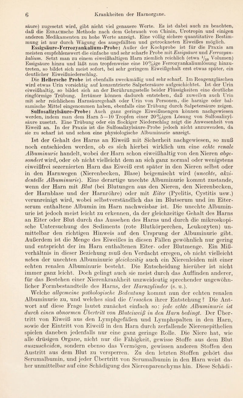 säure) zugesetzt wird, gibt nicht viel genauere Werte. Es ist dabei auch zu beachten, daß die EsBACHsehe Methode nach dem Gebrauch von Chinin, Urotropin und einigen anderen Medikamenten zu hohe Werte anzeigt. Eine völlig sichere quantitative Bestim¬ mung ist nur durch Wägung des ausgefällten und getrockneten Eiweißes möglich. Essigsäure-Ferrozyankalium-Probe: Außer der Kochprobe ist für die Praxis am meisten empfehlenswert die einfache und sehr scharfe Probe mit Essigsäure und Ferrozyan- kalium. Setzt man zu einem eiweißhaltigen Harn ziemlich reichlich (etwa 1/10 Volumen) Essigsäure hinzu und läßt nun tropfenweise eine 10%ige Ferrozyankaliumlösung hinzu¬ treten, so bildet sich meist sofort, bei sehr geringem Eiweißgehalt erst etwas später, ein deutlicher Eiweißniederschlag. Die Hellersche Probe ist ebenfalls zweckmäßig und sehr scharf. Im Reagenzgläschen wird etwas Urin vorsichtig auf konzentrierte Salpetersäure aufgeschichtet. Ist der Urin eiweißhaltig, so bildet sich an der Berührungsstelle beider Flüssigkeiten eine deutliche ringförmige Trübung. Irrtümer können dadurch entstehen, daß zuweilen auch Urin mit sehr reichlichem Harnsäuregehalt oder Urin von Personen, die harzige oder bal¬ samische Mittel eingenommen haben, ebenfalls eine Trübung durch Salpetersäure zeigen. Sulfosaiizylsäure-Probe: Auch ganz geringe Eiweißmengen können nachgewiesen werden, indem man dem Harn 5 — 10 Tropfen einer 20%igen Lösung von Sulfosalizyl- säure zusetzt. Eine Trübung oder ein flockiger Niederschlag zeigt die Anwesenheit von Eiweiß an. In der Praxis ist die Sulfosaiizylsäure-Probe jedoch nicht anzuwenden, da sie zu scharf ist und schon eine physiologische Albuminurie anzeigt. Ist der Gehalt des Harns an Eiweiß mit Sicherheit nachgewiesen, so muß noch entschieden werden, ob es sich hierbei wirklich um eine echte renale Albuminurie handelt, wobei der Harn schon eiweißhaltig von den Nieren abge¬ sondert wird, oder ob nicht vielleicht dem an sich ganz normal oder wenigstens eiweißfrei sezernierten Harn das Eiweiß erst später in den Nieren selbst oder in den Harnwegen (Nierenbecken, Blase) beigemischt wird (unechte, akzi¬ dentelle Albuminurie). Eine derartige unechte Albuminurie kommt zustande, wenn der Harn mit Blut (bei Blutungen aus den Nieren, den Nierenbecken, der Harnblase und der Harnröhre) oder mit Eiter (Pyelitis, Cystitis usw.) verunreinigt wird, wobei selbstverständlich das im Blutserum und im Eiter¬ serum enthaltene Albumin im Harn nachweisbar ist. Die unechte Albumin¬ urie ist jedoch meist leicht zu erkennen, da der gleichzeitige Gehalt des Harns an Eiter oder Blut durch das Aussehen des Harns und durch die mikroskopi¬ sche Untersuchung des Sediments (rote Blutkörperchen, Leukozyten) un¬ mittelbar den richtigen Hinweis auf den Ursprung der Albuminurie gibt. Außerdem ist die Menge des Eiweißes in diesen Fällen gewöhnlich nur gering und entspricht der im Harn enthaltenen Eiter- oder Blutmenge. Ein Miß¬ verhältnis in dieser Beziehung muß den Verdacht erregen, ob nicht vielleicht neben der unechten Albuminurie gleichzeitig auch ein Nierenleiden mit einer echten renalen Albuminurie besteht. Die Entscheidung hierüber ist nicht immer ganz leicht. Doch gelingt auch sie meist durch das Auffinden anderer, für das Bestehen einer Nierenkrankheit unzweideutig sprechender ungewöhn¬ licher Formbestandteile des Harns, der Harnzylinder (s. u.). Welche allgemeine pathologische Bedeutung kommt nun der echten renalen Albuminurie zu, und welches sind die Ursachen ihrer Entstehung ? Die Ant¬ wort auf diese Frage lautet zunächst einfach so: jede echte Albuminurie ist durch einen abnormen Übertritt von Bluteiweiß in den Harn bedingt. Der Über¬ tritt von Eiweiß aus den Lymphgefäßen und Lymphspalten in den Harn, sowie der Eintritt von Eiweiß in den Harn durch zerfallende Nierenepithelien spielen daneben jedenfalls nur eine ganz geringe Rolle. Die Niere hat, wie alle drüsigen Organe, nicht nur die Fähigkeit, gewisse Stoffe aus dem Blut auszuscheiden, sondern ebenso das Vermögen, gewissen anderen Stoffen den Austritt aus dem Blut zu versperren. Zu den letzten Stoffen gehört das Serumalbumin, und jeder Übertritt von Serumalbumin in den Harn weist da¬ her unmittelbar auf eine Schädigung des Nierenparenchyms hin. Diese Schädi-