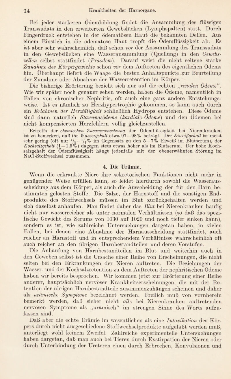 Bei jeder stärkeren Ödembildung findet die Ansammlung des flüssigen Transsudats in den erweiterten Gewebslücken (Lymphspalten) statt. Durch Fingerdruck entstehen in der ödematösen Haut die bekannten Dellen. Aus einem Einstich in die ödematöse Haut tropft die Ödemflüssigkeit ab. Es ist aber sehr wahrscheinlich, daß schon vor der Ansammlung des Transsudats in den Gewebslücken eine Wasseransammlung (Quellung) in den Gewebs¬ zellen selbst stattfindet {Präödem). Darauf weist die nicht seltene starke Zunahme des Körpergewichts schon vor dem Auftreten des eigentlichen Ödems hin. Überhaupt liefert die Waage die besten Anhaltspunkte zur Beurteilung der Zunahme oder Abnahme der Wasserretention im Körper. Die bisherige Erörterung bezieht sich nur auf die echten ,,renalen Ödeme((. Wie wir später noch genauer sehen werden, haben die Ödeme, namentlich in Fällen von chronischer Nephritis, oft auch eine ganz andere Entstehungs¬ weise. Ist es nämlich zu Herzhypertrophie gekommen, so kann auch durch ein Erlahmen der Herztätigkeit schließlich Hydrops entstehen. Diese Ödeme sind dann natürlich Stauungsödeme (kardiale Ödeme) und den Ödemen bei nicht kompensierten Herzfehlern völlig gleichzustellen. Betreffs der chemischen Zusammensetzung der Ödemflüssigkeit bei Nierenkranken ist zu bemerken, daß ihr Wassergehalt etwa 97 — 98% beträgt. Der Eiweißgehalt ist meist sehr gering (oft nur V3% im Gegensatz zu den 5—7% Eiweiß im Blutserum), der Kochsalzgehalt (1 — 1,5%) dagegen stets etwas höher als im Blutserum. Der hohe Koch¬ salzgehalt der Ödemflüssigkeit hängt jedenfalls mit der obenerwähnten Störung im NaCl-Stoffwechsel zusammen. 4, Die Urämie. Wenn die erkrankte Niere ihre sekretorischen Funktionen nicht mehr in genügender Weise erfüllen kann, so leidet hierdurch sowohl die Wasseraus¬ scheidung aus dem Körper, als auch die Ausscheidung der für den Harn be¬ stimmten gelösten Stoffe. Die Salze, der Harnstoff und die sonstigen End¬ produkte des Stoffwechsels müssen im Blut zurückgehalten werden und sich daselbst anhäufen. Man findet daher das Blut bei Nierenkranken häufig nicht nur wasserreicher als unter normalen Verhältnissen (so daß das spezi¬ fische Gewicht des Serums von 1030 auf 1020 und noch tiefer sinken kann), sondern es ist, wie zahlreiche Untersuchungen dargetan haben, in vielen Fällen, bei denen eine Abnahme der Harnausscheidung stattfindet, auch reicher an Harnstoff und in entsprechendem Verhältnisse wahrscheinlich oft auch reicher an den übrigen Harnbestandteilen und deren Vorstufen. Die Anhäufung von Harnbestandteilen im Blut und weiterhin auch in den Geweben selbst ist die Ursache einer Reihe von Erscheinungen, die nicht selten bei den Erkrankungen der Nieren auftreten. Die Beziehungen der Wasser- und der Kochsalzretention zu dem Auftreten der nephritischen Ödeme haben wir bereits besprochen. Wir kommen jetzt zur Erörterung einer Reihe anderer, hauptsächlich nervöser Krankheitserscheinungen, die mit der Re¬ tention der übrigen Harnbestandteile zusammenzuhängen scheinen und daher als urämische Symptome bezeichnet werden. Freilich muß von vornherein bemerkt werden, daß sicher nicht alle bei Nierenkranken auftretenden nervösen Symptome als ,,urämisch“ im strengen Sinne des Worts aufzu¬ fassen sind. Daß aber die echte Urämie im wesentlichen als eine Intoxikation des Kör¬ pers durch nicht ausgeschiedene Stoffwechselprodukte aufgefaßt werden muß, unterliegt wohl keinem Zweifel. Zahlreiche experimentelle Untersuchungen haben dargetan, daß man auch bei Tieren durch Exstirpation der Nieren oder durch Unterbindung der Ureteren einen durch Erbrechen, Konvulsionen und