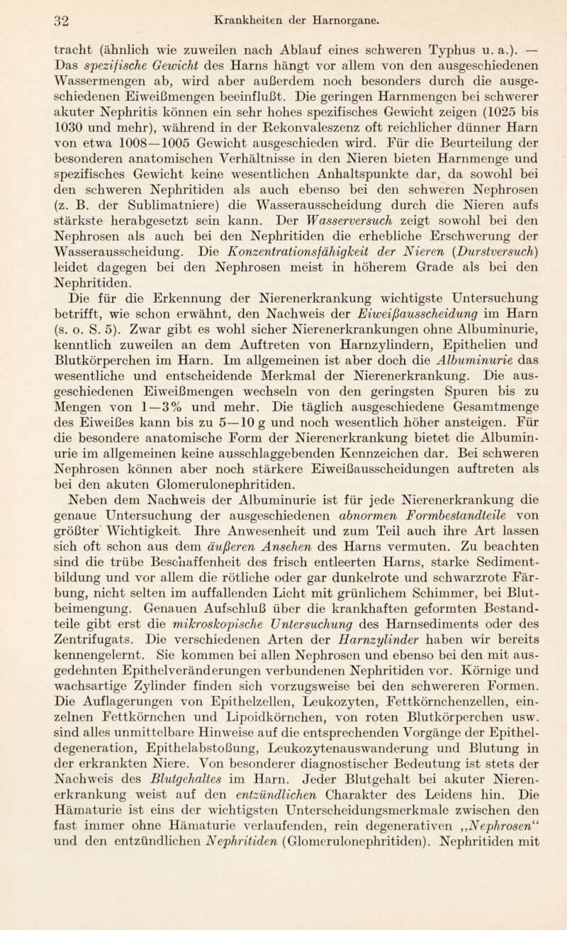 tracht (ähnlich wie zuweilen nach Ablauf eines schweren Typhus u. a.). — Das spezifische Gewicht des Harns hängt vor allem von den ausgeschiedenen Wassermengen ab, wird aber außerdem noch besonders durch die ausge¬ schiedenen Eiweißmengen beeinflußt. Die geringen Harnmengen bei schwerer akuter Nephritis können ein sehr hohes spezifisches Gewicht zeigen (1025 bis 1030 und mehr), während in der Rekonvaleszenz oft reichlicher dünner Harn von etwa 1008 — 1005 Gewicht ausgeschieden wird. Für die Beurteilung der besonderen anatomischen Verhältnisse in den Nieren bieten Harnmenge und spezifisches Gewicht keine wesentlichen Anhaltspunkte dar, da sowohl bei den schweren Nephritiden als auch ebenso bei den schweren Nephrosen (z. B. der Sublimatniere) die Wasserausscheidung durch die Nieren aufs stärkste herabgesetzt sein kann. Der W as Server such zeigt sowohl bei den Nephrosen als auch bei den Nephritiden die erhebliche Erschwerung der Wasserausscheidung. Die Konzentrationsfähigkeit der Nieren (Durstversuch) leidet dagegen bei den Nephrosen meist in höherem Grade als bei den Nephritiden. Die für die Erkennung der Nierenerkrankung wichtigste Untersuchung betrifft, wie schon erwähnt, den Nachweis der Eiweißausscheidung im Harn (s. o. S. 5). Zwar gibt es wohl sicher Nierenerkrankungen ohne Albuminurie, kenntlich zuweilen an dem Auftreten von Harnzylindern, Epithelien und Blutkörperchen im Harn. Im allgemeinen ist aber doch die Albuminurie das wesentliche und entscheidende Merkmal der Nierenerkrankung. Die aus- geschiedenen Eiweißmengen wechseln von den geringsten Spuren bis zu Mengen von 1 — 3% und mehr. Die täglich ausgeschiedene Gesamtmenge des Eiweißes kann bis zu 5—10 g und noch wesentlich höher ansteigen. Für die besondere anatomische Form der Nierenerkrankung bietet die Albumin¬ urie im allgemeinen keine ausschlaggebenden Kennzeichen dar. Bei schweren Nephrosen können aber noch stärkere Eiweißausscheidungen auftreten als bei den akuten Glomerulonephritiden. Neben dem Nachweis der Albuminurie ist für jede Nierenerkrankung die genaue Untersuchung der ausgeschiedenen abnormen Formbestandteile von größter Wichtigkeit. Ihre Anwesenheit und zum Teil auch ihre Art lassen sich oft schon aus dem äußeren Ansehen des Harns vermuten. Zu beachten sind die trübe Beschaffenheit des frisch entleerten Harns, starke Sediment¬ bildung und vor allem die rötliche oder gar dunkelrote und schwarzrote Fär¬ bung, nicht selten im auffallenden Licht mit grünlichem Schimmer, bei Blut- beimengung. Genauen Aufschluß über die krankhaften geformten Bestand¬ teile gibt erst die mikroskopische Untersuchung des Harnsediments oder des Zentrifugats. Die verschiedenen Arten der Harnzylinder haben wir bereits kennengelernt. Sie kommen bei allen Nephrosen und ebenso bei den mit aus¬ gedehnten Epithelveränderungen verbundenen Nephritiden vor. Körnige und wachsartige Zylinder finden sich vorzugsweise bei den schwereren Formen. Die Auflagerungen von Epithelzellen, Leukozyten, Fettkörnchenzellen, ein¬ zelnen Fettkörnchen und Lipoidkörnchen, von roten Blutkörperchen usw. sind alles unmittelbare Hinweise auf die entsprechenden Vorgänge der Epithel¬ degeneration, Epithelabstoßung, Leukozytenauswanderung und Blutung in der erkrankten Niere. Von besonderer diagnostischer Bedeutung ist stets der Nachweis des Blutgehaltes im Harn. Jeder Blutgehalt bei akuter Nieren¬ erkrankung weist auf den entzündlichen Charakter des Leidens hin. Die Hämaturie ist eins der wichtigsten Unterscheidungsmerkmale zwischen den fast immer ohne Hämaturie verlaufenden, rein degenerativen ,,Nephrosen“ und den entzündlichen Nephritiden (Glomerulonephritiden). Nephritiden mit