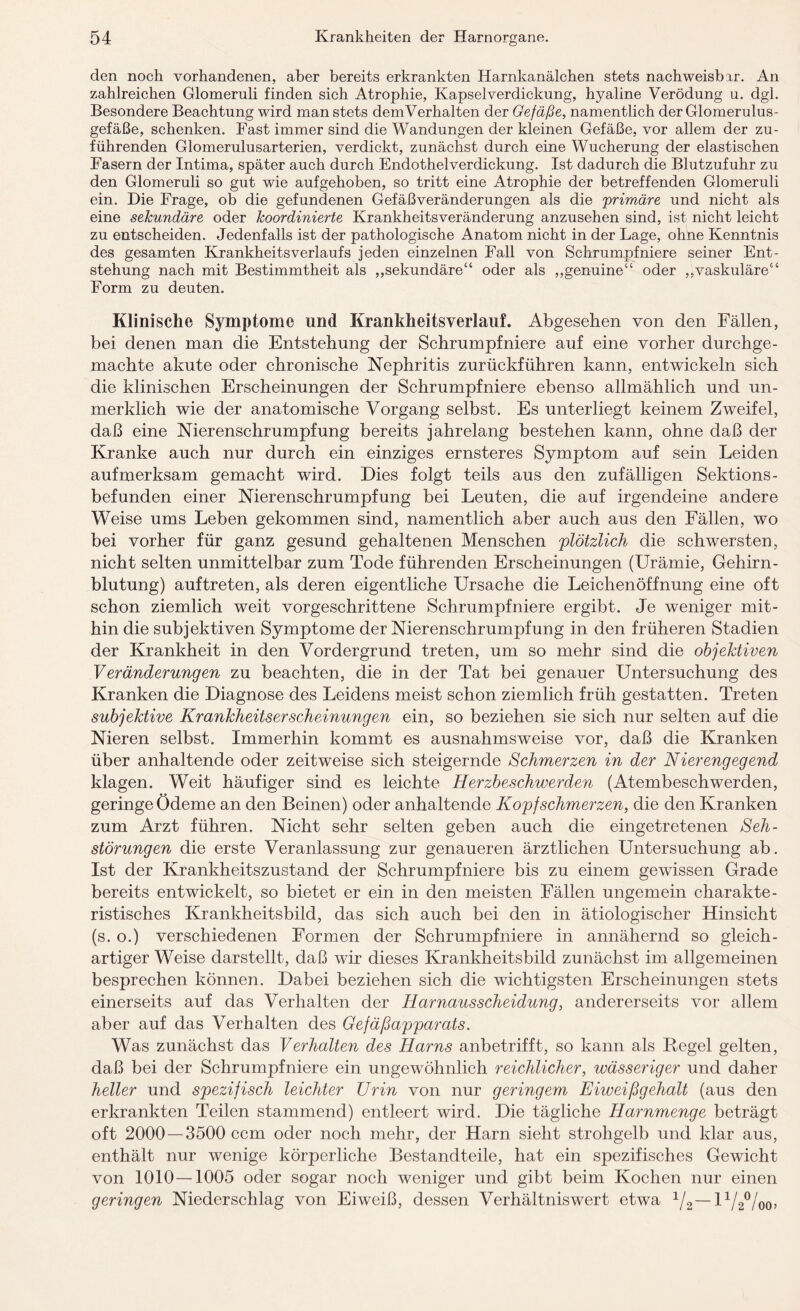 den noch vorhandenen, aber bereits erkrankten Harnkanälchen stets nachweisbar. An zahlreichen Glomeruli finden sich Atrophie, Kapselverdickung, hyaline Verödung u. dgl. Besondere Beachtung wird man stets demVerhalten der Gefäße, namentlich der Glomerulus- gefäße, schenken. Fast immer sind die Wandungen der kleinen Gefäße, vor allem der zu¬ führenden Glomerulusarterien, verdickt, zunächst durch eine Wucherung der elastischen Fasern der Intima, später auch durch Endothelverdickung. Ist dadurch die Blutzufuhr zu den Glomeruli so gut wie aufgehoben, so tritt eine Atrophie der betreffenden Glomeruli ein. Die Frage, ob die gefundenen Gefäßveränderungen als die primäre und nicht als eine sekundäre oder koordinierte Krankheitsveränderung anzusehen sind, ist nicht leicht zu entscheiden. Jedenfalls ist der pathologische Anatom nicht in der Lage, ohne Kenntnis des gesamten KrankheitsVerlaufs jeden einzelnen Fall von Schrumpfniere seiner Ent¬ stehung nach mit Bestimmtheit als „sekundäre“ oder als „genuine“ oder „vaskuläre“ Form zu deuten. Klinische Symptome und Krankheitsverlauf. Abgesehen von den Fällen, bei denen man die Entstehung der Schrumpfniere auf eine vorher durchge¬ machte akute oder chronische Nephritis zurückführen kann, entwickeln sich die klinischen Erscheinungen der Schrumpfniere ebenso allmählich und un¬ merklich wie der anatomische Vorgang selbst. Es unterliegt keinem Zweifel, daß eine Nierenschrumpfung bereits jahrelang bestehen kann, ohne daß der Kranke auch nur durch ein einziges ernsteres Symptom auf sein Leiden aufmerksam gemacht wird. Dies folgt teils aus den zufälligen Sektions - befunden einer Nierenschrumpfung bei Leuten, die auf irgendeine andere Weise ums Leben gekommen sind, namentlich aber auch aus den Fällen, wo bei vorher für ganz gesund gehaltenen Menschen plötzlich die schwersten, nicht selten unmittelbar zum Tode führenden Erscheinungen (Urämie, Gehirn¬ blutung) auftreten, als deren eigentliche Ursache die Leichenöffnung eine oft schon ziemlich weit vorgeschrittene Schrumpf niere ergibt. Je weniger mit¬ hin die subjektiven Symptome der Nierenschrumpfung in den früheren Stadien der Krankheit in den Vordergrund treten, um so mehr sind die objektiven V er änder ungen zu beachten, die in der Tat bei genauer Untersuchung des Kranken die Diagnose des Leidens meist schon ziemlich früh gestatten. Treten subjektive Krankheitserscheinungen ein, so beziehen sie sich nur selten auf die Nieren selbst. Immerhin kommt es ausnahmsweise vor, daß die Kranken über anhaltende oder zeitweise sich steigernde Schmerzen in der Nierengegend klagen. Weit häufiger sind es leichte Herzbeschwerden (Atembeschwerden, geringe Ödeme an den Beinen) oder anhaltende Kopfschmerzen, die den Kranken zum Arzt führen. Nicht sehr selten geben auch die eingetretenen Seli- störungen die erste Veranlassung zur genaueren ärztlichen Untersuchung ab. Ist der Krankheitszustand der Schrumpfniere bis zu einem gewissen Grade bereits entwickelt, so bietet er ein in den meisten Fällen ungemein charakte¬ ristisches Krankheitsbild, das sich auch bei den in ätiologischer Hinsicht (s. o.) verschiedenen Formen der Schrumpfniere in annähernd so gleich¬ artiger Weise darstellt, daß wir dieses Krankheitsbild zunächst im allgemeinen besprechen können. Dabei beziehen sich die wichtigsten Erscheinungen stets einerseits auf das Verhalten der Harnausscheidung, andererseits vor allem aber auf das Verhalten des Gefäßapparats. Was zunächst das Verhalten des Harns anbetrifft, so kann als Hegel gelten, daß bei der Schrumpfniere ein ungewöhnlich reichlicher, wässeriger und daher heller und spezifisch leichter Urin von nur geringem Eiweißgehalt (aus den erkrankten Teilen stammend) entleert wird. Die tägliche Harnmenge beträgt oft 2000 — 3500 ccm oder noch mehr, der Harn sieht strohgelb und klar aus, enthält nur wenige körperliche Bestandteile, hat ein spezifisches Gewicht von 1010 — 1005 oder sogar noch weniger und gibt beim Kochen nur einen geringen Niederschlag von Eiweiß, dessen Verhältnis wert etwa V.-iVäVoo.