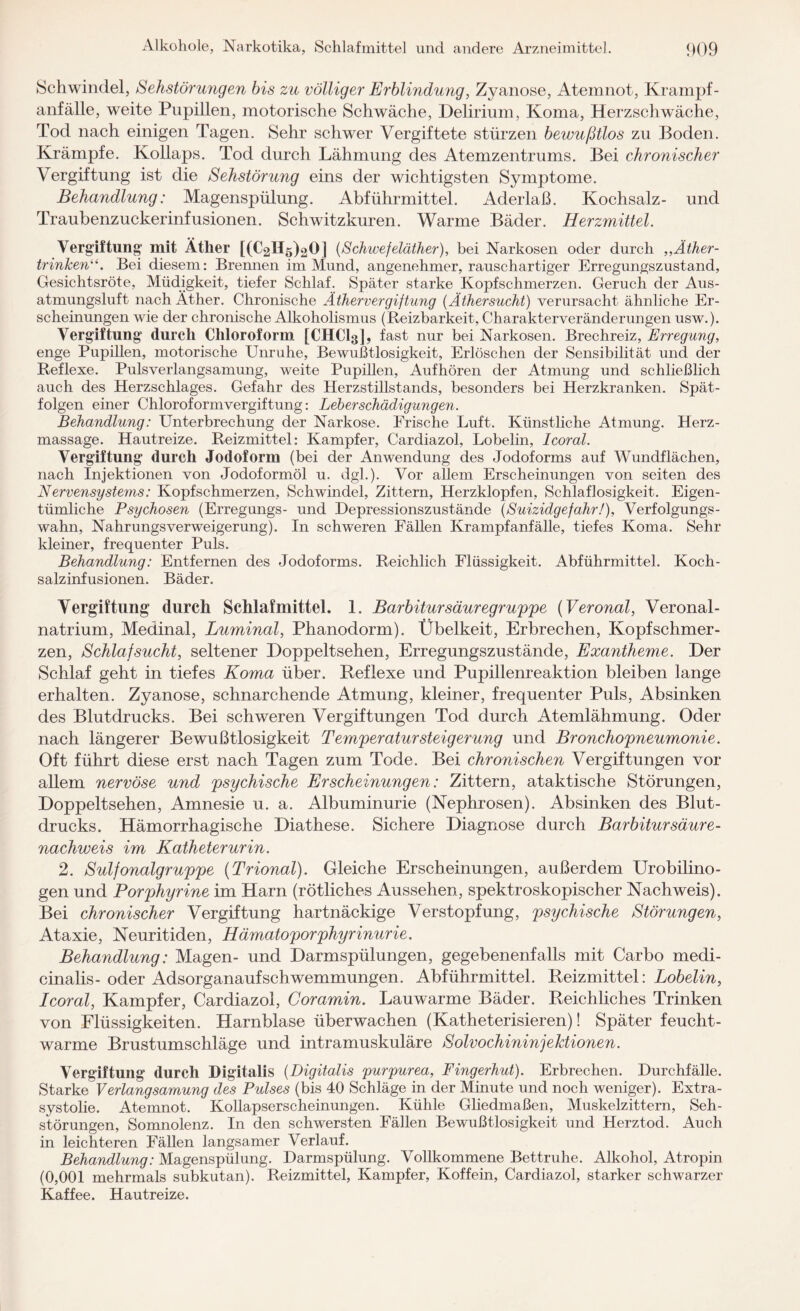 Schwindel, Sehstörungen bis zu völliger Erblindung, Zyanose, Atemnot, Krampf¬ anfälle, weite Pupillen, motorische Schwäche, Delirium, Koma, Herzschwäche, Tod nach einigen Tagen. Sehr schwer Vergiftete stürzen bewußtlos zu Boden. Krämpfe. Kollaps. Tod durch Lähmung des Atemzentrums. Bei chronischer Vergiftung ist die Sehstörung eins der wichtigsten Symptome. Behandlung: Magenspülung. Abführmittel. Aderlaß. Kochsalz- und Traubenzuckerinfusionen. Schwitzkuren. Warme Bäder. Herzmittel. Vergiftung mit Äther [(L^Hg^O] (Schwefeläther), bei Narkosen oder durch ,,Äther¬ trinken“. Bei diesem: Bremien im Mund, angenehmer, rauschartiger Erregungszustand, Gesichtsröte, Müdigkeit, tiefer Schlaf. Später starke Kopfschmerzen. Geruch der Aus¬ atmungsluft nach Äther. Chronische Äthervergiftung (Äthersucht) verursacht ähnliche Er¬ scheinungen wie der chronische Alkoholismus (Reizbarkeit, Charakterveränderungen usw.). Vergiftung durch Chloroform [CHCI3], fast nur bei Narkosen. Brechreiz, Erregung, enge Pupillen, motorische Unruhe, Bewußtlosigkeit, Erlöschen der Sensibilität und der Reflexe. Pulsverlangsamung, weite Pupillen, Aufhören der Atmung und schließlich auch des Herzschlages. Gefahr des Herzstillstands, besonders bei Herzkranken. Spät¬ folgen einer Chlorof orm Vergiftung: Leb er Schädigungen. Behandlung: Unterbrechung der Narkose. Frische Luft. Künstliche Atmung. Herz¬ massage. Hautreize. Reizmittel: Kampfer, Cardiazol, Lobelin, Icoral. Vergiftung durch Jodoform (bei der Anwendung des Jodoforms auf Wundflächen, nach Injektionen von Jodoformöl u. dgl.). Vor allem Erscheinungen von seiten des Nervensystems: Kopfschmerzen, Schwindel, Zittern, Herzklopfen, Schlaflosigkeit. Eigen¬ tümliche Psychosen (Erregungs- und Depressionszustände {Suizidgefahr!), Verfolgungs¬ wahn, Nahrungsverweigerung). In schweren Fällen Krampfanfälle, tiefes Koma. Sehr kleiner, frequenter Puls. Behandlung: Entfernen des Jodoforms. Reichlich Flüssigkeit. Abführmittel. Koch¬ salzinfusionen. Bäder. Vergiftung durch Schlafmittel. 1. Barbitur säuregruppe {Veronal, Veronal- natrium, Medinal, Luminal, Phanodorm). Übelkeit, Erbrechen, Kopfschmer¬ zen, Schlafsucht, seltener Doppeltsehen, Erregungszustände, Exantheme. Der Schlaf geht in tiefes Koma über. Reflexe und Pupillenreaktion bleiben lange erhalten. Zyanose, schnarchende Atmung, kleiner, frequenter Puls, Absinken des Blutdrucks. Bei schweren Vergiftungen Tod durch Atemlähmung. Oder nach längerer Bewußtlosigkeit Temperatur Steigerung und Bronchopneumonie. Oft führt diese erst nach Tagen zum Tode. Bei chronischen Vergiftungen vor allem nervöse und psychische Erscheinungen: Zittern, ataktische Störungen, Doppeltsehen, Amnesie u. a. Albuminurie (Nephrosen). Absinken des Blut¬ drucks. Hämorrhagische Diathese. Sichere Diagnose durch Barbitur säur e- nachweis im Katheterurin. 2. Sulfonalgruppe {Trional). Gleiche Erscheinungen, außerdem Urobilino- gen und Porphyrine im Harn (rötliches Aussehen, spektroskopischer Nachweis). Bei chronischer Vergiftung hartnäckige Verstopfung, psychische Störungen, Ataxie, Neuritiden, Hämatoporphyrinurie. Behandlung: Magen- und Darmspülungen, gegebenenfalls mit Carbo medi- cinalis-oder Adsorganaufschwemmungen. Abführmittel. Reizmittel: Lobelin, Icoral, Kampfer, Cardiazol, Coramin. Lauwarme Bäder. Reichliches Trinken von Flüssigkeiten. Harnblase überwachen (Katheterisieren)! Später feucht¬ warme Brustumschläge und intramuskuläre Solvochininjektionen. Vergiftung durch Digitalis (Digitalis purpurea, Fingerhut). Erbrechen. Durchfälle. Starke Verlangsamung des Pulses (bis 40 Schläge in der Minute und noch weniger). Extra- systolie. Atemnot. Kollapserscheinungen. Kühle Gliedmaßen, Muskelzittern, Seh¬ störungen, Somnolenz. In den schwersten Fällen Bewußtlosigkeit und Herztod. Auch in leichteren Fällen langsamer Verlauf. Behandlung: Magenspülung. Darmspülung. Vollkommene Bettruhe. Alkohol, Atropin (0,001 mehrmals subkutan). Reizmittel, Kampfer, Koffein, Cardiazol, starker schwarzer Kaffee. Hautreize.
