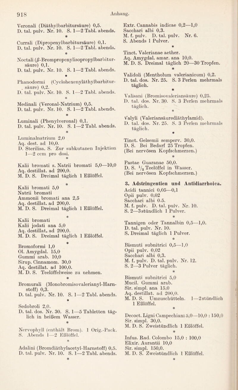 Veronali (Diäthylbarbitursäure) 0,5. D. tal. pulv. Nr. 10. S. 1—2 Tabl. abends. * Currali (Dipropenylbarbitursäure) 0,1. D. tal. pulv. Nr. 10. S. 1—2 Tabl. abends. * Noctali (/PBrompropenylisopropylbarbitur- säure) 0,1. D. tal. pulv. Nr. 10. S. 1—2 Tabl. abends. * Phanodormi (Cyclohexenyläthylbarbitur- säure) 0,2. D. tal. pulv. Nr. 10. S. 1—2 Tabl. abends. * Medinali (Veronal-Natrium) 0,5. D. tal. pulv. Nr. 10. S. 1—2 Tabl. abends. * Luminali (Phenylveronal) 0,1. D. tal. pulv. Nr. 10. S. 1—2 Tabl. abends. * Luminalnatrium 2,0 Aq. dest. ad 10,0. D. Sterilisa. S. Zur subkutanen Injektion 1—2 ccm pro dosi. * Kalii bromati s. Natrii bromati 5,0—10,0 Aq. destillat. ad 200,0. M. D. S. Dreimal täglich 1 Eßlöffel. * Kalii bromati 5,0 Natrii bromati Ammonii bromati ana 2,5 Aq. destillat. ad 200,0. M. D. S. Dreimal täglich 1 Eßlöffel. * Kalii bromati Kalii jodati ana 5,0 Aq. destillat. ad 200,0. M. D. S. Dreimal täglich 1 Eßlöffel. * Bromoformi 1,0 Ol. Amygdal. 15,0 Gummi arab. 10,0 Sirup. Cinnamom. 30,0 Aq. destillat. ad 100,0. M. D. S. Teelöffelweise zu nehmen. * Bromurali (Monobromiso valerianyl- Harn¬ stoff) 0,3. D. tal. pulv. Nr. 10. S. 1—2 Tabl. abends. * Sedobroli 2,0. D. tal. dos. Nr. 30. S. 1—5 Tabletten täg¬ lich in heißem Wasser. * Nervophyll (enthält Brom). 1 Orig.-Pack. S. Abends 1—2 Eßlöffel. * Adalini (Bromdiäthylacetyl-Harnstoff) 0,5. D. tal. pulv. Nr. 10. S. 1—2 Tabl. abends. Extr. Cannabis indicae 0,2—1,0 Sacchari albi 0,3. M. f. pulv. D. tal. pulv. Nr. 6. S. Abends 1 Pulver. * Tinct. Valerianae aether. Aq. Amygdal. amar. ana 10,0. M. D. S. Dreimal täglich 20—30 Tropfen. * Validoli (Mentholum valerianicum) 0,2. D. tal. dos. Nr. 25. S. 3 Perlen mehrmals täglich. * Valisani (Bromisovaleriansäure) 0,25. D. tal. dos. Nr. 30. S. 3 Perlen mehrmals täglich. * Valyli (Valeriansäurediäthylamid). D. tal. dos. Nr. 25. S. 3 Perlen mehrmals täglich. * Tinct. Gelsemii semperv. 30,0. D. S. Bei Bedarf 25 Tropfen. (Bei nervösen Kopfschmerzen.) * Pastae Guaranae 50,0. D. S. 1/2 Teelöffel in Wasser. (Bei nervösen Kopfschmerzen.) 3. Adstringentien und Antidiarrhoica. Acidi tannici 0,05—0,1 Opii pulv. 0,02 Sacchari albi 0.5. M. f. pulv. D. tal. pulv. Nr. 10. S. 2—3 stündlich 1 Pulver. * Tannigen oder Tannalbin 0,5—1,0. D. tal. pulv. Nr. 10. S. Dreimal täglich 1 Pulver. * Bismuti subnitrici 0,5—1,0 Opii pulv. 0,02 Sacchari albi 0,3. M. f. pulv. D. tal. pulv. Nr. 12. S. 2—3 Pulver täglich. * Bismuti subnitrici 5,0 Mucil. Gummi arab. Sir. simpl. ana 15,0 Aq. destillat. ad 200,0. M. D. S. Umzuschütteln. 1—2stündlich 1 Eßlöffel. * Decoct. Ligni Campechiani 5,0—10,0 : 150,0 Sir. simpl. 30,0. M. D. S. Zweistündlich 1 Eßlöffel. * Infus. Rad. Colombo 15,0 : 100,0 Elixir. Aurantii 10,0 Sir. simpl. 150,0. M. D. S. Zweistündlich 1 Eßlöffel.