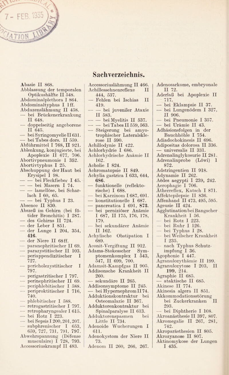 Sachverzeichnis, Abasie II 868. Abblassung der temporalen Optikushälfte II 548. Abdominalpletliora I 864. Abdominaltyphus I lff. Abduzenslähmung II 458. — bei Brückenerkrankung II 648. — doppelseitig angeborene II 645. — bei Syringomyelie II631. — bei Tabes dors. II 559. Abführmittel I 768, II 921. Ablenkung, konjugierte, bei Apoplexie II 677, 706. Abortivpneumonie 1 352. Abortivtyphus I 25. Abschuppung der Haut bei Erysipel I 98. -bei Fleckfieber I 45. — — bei Masern I 74. — — lamellöse, bei Schar¬ lach I 60, 65. -bei Typhus I 23. Absence II 830. Abszeß im Gehirn (bei fö- tider Bronchitis) I 287. — des Gehirns II 724. — der Leber I 851. — der Lunge I 204, 354, 416. — der Niere II 68 ff. — paranephritischer II 69. — parazystitischer II 103. — periappendizitischer I 727. — pericholezystitischer I 797. — perigastritischer I 797. — perinephritischer II 69. — periphlebitischer I 588. — periproktitischer I 716, 740. — phlebitischer I 588. — retrogastritischer I 797. — retropharyngealer I 615. — bei Rotz I 223. — bei Sepsis 1200,201,207. — subphrenischer I 653, 659, 727, 731, 791, 797. Abwehrspannung (Defense musculaire) I 728, 793. Accessoriuskrampf II 483. Accessoriuslähmung II 466. Achillessehnenreflexe II 444, 537. — Fehlen bei Ischias II 419. — — bei juveniler Ataxie II 583. -bei Myelitis II 537. — — bei Tabes II 559, 563. — Steigerung bei amyo- trophischer Lateralskle¬ rose II 590. Achillodynie II 422. Achlorhydrie I 686. Achlorhydrische Anämie II 162. Acholie I 824. Achromatopsie II 849. Achylia gastrica I 633, 644, 686. — funktionelle (reflekto¬ rische) I 688. — bei Karzinom I 687, 691. — konstitutionelle I 687. — pancreatica I 691, 873. — bei perniziöser Anämie I 687, II 175, 176, 178, 179. — bei sekundärer Anämie II 162. Achylische Obstipation I 689. Aconit-Vergiftung II 912. Adams-Stokesscher Sym- ptomenkomplex I 543, 547, II 699, 700. Adamsit-Kampfgas II 905. Addisonsche Krankheit II 260. — sekundäre II 265. Addisonsymptome II 245. — bei Hypernephrom II74. Adduktionskontraktur bei Osteomalazie II 367. Adduktorenkontraktur bei Spinalparalyse II 613. Adduktorenspasmen bei Little II 734. Adenoide Wucherungen I 611. Adenokystom der Niere II 73. Adenom II 260, 266, 267. Adenosarkome, embryonale II 72. Aderlaß bei Apoplexie II 717. —- bei Eklampsie II 37. — bei Lungenödem I 327, II 906. — bei Pneumonie I 357. — bei Urämie II 43. Adhäsionsfolgen in der Bauchhöhle I 754. Adiadochokinesis II 696. Adipositas dolorosa II 336. — universalis II 331. Adrenalinglykosurie II 281. Adrenalinprobe (Löwi) 1 872. Adstringentien II 918. Adynamie II 262. Aedes aegypti I 239, 242. Aerophagie I 706. Ätherreflex, Katsch I 871. Affektepilepsie II 836. Affenhand II 473, 495, 595. Ageusie II 424. Agglutination bei Bangscher Krankheit I 56. — bei Rotz I 223. — bei Ruhr I 126. — bei Typhus I 28. bei Weilscher Krankheit I 235. — nach Typhus Schutz- impfung I 36. Ägophonie I 447. Agranulozythämie II 199. Agranulozytose I 203, II 199, 214. Agraphie II 685. — ataktische II 685. Akinese II 774. Akinesia algera II 851. Akkommodationsstörung bei Zuckerkranken II 293. — bei Diphtherie I 108. Akroanästhesie II 397, 807. Akromegalie II 267, 281, 742. Akroparästhesien II 805. Akrozyanose II 807. Aktinomykose der Lungen I 435.