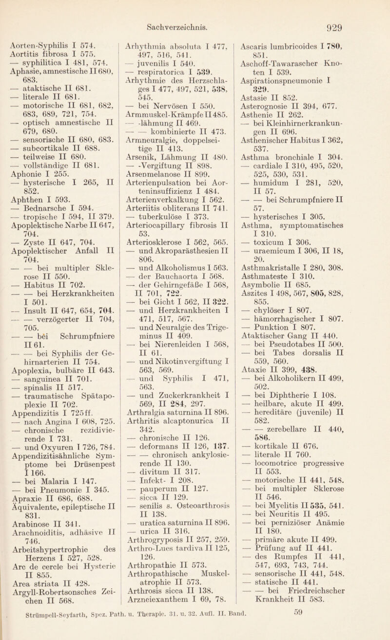 Aorten-Syphilis I 574. Aortitis fibrosa I 575. — syphilitica I 481, 574. Aphasie, amnestische II680, 683. — ataktische II 681. — literale II 681. — motorische II 681, 682, 683, 689, 721, 754. — optisch amnestische II 679, 680. — sensorische II 680, 683. — subcortikale II 688. — teilweise II 680. — vollständige II 681. Aphonie I 255. — hysterische I 265, II 852. Aphthen I 593. — Bednarsche I 594. — tropische I 594, II 379. Apoplektische Narbe II647, 704. — Zyste II 647, 704. Apoplektischer Anfall II 704. — — bei multipler Skle¬ rose II 550. — Habitus II 702. — — bei Herzkrankheiten I 501. — Insult II 647, 654, 704. — — verzögerter II 704, 705. -bei Schrumpfniere 1161. -bei Syphilis der Ge- hirnarterien II 754. Apoplexia, bulbäre II 643. — sanguinea II 701. — spinalis II 517. — traumatische Spätapo¬ plexie II 702. Appendizitis I 725ff. — nach Angina I 608, 725. — chronische rezidivie¬ rende I 731. — und Oxyuren 1 726, 784. Appendizitisähnliche Sym¬ ptome bei Drüsenpest I 166. — bei Malaria I 147. — bei Pneumonie I 345. Apraxie II 686, 688. Äquivalente, epileptische II 831. Arabinose II 341. Arachnoiditis, adhäsive II 746. Arbeitshypertrophie des Herzens I 527, 528. Are de cercle bei Hysterie II 855. Area striata II 428. Argyll-Robertsonsches Zei¬ chen II 568. Arhythmia absoluta I 477, 497, 516, 541. juvenilis I 540. — respiratorica I 539. Arhythmie des Herzschla¬ ges I 477, 497, 521, 538, 545. — bei Nervösen I 550. Armmuskel-Krämpfe II485. — -lähmurig II 469. — kombinierte II 473. Armneuralgie, doppelsei¬ tige II 413. Arsenik, Lähmung II 480. — -Vergiftung II 898. Arsenmelanose II 899. Arterienpulsation bei Aor¬ teninsuffizienz I 484. Arterienverkalkung I 562. Arteriitis obliterans II 741. —- tuberkulöse I 373. Arteriocapillary fibrosis II 53. Arteriosklerose I 562, 565. — und Akroparästhesien II 806. — und Alkoholismus 1 563. — der Bauchaorta I 568. —- der Gehirngefäße I 568, II 701, 722. — bei Gicht I 562, II 322. — und Herzkrankheiten I 471, 517, 567. — und Neuralgie des Trige¬ minus II 409. — bei Nierenleiden I 568, II 61. — und Nikotinvergiftung I 563, 569. — und Syphilis I 471, 563. — und Zuckerkrankheit I 569, II 284, 297. Arthralgia saturnina II 896. Arthritis alcaptonurica II 342. — chronische II 126. — deformans II 126, 137. -chronisch ankylosie¬ rende II 130. — divitum II 317. — Infekt- I 208. — pauperum II 127. — sicca II 129. — senilis s. Osteoarthrosis II 138. — uratica saturnina II 896. — urica II 316. Artbrogryposis II 257, 259. Arthro-Lues tardiva II 125, 126. Arthropathie II 573. Arthropathische Muskel¬ atrophie II 573. Arthrosis sicca II 138. Arzneiexanthem I 69, 78. Ascaris lumbricoides I 780, 851. Aschoff-Tawarascher Kno¬ ten I 539. Aspirationspneumonie I 329. Astasie II 852. Asterognosie II 394, 677. Asthenie II 262. —• bei Kleinhirnerkrankun¬ gen II 696. Asthenischer Habitus I 362, 537. Asthma bronchiale I 304. — cardiale I 310, 495, 520, 525, 530, 531. — humidum I 281, 520, II 57. -bei Schrumpfniere II 57. — hysterisches I 305. Asthma, symptomatisches I 310. — toxicum I 306. — uraemicum I 306, II 18, 20. Asthmakristalle I 280, 308. Asthmateste I 310. Asymbolie II 685. Aszites I 498, 567, 805, 828, 855. — chylöser I 807. — hämorrhagischer I 807. — Punktion I 807. Ataktischer Gang II 440. — bei Pseudotabes II 500. — bei Tabes dorsalis II 559, 560. Ataxie II 399, 438. — bei Alkoholikern II 499, 502. — bei Diphtherie I 108. — heilbare, akute II 499. — hereditäre (juvenile) II 582. -zerebellare II 440, 586. — kortikale II 676. — literale II 760. — locomotrice progressive II 553. — motorische II 441, 548. — bei multipler Sklerose II 546. — bei Myelitis II535, 541. — bei Neuritis II 495. — bei perniziöser Anämie II 180. — primäre akute II 499. — Prüfung auf II 441. — des Rumpfes II 441, 547, 693, 743, 744. — sensorische II 441, 548. — statische II 441. -bei Friedreichscher Krankheit II 583. Strümpell-Seyfarth, Spez. Path. u. Therapie. 31. u. 32. Aufl. II. Band. 59