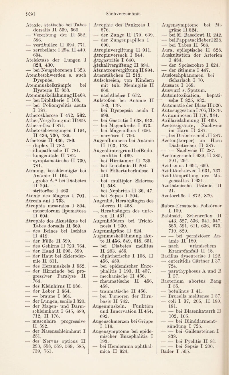 Ataxie, statische bei Tabes dorsalis II 559, 560. Vererbung der II 582, 586. — vestibuläre II 694, 771. — zerebellare I 294, II 440, 694. Atelektase der Lungen I 828, 430. — bei Neugeborenen I 323. Atembeschwerden s. auch Dyspnoe. Atemmuskelkrämpfe bei Hysterie II 853. Atemmuskellähmung II468. — bei Diphtherie I 108. — bei Poliomyelitis acuta I 187. Atherosklerose I 472, 562. Äther, V ergif tung mit II909. Ätherreflex I 871. Athetosebewegungen I 194, II 436, 730, 789. Athetosis II 436, 780. — duplex II 782. — idiopathische II 781. — kongenitale II 782. — symptomatische II 730, 781. Atmung, beschleunigte bei Anämie II 164. — „große A.“ bei Diabetes II 294. — stritoröse I 463. Atonie des Magens I 701. Atresia ani I 753. Atrophia mesaraica I 804. — musculorum lipomatosa II 604. Atrophie des Akustikus bei Tabes dorsalis II 569. — des Beines bei Ischias II 419. —- der Füße II 599. — des Gehirns II 723, 764. — der Hand II 595, 599. — der Haut bei Skleroder¬ mie II 811. — des Herzmuskels I 552. — der Hirnrinde bei pro¬ gressiver Paralyse II 764. — des Kleinhirns II 586. — der Leber I 864. -- braune I 864. — der Lungen, senile I 320. — der Magen- und Darm¬ schleimhaut I 645, 689, 712, II 176. — musculaire progressive II 592. — der Nasenschleimhaut I 251. — des Nervus opticus II 293, 558, 559, 569, 585, 739, 761. Atrophie des Pankreas I 876. — der Zunge II 179, 639. der Zungenpapillen I 690. Atropinvergiftung II 911. Atropinversuch I 544. Ätzgastritis I 640. Ätzkalivergiftung II 894. Ätznatronvergiftung II 894. Auerstäbchen II 213. Aufschreien, von Kindern mit tub. Meningitis II 666. — nächtliches I 612. Aufstoßen bei Anämie II 163, 179. — bei Dyspepsia acida I 699. — bei Gastritis I 638, 643. — bei Magenkrebs I 673. — bei Magenulkus I 656. — nervöses I 706. Augenflimmern bei Anämie II 163, 178. Augenhintergrund beiEndo- carditis I 469. — bei Hirntumor II 739. — bei Leukämie II 204. — bei Miliartuberkulose I 410. — bei multipler Sklerose II 548. — bei Nephritis II 36, 47. — bei Sepsis I 204. Augenlid, Herabhängen des oberen II 458. —, Herabhängen des unte¬ ren II 461. Augenlidödem bei Trichi- nosis I 230. Augenmigräne II 824. Augenmuskellähmung, aku¬ te II 456, 549, 618, 651. — bei Diabetes mellitus II 293, 456. — diphtherische I 108, II 456, 459. — bei epidemischer Enze¬ phalitis I 193, II 457. — mechanische II 456. — rheumatische II 456, 458. — traumatische II 456. — bei Tumoren der Hirn¬ basis II 742. Augenmuskeln, Funktion und Innervation II 454, 692. Augenschmerzen bei Grippe I 116. Augensymptome bei epide¬ mischer Enzephalitis I 193. — bei Hemicrania ophthal- mica II 824. Augensymptome bei Mi¬ gräne II 824. — bei M. Basedowi II 242. — bei Pappatacifieber 1238. — bei Tabes II 568. Aura, epileptische II 828. Auskultation der Arterien I 484. — der Speiseröhre I 624. — der Stimme I 447. Auslöschphänomen bei Scharlach I 70. Aussatz I 169. Auswurf s. Sputum. Autointoxikation, hepati¬ sche I 825, 832. Automatie der Blase II 520. Autosuggestion 1705, II879. Avitaminosen II 176, 344. Axillarislähmung II 469. Azetessigsäure, Nachweis im Harn II 287. —, bei Diabetes mell. II287. Azeton(körper) im Harn Diabetischer II 287. --Nachweis II 287. Azetongeruch I 639, II 285, 291, 294. Azidismus I 694, 699. Aziditätskurven I 631, 737. Aziditätsprüfung des Ma¬ gensaftes I 631. Azothämische Urämie II 21. Azotorrhöe I 872, 879. Babes-Ernstsche Polkörner I 109. Babinski, Zehenreflex II 443, 527, 536, 541, 547, 585, 591, 611, 636, 675, 710, 829. -bei perniziöser An¬ ämie II 180. — nach urämischem Krampfanfall II 18. Bacillus dysenteriae I 122. —- enteritidis Gärtner I 37, 724. — parathyphosus A und B I 37. Bacterium abortus Bang I 55. — botulinus I 41. — Brucella melitense I 57. — coli I 37, 206, II 180, 181. — — bei Blasenkatarrh II 102, 105. -bei Blinddarment¬ zündung I 725. -— — bei Gallensteinen I 838 -bei Pyelitis II 81. -bei Sepsis I 206. Bäder I 505.