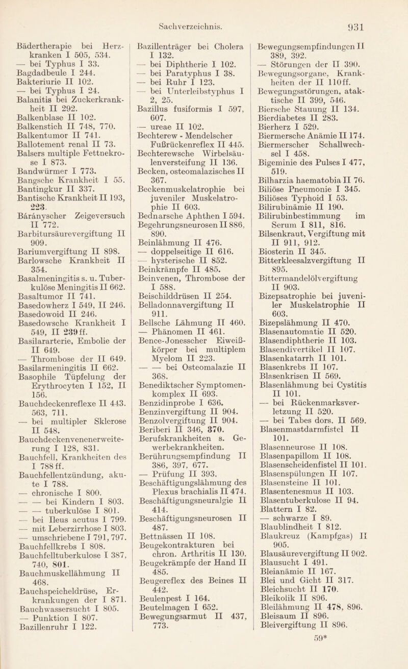 Bädertherapie bei Herz¬ kranken I 505, 534. — bei Typhus I 33. Bagdadbeule I 244. Bakteriurie II 102. — bei Typhus I 24. Balanitis bei Zuckerkrank¬ heit II 292. Balkenblase II 102. Balkenstich II 748, 770. Balkentumor II 741. Ballotement renal II 73. Baisers multiple Fettnekro- se I 873. Bandwürmer I 773. Bangsche Krankheit I 55. Bantingkur II 337. Bantische Krankheit II193, 223 Bäränyscher Zeigeversuch II 772. Barbitursäurevergiftung II 909. Bariumvergiftung II 898. Barlowsche Krankheit II 354. Basalmeningitis s. u. Tuber¬ kulöse Meningitis II 662. Basaltumor II 741. Basedowherz I 549, II 246. Basedowoid II 246. Basedowsche Krankheit I 549, II 239 ff. Basilararterie, Embolie der II 649. — Thrombose der II 649. Basilarmeningitis II 662. Basophile Tüpfelung der Erythrocyten I 152, II 156. Bauchdeckenreflexe II 443. 563, 711. — bei multipler Sklerose II 548. Bauchdeckenvenenerweite¬ rung I 128, 831. Bauchfell, Krankheiten des I 788 ff. Bauchfellentzündung, aku¬ te I 788. — chronische I 800. — — bei Kindern I 803. — — tuberkulöse I 801. — bei Ileus acutus I 799. — mit Leberzirrhose I 803. — umschriebene I 791, 797. Bauchfellkrebs I 808. Bauchfelltuberkulose I 387, 740, 801. Bauchmuskellähmung II 468. Bauchspeicheldrüse, Er¬ krankungen der I 871. Bauchwassersucht I 805. — Punktion I 807. Bazillenruhr I 122. Bazillenträger bei Cholera I 132. — bei Diphtherie I 102. — bei Paratyphus I 38. — bei Ruhr I 123. — bei Unterleibstvphus I 2, 25. Bazillus fusiformis I 597, 607. — ureae II 102. Bechterew - Mendelscher Fußrückenreflex II 445. Bechterewsche Wirbelsäu¬ lenversteifung II 136. Becken, osteomalazisches II 367. Beckenmuskelatrophie bei juveniler Muskelatro¬ phie II 603. Bednarsche Aphthen I 594. Begehrungsneurosen II886, 890. Beinlähmung II 476. — doppelseitige II 616. -— hysterische II 852. Beinkrämpfe II 485. Beinvenen., Thrombose der I 588. Beischilddrüsen II 254. Belladonnavergiftung II 911. Bellsche Lähmung II 460. — Phänomen II 461. Bence-Jonesscher Eiweiß¬ körper bei multiplem Myelom II 223. -bei Osteomalazie II 368. Benediktscher Symptomen- komplex II 693. Benzidinprobe I 636. Benzinvergiftung II 904. Benzolvergiftung II 904. Beriberi II 346, 370. Berufskrankheiten s. Ge¬ werbekrankheiten. Berührungsempfindung II 386, 397, 677. — Prüfung II 393, Beschäftigungslähmung des Plexus brachialis II 474. Beschäftigungsneuralgie II 414. Beschäftigungsneurosen II 487. Bettnässen II 108. Beugekontrakturen bei chron. Arthritis II 130. Beugekrämpfe der Hand II 485. Beugereflex des Beines II 442. Beulenpest I 164. Beutelmagen I 652. Bewegungsarmut II 437, 773. Bewegungsempfindungen II 389, 392. — Störungen der II 390. Bewegungsorgane, Krank¬ heiten der II 110 ff. Bewegungsstörungen, atak¬ tische II 399, 546. Biersche Stauung II 134. Bierdiabetes II 283. Bierherz I 529. Biermersche Anämie II174. Biermerscher Schallwech¬ sel I 458. Bigeminie des Pulses I 477, 519. Bilharzia haematobia II 76. Biliöse Pneumonie I 345. Biliöses Typhoid I 53. Bilirubinämie II 190. Bilirubinbestimmung im Serum I 811, 816. Bilsenkraut, Vergiftung mit II 911, 912. Biosterin II 345. Bitterkleesalzvergiftung II 895. Bittermandelölvergiftung II 903. Bizepsatrophie bei juveni¬ ler Muskelatrophie II 603. Bizepslähmung II 470. Blasenautomatie II 520. Blasendiphtherie II 103. Blasendivertikel II 107. Blasenkatarrh II 101. Biasenkrebs II 107. Blasenkrisen II 569. Blasenlähmnng bei Cystitis II 101. — bei Rückenmarksver¬ letzung II 520. — bei Tabes dors. II 569. Blasenmastdarmfistel II 101. Blasenneurose II 108. Blasenpapillom II 108. Blasenscheidenfistel II 101. Blasenspülungen II 107. Blasensteine II 101. Blasentenesmus II 103. Blasentuberkulose II 94. Blattern I 82. — schwarze I 89. Blaublindheit I 812. Blaukreuz (Kampfgas) II 905. Blausäurevergiftung II 902. Blausucht I 491. Bleianämie II 167. Blei und Gicht II 317. Bleichsucht II 170. Bleikolik II 896. Bleilähmung II 478, 896. Bleisaum II 896. Bleivergiftung II 896. 59*