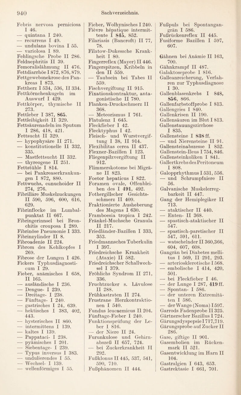 Febris nervosa perniciosa I 46. — quintana I 240. — recurrens I 49. — undulans bovina I 55. — variolosa I 89. Fehlingsche Probe II 286. Feldnephritis II 39. Femoralislähmung II 476. Fettdiarrhöe I 872, 876, 879. Fettgewebsnekrose des Pan¬ kreas I 873. Fettherz I 534, 536, II 334. Fettkörnchenkugeln im Auswurf I 429. Fettkörper, thymische II 273. Fettleber I 387, 865. Fettleibigkeit II 329. Fettsäurenadeln im Sputum I 286, 418, 421. Fettsucht II 329. — hypophysäre II 271. — konstitutionelle II 332, 335. — Mastfettsucht II 332. — thyreogene II 251. Fettstühle I 814. — bei Pankreaserkrankun¬ gen I 872, 880. Fettwuchs, eunuchoider II 274, 276. Fibrilläre Muskelzuckungen II 590, 596, 600, 616, 629. Fibrinflocke im Lumbal¬ punktat II 667. Fibringerinnsel bei Bron¬ chitis crouposa I 289. Fibrinöse Pneumonie I 333. Fibrinzylinder II 8. Fibroadenie II 224. Fibrom des Kehlkopfes I 269. Fibrose der Lungen I 426. Fickers Typhusdiagnosti- cum I 29. Fieber, anämisches I 658, II 165. — ausländische I 236. — Dengue- I 239. — Dreitage- I 238. — Fünf tage- I 240. — gastrisches I 24, 639. — hektisches I 383, 402, 443. — hysterisches II 860. — intermittens I 139. — kaltes I 139. — Pappataci- I 238. — pyämisches I 201. — Siebentage- I 239. — Typus inversus I 383. — undulierendes I 55. — Wechsel- I 139. — wellenförmiges I 55. Fieber, Wolhynisches I 240. Fievre hepatique intermit- tente I 845, 852. Filariasis (Bancroft) II 77, 78. Filatow-Dukessche Krank¬ heit I 80. Fingerreflex (Mayer) II 446. Fingerspitzen, Kribbeln in den II 559. — Taubsein bei Tabes II 559. Fischvergiftung II 915. Fixationskontraktur, anta¬ gonistische II 780. Flanken-Druckschmerz II 368. — Meteorismus I 761. Flatulenz I 645. Fleckfieber I 42. Flecktyphus I 42. Fleisch- und Wurstvergif¬ tung I 38, II 914. Flexibilitas cerea II 437. Flexner-Bazillen I 123. Fliegenpilzvergiftung II 912. Flimmerskotome bei Migrä¬ ne II 823. Foetor hepaticus I 822. Foramen ovale, Offenblei¬ ben des I 491, 492. Fothergillscher Gesichts¬ schmerz II 409. Fraktionierte Ausheberung des Magens I 630. Framboesia tropica I 242. Fränkel-Muchsche Granula II 217. Friedländer-Bazillen I 333, 353. Friedmannsches Tuberkulin I 397. Friedreichsche Krankheit (Ataxie) II 582. Friedreichscher Schallwech¬ sel I 379. Fröhlichs Syndrom II 271, 336. Fruchtzucker s. Lävulose II 288. Frühkastraten II 274. Frustrane Herzkontraktio¬ nen I 540. Fundus leucaemicus II 204. Fünftage-Fieber I 240. Funktionsprüfung der Le¬ ber I 816. — der Niere II 24. Furunkulose und Gehirn¬ abszeß II 657, 724. — bei Zuckerkrankheit II 292. Fußklonus II 445, 537, 541, 590, 710. Fußphänomen II 444. Fußpuls bei Spontangan¬ grän I 586. Fußrückenreflex II 445. Fusiforme Bazillen I 597, 607. Gähnen bei Anämie II 163, 700. Gähnkrampf II 487. Galaktoseprobe I 816. Galleanreicherung, Verfah¬ ren zur Typhusdiagnose I 30. Gallenblasenkrebs I 848, 856, 866. Gallenfarbstoffprobe I 813. Gallengries I 840. Gallenkrisen II 190. Gallensäuren im Blut I 813. Gallenstauungszirrhose I 835. Gallensteine I 838 ff. — und Nierensteine II 91. Gallensteinabszesse I 852. Gallenstein-Ileus 1754, 846. Gallensteinkoliken I 841. Gallertkrebs des Peritoneum I 808. Galopprhythmus 1531, 556. — und Schrumpfniere II 56. Galvanische Muskelerreg¬ barkeit II 447. Gang der Hemiplegiker II 713. — ataktischer II 440. — Enten- II 368. — spastisch-ataktischer II 547. — spastisch-paretischer II 547, 591, 611. — watschelnder II 360,366, 604, 607, 608. Gangrän bei Diabetes melli¬ tus I 569, II 291, 293. — arteriosklerotische 1568. — embolische I 414, 420, 501. — bei Fleckfieber I 46. — der Lunge I 287, 419 ff. — Spontan- I 586. — der unteren Extremitä¬ ten I 586. — der Wange (Noma) 1597. Garrods Fadenprobe II325. Gärtnerscher Bazillus I 724. Gärungsdyspepsie 1717,719. Gärungsprobe auf Zucker II 286. Gase, giftige II 901. Gasembolien im Rücken¬ mark II 521. Gasentwicklung im Harn II 104. Gastralgien I 643, 653. Gastrektasie I 661, 701.